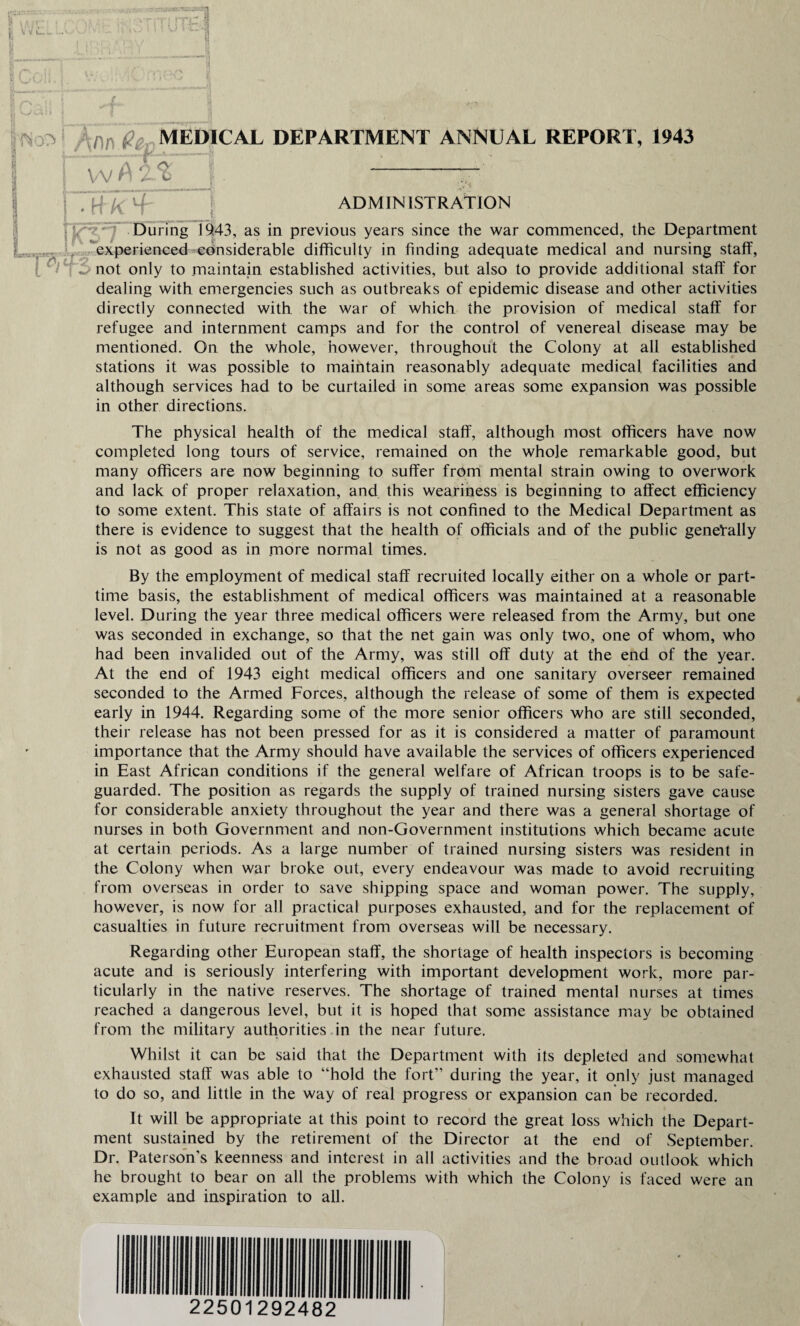 h Vii J VC' \ ;o ,fir e MEDICAL DEPARTMENT ANNUAL REPORT, 1943 i vv A T ADMINISTRATION During 19.43, as in previous years since the war commenced, the Department experienced considerable difficulty in finding adequate medical and nursing staff, ^ not only to maintain established activities, but also to provide additional staff for dealing with emergencies such as outbreaks of epidemic disease and other activities directly connected with the war of which the provision of medical staff for refugee and internment camps and for the control of venereal disease may be mentioned. On the whole, however, throughout the Colony at all established stations it was possible to maintain reasonably adequate medical facilities and although services had to be curtailed in some areas some expansion was possible in other directions. The physical health of the medical staff, although most officers have now completed long tours of service, remained on the whole remarkable good, but many officers are now beginning to suffer from mental strain owing to overwork and lack of proper relaxation, and this weariness is beginning to affect efficiency to some extent. This state of affairs is not confined to the Medical Department as there is evidence to suggest that the health of officials and of the public generally is not as good as in more normal times. By the employment of medical staff recruited locally either on a whole or part- time basis, the establishment of medical officers was maintained at a reasonable level. During the year three medical officers were released from the Army, but one was seconded in exchange, so that the net gain was only two, one of whom, who had been invalided out of the Army, was still off duty at the end of the year. At the end of 1943 eight medical officers and one sanitary overseer remained seconded to the Armed Forces, although the release of some of them is expected early in 1944. Regarding some of the more senior officers who are still seconded, their release has not been pressed for as it is considered a matter of paramount importance that the Army should have available the services of officers experienced in East African conditions if the general welfare of African troops is to be safe¬ guarded. The position as regards the supply of trained nursing sisters gave cause for considerable anxiety throughout the year and there was a general shortage of nurses in both Government and non-Government institutions which became acute at certain periods. As a large number of trained nursing sisters was resident in the Colony when war broke out, every endeavour was made to avoid recruiting from overseas in order to save shipping space and woman power. The supply, however, is now for all practical purposes exhausted, and for the replacement of casualties in future recruitment from overseas will be necessary. Regarding other European staff, the shortage of health inspectors is becoming acute and is seriously interfering with important development work, more par¬ ticularly in the native reserves. The shortage of trained mental nurses at times reached a dangerous level, but it is hoped that some assistance may be obtained from the military authorities in the near future. Whilst it can be said that the Department with its depleted and somewhat exhausted staff was able to “hold the fort” during the year, it only just managed to do so, and little in the way of real progress or expansion can be recorded. It will be appropriate at this point to record the great loss which the Depart¬ ment sustained by the retirement of the Director at the end of September. Dr. Paterson’s keenness and interest in all activities and the broad outlook which he brought to bear on all the problems with which the Colony is faced were an example and inspiration to all. \ 22501292482