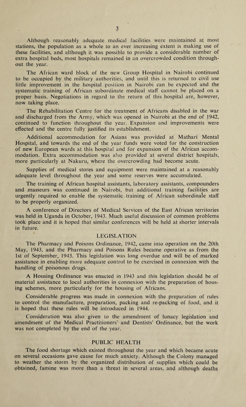 Although reasonably adequate medical facilities were maintained at most stations, the population as a whole to an ever increasing extent is making use of these facilities, and although it was possible to provide a considerable number of extra hospital beds, most hospitals remained in an overcrowded condition through¬ out the year. The African ward block of the new Group Hospital in Nairobi continued to be occupied by the military authorities, and until this is returned to civil use little improvement in the hospital position in Nairobi can be expected and the systematic training of African subordinate medical staff cannot be placed on a proper basis. Negotiations in regard to the return of this hospital are, however, now taking place. The Rehabilitation Centre for the treatment of Africans disabled in the war and discharged from the Army, which was opened in Nairobi at the end of 1942, continued to function throughout the year. Expansion and improvements were effected and the centre fully justified its establishment. Additional accommodation for Asians was provided at Mathari Mental Hospital, and towards the end of the year funds were voted for the construction of new European wards at this hospital and for expansion of the African accom¬ modation. Extra accommodation was also provided at several district hospitals, more particularly at Nakuru, where the overcrowding had become acute. Supplies of medical stores and equipment were maintained at a reasonably adequate level throughout the year and some reserves were accumulated. The training of African hospital assistants, laboratory assistants, compounders and masseurs was continued in Nairobi, but additional training facilities are urgently required to enable the systematic training of African subordinate staff to be properly organized. A conference of Directors of Medical Services of the East African territories was held in Uganda in October, 1943. Much useful discussion of common problems took place and it is hoped that similar conferences will be held at shorter intervals in future. LEGISLATION The Pharmacy and Poisons Ordinance, 1942, came into operation on the 20th May, 1943, and the Pharmacy and Poisons Rules became operative as from the 1st of September, 1943. This legislation was long overdue and will be of marked assistance in enabling more adequate control to be exercised in connexion with the handling of poisonous drugs. A Housing Ordinance was enacted in 1943 and this legislation should be of material assistance to local authorities in connexion with the preparation of hous¬ ing schemes, more particularly for the housing of Africans. Considerable progress was made in connexion with the preparation of rules to control the manufacture, preparation, packing and re-packing of food, and it is hoped that these rules will be introduced in 1944. Consideration was also given to the amendment of lunacy legislation and amendment of the Medical Practitioners’ and Dentists’ Ordinance, but the work was not completed by the end of the year. PUBLIC HEALTH The food shortage which existed throughout the year and which became acute on several occasions gave cause for much anxiety. Although the Colony managed to weather the storm by the organized distribution of supplies which could be obtained, famine was more than a threat in several areas, and although deaths