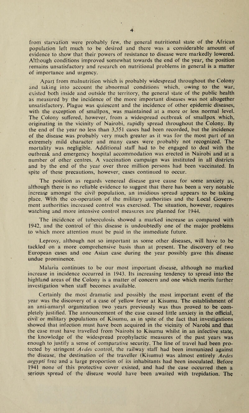 from starvation were probably few, the general nutritional state of the African population left much to be desired and there was a considerable amount of evidence to show that their powers of resistance to disease were markedly lowered. Although conditions improved somewhat towards the end of the year, the position remains unsatisfactory and research on nutritional problems in general is a matter of importance and urgency. Apart from malnutrition which is probably widespread throughout the Colony and taking into account the abnormal conditions which, owing to the war, existed both inside and outside the territory, the general state of the public health as measured by the incidence of the more important diseases was not altogether unsatisfactory. Plague was quiescent and the incidence of other epidemic diseases, with the exception of smallpox, was maintained at a more or less normal level. The Colony suffered, however, from a widespread outbreak of smallpox which, originating in the vicinity of Nairobi, rapidly spread throughout the Colony. By the end of the year no less than 3,551 cases had been recorded, but the incidence of the disease was probably very much greater as it was for the most part of an extremely mild character and many cases were probably not recognized. The mortality was negligible. Additional staff had to be engaged to deal with the outbreak and emergency hospital accommodation was erected in Nairobi and at a number of other centres. A vaccination campaign was instituted in all districts and by the end of the year over three million persons had been vaccinated. In spite of these precautions, however, cases continued to occur. The position as regards venereal disease gave cause for some anxiety as, although there is no reliable evidence to suggest that there has been a very notable increase amongst the civil population, an insidious spread appears to be taking place. With the co-operation of the military authorities and the Local Govern¬ ment authorities increased control was exercised. The situation, however, requires watching and more intensive control measures are planned for 1944. The incidence of tuberculosis showed a marked increase as compared with 1942, and the control of this disease is undoubtedly one of the major problems to which more attention must be paid in the immediate future. Leprosy, although not so important as some other diseases, will have to be tackled on a more comprehensive basis than at present. The discovery of two European cases and one Asian case during the year possibly gave this disease undue prominence. Malaria continues to be our most important disease, although no marked increase in incidence occurred in 1943. Its increasing tendency to spread into the highland areas of the Colony is a matter of concern and one which merits further investigation when staff becomes available. Certainly the most dramatic and possibly the most important event of the year was the discovery of a case of yellow fever at Kisumu. The establishment of an anti-amaryl organization two years previously was thus proved to be com¬ pletely justified. The announcement of the case caused little anxiety in the official, civil'or military populations of Kisumu, as in spite of the fact that investigations showed that infection must have been acquired in the vicinity of Narobi and that the case must have travelled from Nairobi to Kisumu whilst in an infective state, the knowledge of the widespread prophylactic measures of the past years was enough to justify a sense of comparative security. The line of travel had been pro¬ tected by stringent Aedes control, the railway staff had been immunized against the disease, the destination of the traveller (Kisumu) was almost entirely Aedes aegypti free and a large proportion of its inhabitants had been inoculated. Before 1941 none of this protective cover existed, and had the case occurred then a serious spread of the disease would have been awaited with trepidation. The