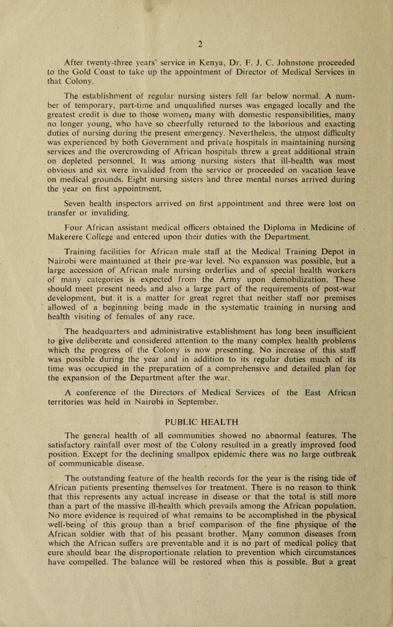 After twenty-three years’ service in Kenya, Dr. F. J. C. Johnstone proceeded to the Gold Coast to take up the appointment of Director of Medical Services in that Colony. The establishment of regular nursing sisters fell far below normal. A num¬ ber of temporary, part-time and unqualified nurses was engaged locally and the greatest credit is due to those womens many with domestic responsibilities, many no longer young, who have so cheerfully returned to the laborious and exacting duties of nursing during the present emergency. Nevertheless, the utmost difficulty was experienced by both Government and private hospitals in maintaining nursing services and the overcrowding of African hospitals threw a great additional strain on depleted personnel. It was among nursing sisters that ill-health was most obvious and six were invalided from the service or proceeded on vacation leave on medical grounds. Eight nursing sisters and three mental nurses arrived during the year on first appointment. Seven health inspectors arrived on first appointment and three were lost on transfer or invaliding. Four African assistant medical officers obtained the Diploma in Medicine of Makerere College and entered upon their duties with the Department. Training facilities for African male staff at the Medical Training Depot in Nairobi were maintained at their pre-war level. No expansion was possible, but a large accession of African male nursing orderlies and of special health workers of many categories is expected from the Army upon demobilization. These should meet present needs and also a large part of the requirements of post-war development, but it is a matter for great regret that neither staff nor premises allowed of a beginning being made in the systematic training in nursing and health visiting of females of any race. The headquarters and administrative establishment has long been insufficient to give deliberate and considered attention to the many complex health problems which the progress of the Colony is now presenting. No increase of this staff was possible during the year and in addition to its regular duties much of its time was occupied in the preparation of a comprehensive and detailed plan for the expansion of the Department after the war. A conference of the Directors of Medical Services of the East African territories was held in Nairobi in September. PUBLIC HEALTH The general health of all communities showed no abnormal features. The satisfactory rainfall over most of the Colony resulted in a greatly improved food position. Except for the declining smallpox epidemic there was no large outbreak of communicable disease. The outstanding feature of the health records for the year is the rising tide of African patients presenting themselves for treatment. There is no reason to think that this represents any actual increase in disease or that the total is still more than a part of the massive ill-health which prevails among the African population. No more evidence is required of what remains to be accomplished in the physical well-being of this group than a brief comparison of the fine physique of the African soldier with that of his peasant brother. Many common diseases from which the African suffers are preventable and it is no part of medical policy that cure should bear the disproportionate relation to prevention which circumstances have compelled. The balance will be restored when this is possible. But a great