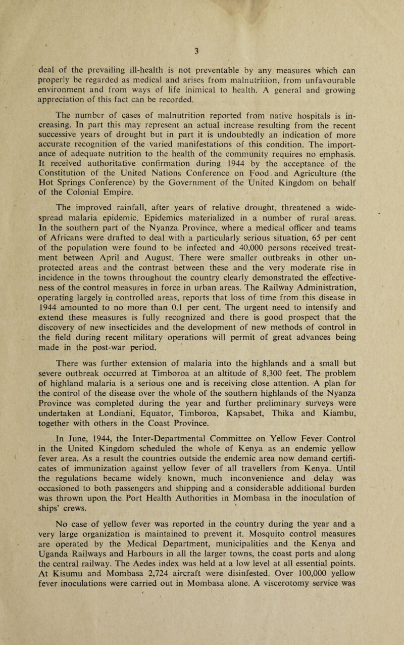 deal of the prevailing ill-health is not preventable by any measures which can properly be regarded as medical and arises from malnutrition, from unfavourable environment and from ways of life inimical to health. A general and growing appreciation of this fact can be recorded. The number of cases of malnutrition reported from native hospitals is in¬ creasing. In part this may represent an actual increase resulting from the recent successive years of drought but in part it is undoubtedly an indication of more accurate recognition of the varied manifestations of this condition. The import¬ ance of adequate nutrition to the health of the community requires no emphasis. It received authoritative confirmation during 1944 by the acceptance of the Constitution of the United Nations Conference on Food and Agriculture (the Hot Springs Conference) by the Government of the United Kingdom on behalf of the Colonial Empire. The improved rainfall, after years of relative drought, threatened a wide¬ spread malaria epidemic. Epidemics materialized in a number of rural areas. In the southern part of the Nyanza Province, where a medical officer and teams of Africans were drafted to deal with a particularly serious situation, 65 per cent of the population were found to be infected and 40,000 persons received treat¬ ment between April and August. There were smaller outbreaks in other un¬ protected areas and the contrast between these and the very moderate rise in incidence in the towns throughout the country clearly demonstrated the effective¬ ness of the control measures in force in urban areas. The Railway Administration, operating largely in controlled areas, reports that loss of time from this disease in 1944 amounted to no more than 0.1 per cent. The urgent need to intensify and extend these measures is fully recognized and there is good prospect that the discovery of new insecticides and the development of new methods of control in the field during recent military operations will permit of great advances being made in the post-war period. There was further extension of malaria into the highlands and a small but severe outbreak occurred at Timboroa at an altitude of 8,300 feet. The problem of highland malaria is a serious one and is receiving close attention. A plan for the control of the disease over the whole of the southern highlands of the Nyanza Province was completed during the year and further preliminary surveys were undertaken at Londiani, Equator, Timboroa, Kapsabet, Thika and Kiambu, together with others in the Coast Province. In June, 1944, the Inter-Departmental Committee on Yellow Fever Control in the United Kingdom scheduled the whole of Kenya as an endemic yellow fever area. As a result the countries outside the endemic area now demand certifi¬ cates of immunization against yellow fever of all travellers from Kenya. Until the regulations became widely known, much inconvenience and delay was occasioned to both passengers and shipping and a considerable additional burden was thrown upon, the Port Health Authorities in Mombasa in the inoculation of ships’ crews. No case of yellow fever was reported in the country during the year and a very large organization is maintained to prevent it. Mosquito control measures are operated by the Medical Department, municipalities and the Kenya and Uganda Railways and Harbours in all the larger towns, the coast ports and along the central railway. The Aedes index was held at a low level at all essential points. At Kisumu and Mombasa 2,724 aircraft were disinfested. Over 100,000 yellow fever inoculations were carried out in Mombasa alone. A viscerotomy service was