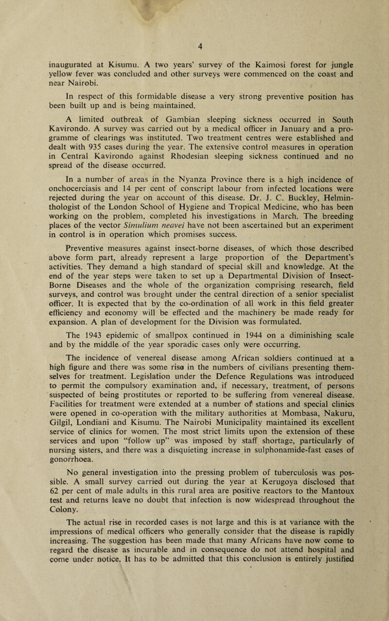 inaugurated at Kisumu. A two years’ survey of the Kaimosi forest for jungle yellow fever was concluded and other surveys were commenced on the coast and near Nairobi. In respect of this formidable disease a very strong preventive position has been built up and is being maintained. A limited outbreak of Gambian sleeping sickness occurred in South Kavirondo. A survey was carried out by a medical officer in January and a pro¬ gramme of clearings was instituted. Two treatment centres were established and dealt with 935 cases during the year. The extensive control measures in operation in Central Kavirondo against Rhodesian sleeping sickness continued and no spread of the disease occurred. In a number of areas in the Nyanza Province there is a high incidence of onchocerciasis and 14 per cent of conscript labour from infected locations were rejected during the year on account of this disease. Dr. J. C. Buckley, Helmin¬ thologist of the London School of Hygiene and Tropical Medicine, who has been working on the problem, completed his investigations in March. The breeding places of the vector Simulium neavei have not been ascertained but an experiment in control is in operation which promises success. Preventive measures against insect-borne diseases, of which those described above form part, already represent a large proportion of the Department’s activities. They demand a high standard of special skill and knowledge. At the end of the year steps were taken to set up a Departmental Division of Insect- Borne Diseases and the whole of the organization comprising research, field surveys, and control was brought under the central direction of a senior specialist officer. It is expected that by the co-ordination of all work in this field greater efficiency and economy will be effected and the machinery be made ready for expansion. A plan of development for the Division was formulated. The 1943 epidemic of smallpox continued in 1944 on a diminishing scale and by the middle of the year sporadic cases only were occurring. The incidence of venereal disease among African soldiers continued at a high figure and there was some riser in the numbers of civilians presenting them¬ selves for treatment. Legislation under the Defence Regulations was introduced to permit the compulsory examination and, if necessary, treatment, of persons suspected of being prostitutes or reported to be suffering from venereal disease. Facilities for treatment were extended at a number of stations and special clinics were opened in co-operation with the military authorities at Mombasa, Nakuru, Gilgil, Londiani and Kisumu. The Nairobi Municipality maintained its excellent service of clinics for women. The most strict limits upon the extension of these services and upon “follow up” was imposed by staff shortage, particularly of nursing sisters, and there was a disquieting increase in sulphonamide-fast cases of gonorrhoea. No general investigation into the pressing problem of tuberculosis was pos¬ sible. A small survey carried out during the year at Kerugoya disclosed that 62 per cent of male adults in this rural area are positive reactors to the Mantoux test and returns leave no doubt that infection is now widespread throughout the Colony. The actual rise in recorded cases is not large and this is at variance with the impressions of medical officers who generally consider that the disease is rapidly increasing. The suggestion has been made that many Africans have now come to regard the disease as incurable and in consequence do not attend hospital and come under notice. It has to be admitted that this conclusion is entirely justified