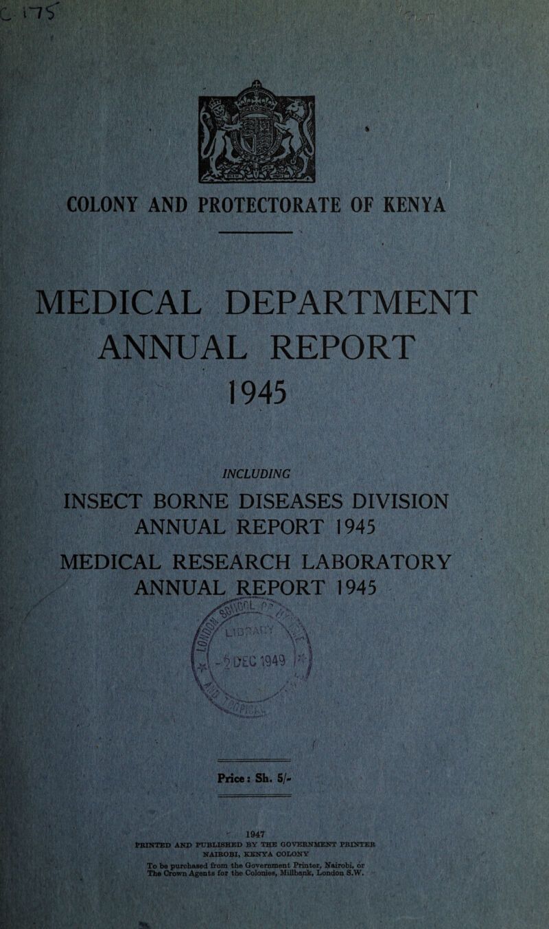 I COLONY AND PROTECTORATE OF KENYA MEDICAL DEPARTMENT >7 i REPORT 1945 INCLUDING INSECT BORNE DISEASES DIVISION ANNUAL REPORT 1945 MEDICAL RESEARCH LABORATORY ANNUAL REPORT 1945 Price: Sh. 5/- 1947 PRINTED AND PUBLISHED BY THE GOVERNMENT PRINTER NAIROBI, KENYA COLONY To be purchased from the Government Printer, Nairobi, or The Crown Agents for the Colonies, Millbank, London S.W.