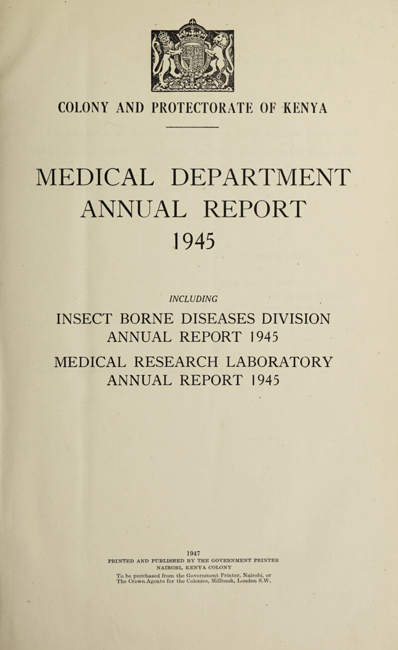 COLONY AND PROTECTORATE OF KENYA MEDICAL DEPARTMENT t ANNUAL REPORT 1945 INCLUDING INSECT BORNE DISEASES DIVISION ANNUAL REPORT 1945 MEDICAL RESEARCH LABORATORY ANNUAL REPORT 1945 1947 PRINTED AND PUBLISHED BY THE GOVERNMENT PRINTER NAIROBI, KENYA COLONY To be purchased from the Government Printer, Nairobi, or The Crown Agents for the Colonies, Millbank, London S.W,
