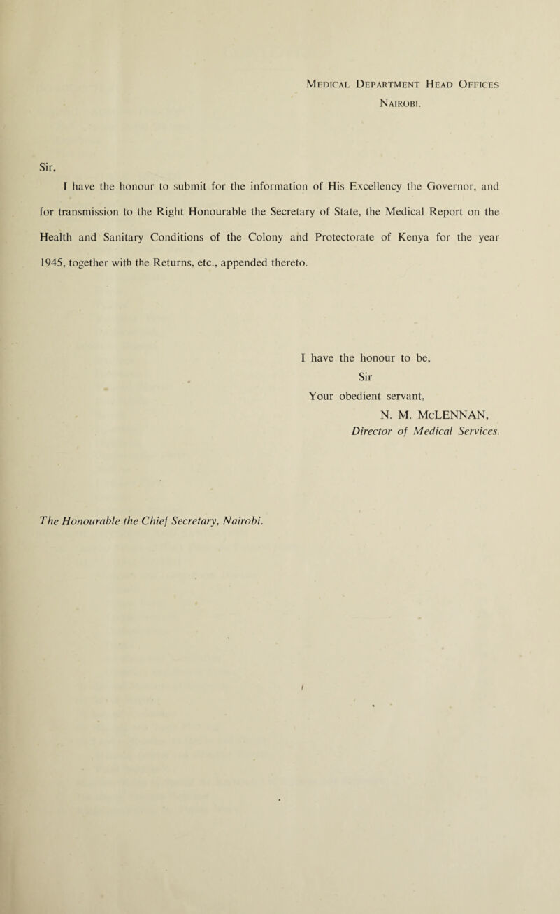 Medical Department Head Offices Nairobi. Sir, I have the honour to submit for the information of His Excellency the Governor, and for transmission to the Right Honourable the Secretary of State, the Medical Report on the Health and Sanitary Conditions of the Colony and Protectorate of Kenya for the year 1945, together with the Returns, etc., appended thereto. I have the honour to be. Sir Your obedient servant, n. m. Mclennan, Director of Medical Services. The Honourable the Chief Secretary, Nairobi.