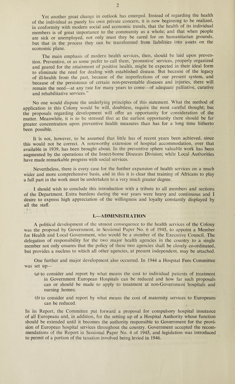 Yet another great change in outlook has emerged. Instead of regarding the health of the individual as purely his own private concern, it is now beginning to be realized, in conformity with modern social and economic trends, that the health of its individual members is of great importance to the community as a whole; and that when people are sick or unemployed, not only must they be cared for on humanitarian grounds, but that in the process they can be transformed from liabilities into assets on the economic plane. The main emphasis of modern health services, then, should be laid upon preven¬ tion. Preventive, or as some prefer to call them, ‘promotive’ services, properly organized and geared for the attainment of positive health, might be expected in their ideal form to eliminate the need for dealing with established disease. But because of the legacy of ill-health from the past, because of the imperfections of our present system, and because of the persistence of certain non-preventable diseases and injuries, there will remain the need—at any rate for many years to come—of adequate palliative, curative and rehabilitative services.” No one would dispute the underlying principles of this statement. What the method of application in this Colony would be will, doubtless, require the most careful thought; but the proposals regarding development will offer an opportunity for consideration of the matter. Meanwhile, it is to be stressed that at the earliest opportunity there should be far greater concentration upon preventive health measures than has for a long time hitherto been possible. It is not, however, to be assumed that little has of recent years been achieved, since this would not be correct. A noteworthy extension of hospital accommodation, over that available in 1939, has been brought about. In the preventive sphere valuable work has been augmented by the operations of the Insect-borne Diseases Division; while Local Authorities have made remarkable progress with social services. Nevertheless, there is every case for the further expansion of health services on a much wider and more comprehensive basis, and in this it is clear that training of Africans to play a full part in the work must be undertaken to a very much greater degree. I should wish to conclude this introduction with a tribute to all members and sections of the Department. Extra burdens during the war years were heavy and continuous and I desire to express high appreciation of the willingness and loyalty constantly displayed by all the staff. I.—ADMINISTRATION A political development of the utmost consequence to the health services of the Colony was the proposal by Government, in Sessional Paper No. 6 of 1945. to appoint a Member for Health and Local Government, who would be a member of the Executive Council. The delegation of responsibility for the two major health agencies in the country to a single member not only ensures that the policy of these two agencies shall be closely co-ordinated, but provides a nucleus to which all other agencies, at present independent, may be attached. One further and major development also occurred. In 1944 a Hospital Fees Committee was set up— (a) to consider and report by what means the cost to individual patients of treatment in Government European Hospitals can be reduced and how far such proposals can or should be made to apply to treatment at non-Government hospitals and nursing homes; (b) to consider and report by what means the cost of maternity services to Europeans can be reduced. In its Report, the Committee put forward a proposal for compulsory hospital insurance of all Europeans and, in addition, for the setting up of a Hospital Authority whose function should be extended until it becomes the authority responsible to Government for the provi¬ sion of European hospital services throughout the country. Government accepted the recom¬ mendations of the Report in Sessional Paper No. 4 of 1945, and legislation was introduced to permit of a portion of the taxation involved being levied in 1946.