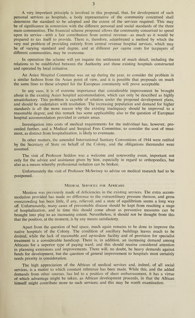 A very important principle is involved in this proposal, that, for development of such personal services as hospitals, a body representative of the community concerned shall determine the standard to be adopted and the extent of the services required. This may be of significance in connexion with the different personal and social standards of the three main communities. The financial scheme proposed allows the community concerned to spend upon its service—with a fair contribution from central revenue—as much as it would be prepared to tax itself to provide. There is, therefore, adumbrated a method by which the very real problem of providing entirely from central revenue hospital services, which may be of varying standard and degree, and at different per capita costs for taxpayers of different communities, may be overcome. In operation the scheme will yet require the settlement of much detail, including the relations to be established between the Authority and those existing hospitals constructed and operated by local initiative. An Asian Hospital Committee was set up during the year, to consider the problem in a similar fashion from the Asian point of view, and it is possible that proposals on much the same lines to those adopted for the European community will prove acceptable. In any case, it is of extreme importance that considerable improvement be brought about in the existing Asian hospital accommodation, which can only be described as highly unsatisfactory. This problem is capable of solution under the proposed development plans, and should be undertaken with resolution. The increasing population and demand for higher standards is all the more reason why the existing inadequacy should be improved to a reasonable degree; and this remark has some applicability also to the question of European hospital accommodation provided in certain areas. Investigation into costs of medical requirements for the individual has, however, pro¬ ceeded further, and a Medical and Surgical Fees Committee, to consider the cost of treat¬ ment, as distinct from hospitalization, is likely to eventuate. In other matters, the amended International Sanitary Conventions of 1944 were ratified by the Secretary of State on behalf of the Colony, and the obligations thereunder were assumed. The visit of Professor Seddon was a welcome and noteworthy event, important not only for the advice and assistance given by him, especially in regard to orthopoedics, but also as a means whereby professional isolation can be broken. Unfortunately the visit of Professor McSwiney to advise on medical research had to be postponed. Medical Services for Africans Mention was previously made of deficiencies in the existing services. The extra accom¬ modation provided has made no difference to the extraordinary pressure thereon, and gross overcrowding has been little, if any, relieved; and a state of equilibrium seems a long way off. Unfortunately, many cases of preventable disease should be kept from reaching a stage of hospitalization, and in time this should come about as preventive measures can be brought into play to an increasing extent. Nevertheless, it should not be thought from this that the position, at the moment, is by any means satisfactory. Apart from the question of bed space, much again remains to be done to improve the native hospitals of the Colony. The condition of ancillary buildings leaves much to be desired, while the lack of reasonable and up-to-date facility and of provision for specialist treatment is a considerable handicap. There is, in addition, an increasing demand among Africans for a superior type of paying ward, and this should receive considered attention in planning extensions and improvements. There will, no doubt, be heavy demands against funds for development, but the question of general improvement to hospitals most certainly needs priority in consideration. The high appreciation of the African of medical services and, indeed, of all social services, is a matter to which constant reference has been made. While this, and the added demands from other sources, has led to a position of sheer embarrassment, it has a virtue of which advantage might be taken, as African development proceeds, in that the African himself might contribute more to such services; and this may be worth examination.