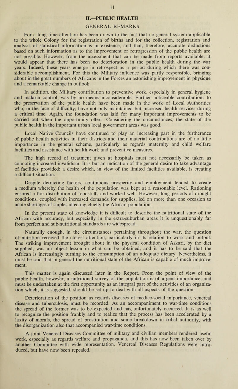 II.—PUBLIC HEALTH GENERAL REMARKS For a long time attention has been drawn to the fact that no general system applicable to the whole Colony for the registration of births and for the collection, registration and analysis of statistical information is in existence, and that, therefore, accurate deductions based on such information as to the improvement or retrogression of the public health are not possible. However, from the assessment that can be made from reports available, it would appear that there has been no deterioration in the public health during the war years. Indeed, these years emerge in retrospect as a period during which there was con¬ siderable accomplishment. For this the Military influence was partly responsible, bringing about in the great numbers of Africans in the Forces an astonishing improvement in physique and a remarkable change in outlook. In addition, the Military contribution to preventive work, especially in general hygiene and malaria control, was by no means inconsiderable. Further noticeable contributions to the preservation of the public health have been made in the work of Local Authorities who, in the face of difficulty, have not only maintained but increased health services during a critical time. Again, the foundation was laid for many important improvements to be carried out when the opportunity offers. Considering the circumstances, the state of the public health in the important urban local government areas was good. Local Native Councils have continued to play an increasing part in the furtherance of public health activities in their districts and their material contributions are of no little importance in the general scheme, particularly as regards maternity and child welfare facilities and assistance with health work and preventive measures. The high record of treatment given at hospitals must not necessarily be taken as connoting increased invalidism. It is but an indication of the general desire to take advantage of facilities provided; a desire which, in view of the limited facilities available, is creating a difficult situation. Despite detracting factors, continuous prosperity and employment tended to create a medium whereby the health of the population was kept at a reasonable level. Rationing ensured a fair distribution of foodstuffs and worked well. However, long periods of drought conditions, coupled with increased demands for supplies, led on more than one occasion to acute shortages of staples affecting chiefly the African population. In the present state of knowledge it is difficult to describe the nutritional state of the African with accuracy, but especially in the extra-suburban areas it is unquestionably far from perfect and sub-nutritional standards are widespread. Naturally enough, in the circumstances pertaining throughout the war, the question of nutrition received the closest attention, particularly in its relation to work and output. The striking improvement brought about in the physical condition of Askari, by the diet supplied, was an object lesson in what can be obtained, and it has to be said that the African is increasingly turning to the consumption of an adequate dietary. Nevertheless, it must be said that in general the nutritional state of the African is capable of much improve¬ ment. This matter is again discussed later in the Report. From the point of view of the public health, however, a nutritional survey of the population is of urgent importance, and must be undertaken at the first opportunity as an integral part of the activities of an organiza¬ tion which, it is suggested, should be set up to deal with all aspects of the question. Deterioration of the position as regards diseases of medico-social importance, venereal disease and tuberculosis, must be recorded. As an accompaniment to war-time conditions the spread of the former was to be expected and has unfortunately occurred. It is as well to recognize the position frankly and to realize that the process has been accelerated by a laxity of morals, the spread of prostitution and some breakdown in tribal authority, with the disorganization also that accompanied war-time conditions. A joint Venereal Diseases Committee of military and civilian members rendered useful work, especially as regards welfare and propaganda, and this has now been taken over by another Committee with wide representation. Venereal Diseases Regulations were intro¬ duced, but have now been repealed.