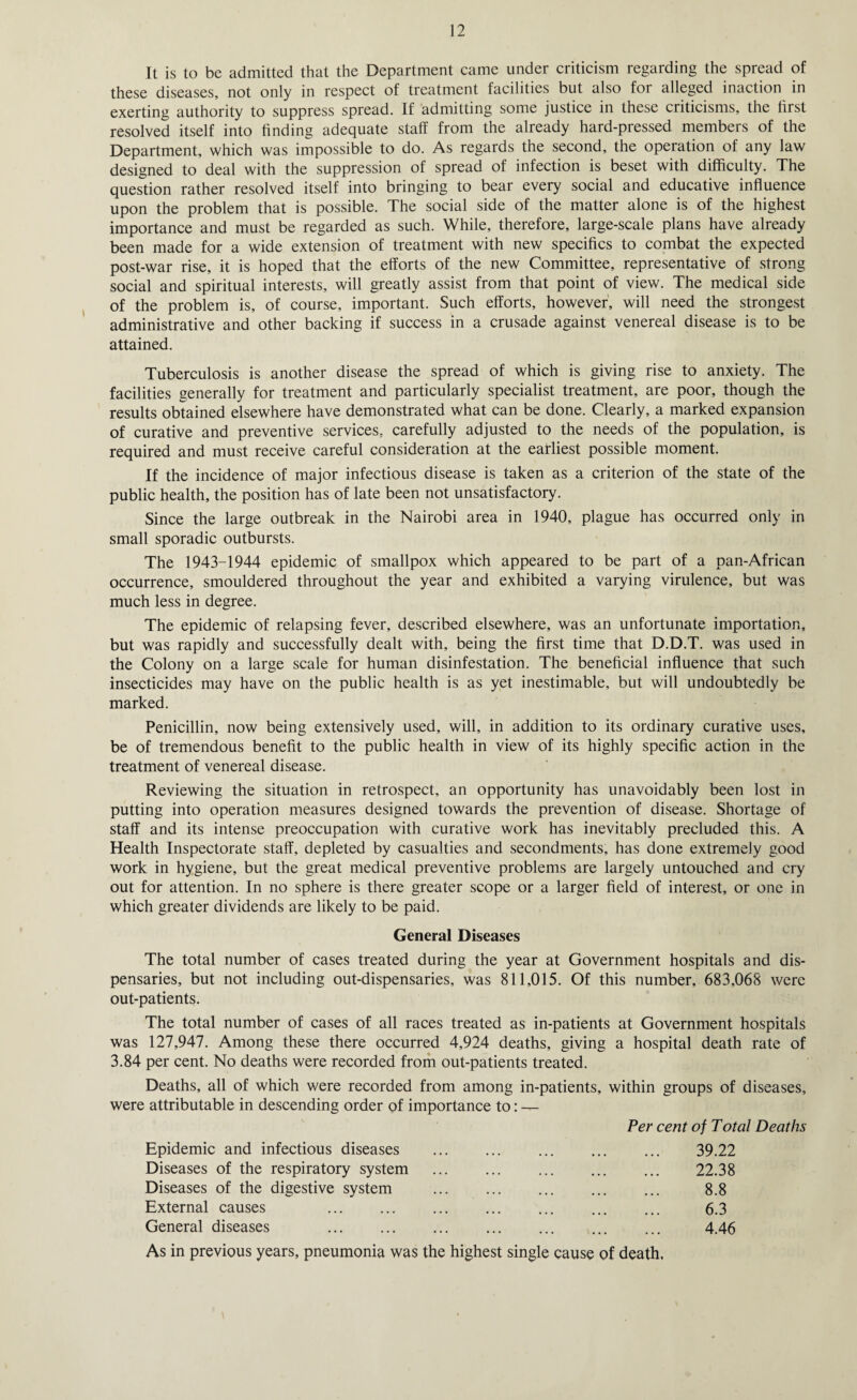 It is to be admitted that the Department came under criticism regarding the spread of these diseases, not only in respect of treatment facilities but also for alleged inaction in exerting authority to suppress spread. If admitting some justice in these criticisms, the first resolved itself into finding adequate staff from the already hard-pressed members of the Department, which was impossible to do. As regards the second, the operation of any law designed to deal with the suppression of spread of infection is beset with difficulty. The question rather resolved itself into bringing to bear every social and educative influence upon the problem that is possible. The social side of the matter alone is of the highest importance and must be regarded as such. While, therefore, large-scale plans have already been made for a wide extension of treatment with new specifics to combat the expected post-war rise, it is hoped that the efforts of the new Committee, representative of strong social and spiritual interests, will greatly assist from that point of view. The medical side of the problem is, of course, important. Such efforts, however, will need the strongest administrative and other backing if success in a crusade against venereal disease is to be attained. Tuberculosis is another disease the spread of which is giving rise to anxiety. The facilities generally for treatment and particularly specialist treatment, are poor, though the results obtained elsewhere have demonstrated what can be done. Clearly, a marked expansion of curative and preventive services, carefully adjusted to the needs of the population, is required and must receive careful consideration at the earliest possible moment. If the incidence of major infectious disease is taken as a criterion of the state of the public health, the position has of late been not unsatisfactory. Since the large outbreak in the Nairobi area in 1940, plague has occurred only in small sporadic outbursts. The 1943-1944 epidemic of smallpox which appeared to be part of a pan-African occurrence, smouldered throughout the year and exhibited a varying virulence, but was much less in degree. The epidemic of relapsing fever, described elsewhere, was an unfortunate importation, but was rapidly and successfully dealt with, being the first time that D.D.T. was used in the Colony on a large scale for human disinfestation. The beneficial influence that such insecticides may have on the public health is as yet inestimable, but will undoubtedly be marked. Penicillin, now being extensively used, will, in addition to its ordinary curative uses, be of tremendous benefit to the public health in view of its highly specific action in the treatment of venereal disease. Reviewing the situation in retrospect, an opportunity has unavoidably been lost in putting into operation measures designed towards the prevention of disease. Shortage of staff and its intense preoccupation with curative work has inevitably precluded this. A Health Inspectorate staff, depleted by casualties and secondments, has done extremely good work in hygiene, but the great medical preventive problems are largely untouched and cry out for attention. In no sphere is there greater scope or a larger field of interest, or one in which greater dividends are likely to be paid. General Diseases The total number of cases treated during the year at Government hospitals and dis¬ pensaries, but not including out-dispensaries, was 811,015. Of this number, 683,068 were out-patients. The total number of cases of all races treated as in-patients at Government hospitals was 127,947. Among these there occurred 4,924 deaths, giving a hospital death rate of 3.84 per cent. No deaths were recorded from out-patients treated. Deaths, all of which were recorded from among in-patients, within groups of diseases, were attributable in descending order of importance to: — Per cent of Total Deaths Epidemic and infectious diseases . 39.22 Diseases of the respiratory system ... ... ... ... ... 22.38 Diseases of the digestive system ... ... ... ... ... 8.8 External causes ... ... ... ... ... ... ... 6.3 General diseases ... ... ... ... ... ... ... 4.46 As in previous years, pneumonia was the highest single cause of death.