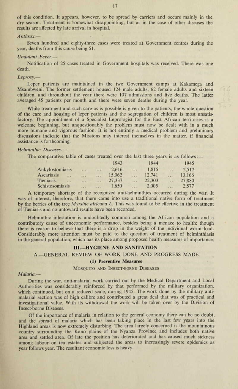 of this condition. It appears, however, to be spread by carriers and occurs mainly in the dry season. Treatment is somewhat disappointing, but as in the case of other diseases the results are affected by late arrival in hospital. Anthrax.— Seven hundred and eighty-three cases were treated at Government centres during the year, deaths from this cause being 51. Undulant Fever.— Notification of 25 cases treated in Government hospitals was received. There was one death. Leprosy.— Leper patients are maintained in the two Government camps at Kakamega and Msambweni. The former settlement housed 124 male adults, 62 female adults and sixteen children, and throughout the year there were 107 admissions and five deaths. The latter averaged 45 patients per month and there were seven deaths during the year. While treatment and such care as is possible is given to the patients, the whole question of the care and housing of leper patients and the segregation of children is most unsatis¬ factory. The appointment of a Specialist Leprologist for the East African territories is a welcome beginning, but unquestionably the problem must now be dealt with in a much more humane and vigorous fashion. It is not entirely a medical problem and preliminary discussions indicate that the Missions may interest themselves in the matter, if financial assistance is forthcoming. Helminthic Diseases.— The comparative table of cases treated over the last three years is as follows: — 1943 1944 1945 Ankylostomiasis 2,616 1,815 2,517 Ascariasis 15,062 12,741 .. 13,166 Tasniasis ... 27,337 .. 22,303 .. 27,880 Schistosomiasis 1,650 2,005 2,577 A temporary shortage of the recognized anti-helminthics occurred during the war. It was of interest, therefore, that there came into use a traditional native form of treatment by the berries of the tree Myrsine africana L. This was found to be effective in the treatment of Taeniasis and no untoward results have been recorded. Helminthic infestation is undoubtedly common among the African population and a contributory cause of uneconomic performance, besides being a menace to health; though there is reason to believe that there is a drop in the weight of the individual worm load. Considerably more attention must be paid to the question of treatment of helminthiasis in the general population, which has its place among proposed health measures of importance. III.—HYGIENE AND SANITATION A.—GENERAL REVIEW OF WORK DONE AND PROGRESS MADE (I) Preventive Measures Mosquito and Insect-borne Diseases Malaria.— During the war, anti-malarial work carried out by the Medical Department and Local Authorities was considerably reinforced by that performed by the military organization, which continued, but on a reduced scale, during 1945. The work done by the military anti- malarial section was of high calibre and contributed a great deal that was of practical and investigational value. With its withdrawal the work will be taken over by the Division of Insect-borne Diseases. Of the importance of malaria in relation to the general economy there can be no doubt, and the spread of malaria which has been taking place in the last few years into the Highland areas is now extremely disturbing. The area largely concerned is the mountainous country surrounding the Kano plains of the Nyanza Province and includes both native area and settled area. Of late the position has deteriorated and has caused much sickness among labour on tea estates and subjected the areas to increasingly severe epidemics as year follows year. The resultant economic loss is heavy.