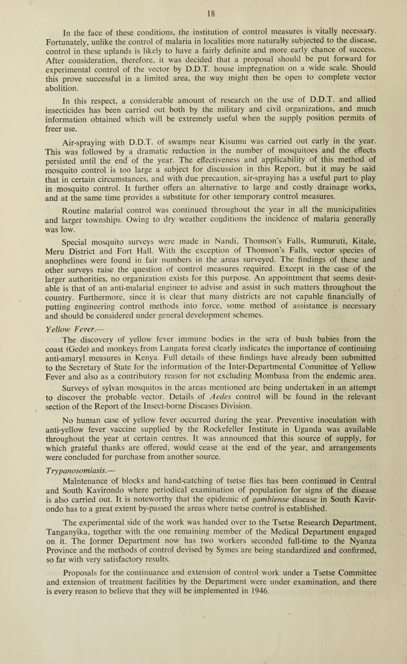 In the face of these conditions, the institution of control measures is vitally necessary. Fortunately, unlike the control of malaria in localities more naturally subjected to the disease, control in these uplands is likely to have a fairly definite and more early chance of success. After consideration, therefore, it was decided that a proposal should be put forward for experimental control of the vector by D.D.T. house impfegnation on a wide scale. Should this prove successful in a limited area, the way might then be open to complete vector abolition. In this respect, a considerable amount of research on the use of D.D.T. and allied insecticides has been carried out both by the military and civil organizations, and much information obtained which will be extremely useful when the supply position permits of freer use. Air-spraying with D.D.T. of swamps near Kisumu was carried out early in the year. This was followed by a dramatic reduction in the number of mosquitoes and the effects persisted until the end of the year. The effectiveness and applicability of this method of mosquito control is too large a subject for discussion in this Report, but it may be said that in certain circumstances, and with due precaution, air-spraying has a useful part to play in mosquito control. It further offers an alternative to large and costly drainage works, and at the same time provides a substitute for other temporary control measures. Routine malarial control was continued throughout the year in all the municipalities and larger townships. Owing to dry weather conditions the incidence of malaria generally was low. Special mosquito surveys were made in Nandi, Thomson’s Falls, Rumuruti, Kitale, Meru District and Fort Hall. With the exception of Thomson’s Falls, vector species of anophelines were found in fair numbers in the areas surveyed. The findings of these and other surveys raise the question of control measures required. Except in the case of the larger authorities, no organization exists for this purpose. An appointment that seems desir¬ able is that of an anti-malarial engineer to advise and assist in such matters throughout the country. Furthermore, since it is clear that many districts are not capable financially of putting engineering control methods into force, some method of assistance is necessary and should be considered under general development schemes. Yellow Fever.— The discovery of yellow fever immune bodies in the sera of bush babies from the coast (Gede) and monkeys from Langata forest clearly indicates the importance of continuing anti-amaryl measures in Kenya. Full details of these findings have already been submitted to the Secretary of State for the information of the Inter-Departmental Committee of Yellow Fever and also as a contributory reason for not excluding Mombasa from the endemic area. Surveys of sylvan mosquitos in the areas mentioned are being undertaken in an attempt to discover the probable vector. Details of Aedes control will be found in the relevant section of the Report of the Insect-borne Diseases Division. No human case of yellow fever occurred during the year. Preventive inoculation with anti-yellow fever vaccine supplied by the Rockefeller Institute in Uganda was available throughout the year at certain centres. It was announced that this source of supply, for which grateful thanks are offered, would cease at the end of the year, and arrangements were concluded for purchase from another source. T rypanosomiasis.— Maintenance of blocks and hand-catching of tsetse flies has been continued in Central and South Kavirondo where periodical examination of population for signs of the disease is also carried out. It is noteworthy that the epidemic of gambiense disease in South Kavir¬ ondo has to a great extent by-passed the areas where tsetse control is established. The experimental side of the work was handed over to the Tsetse Research Department, Tanganyika, together with the one remaining member of the Medical Department engaged on it. The former Department now has two workers seconded full-time to the Nyanza Province and the methods of control devised by Symes are being standardized and confirmed, so far with very satisfactory results. Proposals for the continuance and extension of control work under a Tsetse Committee and extension of treatment facilities by the Department were under examination, and there is every reason to believe that they will be implemented in 1946.