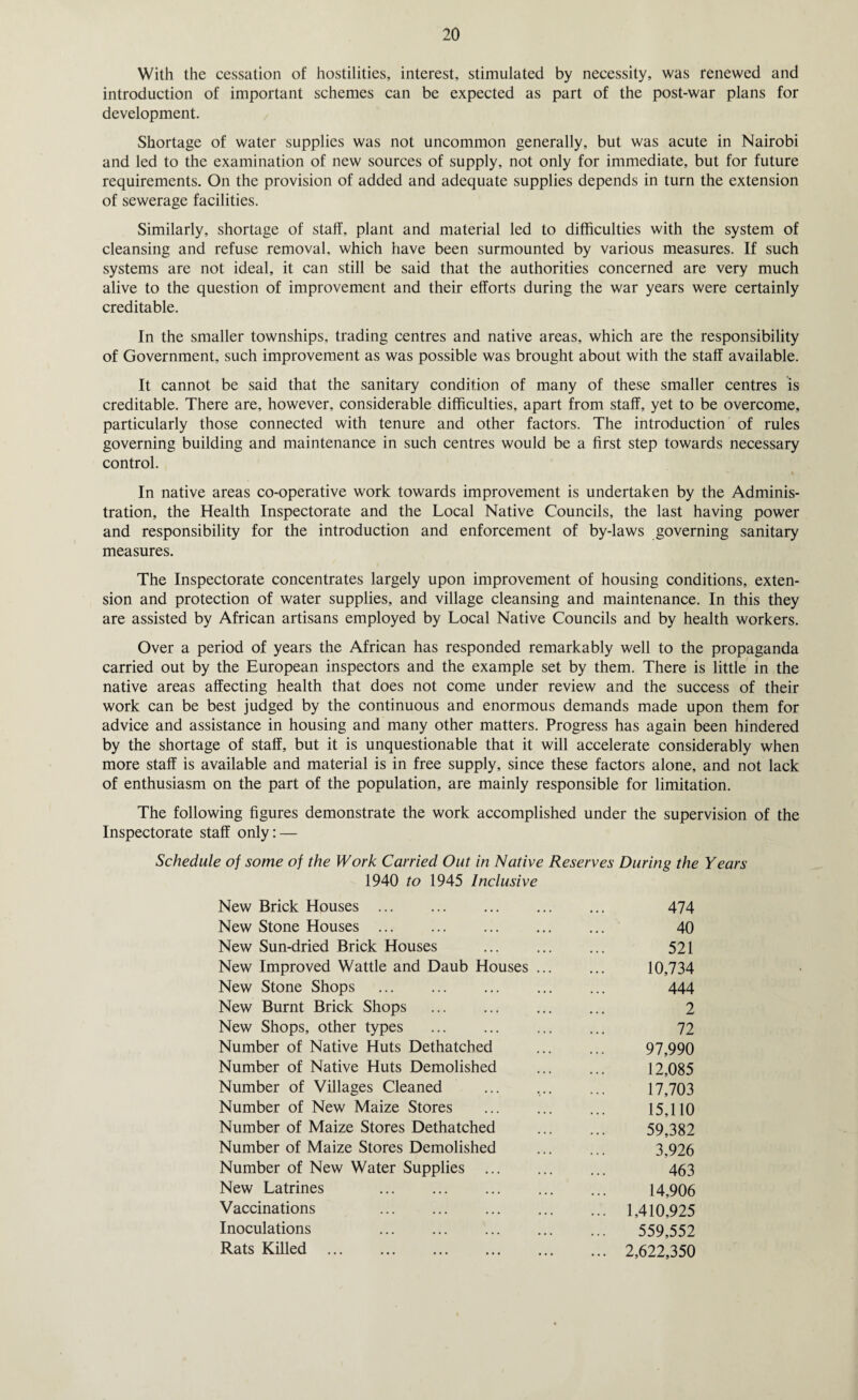 With the cessation of hostilities, interest, stimulated by necessity, was renewed and introduction of important schemes can be expected as part of the post-war plans for development. Shortage of water supplies was not uncommon generally, but was acute in Nairobi and led to the examination of new sources of supply, not only for immediate, but for future requirements. On the provision of added and adequate supplies depends in turn the extension of sewerage facilities. Similarly, shortage of staff, plant and material led to difficulties with the system of cleansing and refuse removal, which have been surmounted by various measures. If such systems are not ideal, it can still be said that the authorities concerned are very much alive to the question of improvement and their efforts during the war years were certainly creditable. In the smaller townships, trading centres and native areas, which are the responsibility of Government, such improvement as was possible was brought about with the staff available. It cannot be said that the sanitary condition of many of these smaller centres is creditable. There are, however, considerable difficulties, apart from staff, yet to be overcome, particularly those connected with tenure and other factors. The introduction of rules governing building and maintenance in such centres would be a first step towards necessary control. i In native areas co-operative work towards improvement is undertaken by the Adminis¬ tration, the Health Inspectorate and the Local Native Councils, the last having power and responsibility for the introduction and enforcement of by-laws governing sanitary measures. The Inspectorate concentrates largely upon improvement of housing conditions, exten¬ sion and protection of water supplies, and village cleansing and maintenance. In this they are assisted by African artisans employed by Local Native Councils and by health workers. Over a period of years the African has responded remarkably well to the propaganda carried out by the European inspectors and the example set by them. There is little in the native areas affecting health that does not come under review and the success of their work can be best judged by the continuous and enormous demands made upon them for advice and assistance in housing and many other matters. Progress has again been hindered by the shortage of staff, but it is unquestionable that it will accelerate considerably when more staff is available and material is in free supply, since these factors alone, and not lack of enthusiasm on the part of the population, are mainly responsible for limitation. The following figures demonstrate the work accomplished under the supervision of the Inspectorate staff only: — Schedule of some of the Work Carried Out in Native Reserves During the Years 1940 to 1945 Inclusive New Brick Houses ... 474 New Stone Houses ... 40 New Sun-dried Brick Houses 521 New Improved Wattle and Daub Houses ... 10,734 New Stone Shops 444 New Burnt Brick Shops 2 New Shops, other types 72 Number of Native Huts Dethatched 97,990 Number of Native Huts Demolished 12,085 Number of Villages Cleaned 17,703 Number of New Maize Stores 15,110 Number of Maize Stores Dethatched 59,382 Number of Maize Stores Demolished 3,926 Number of New Water Supplies 463 New Latrines 14,906 Vaccinations ... 1,410,925 Inoculations 559,552 Rats Killed . ... 2,622,350
