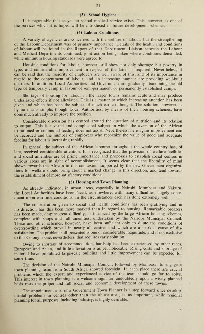 (3) School Hygiene it is regrettable that as yet no school medical service exists. This, however, is one of the services which it is hoped will be introduced in future development schemes. (4) Labour Conditions A variety of agencies are concerned with the welfare of labour, but the strengthening of the Labour Department was of primary importance. Details of the health and conditions of labour will be found in the Report of that Department. Liaison between the Labour and Medical Departments continued, joint action being taken where conditions demanded, while minimum housing standards were agreed to. Housing conditions for labour, however, still show not only shortage but poverty in type, and considerable improvement in respect of the latter is required. Nevertheless, it can be said that the majority of employers are well aware of this, and of its importance in regard to the contentment of labour, and an increasing number are providing well-built quarters. In addition. Local Authorities and Government are gradually abandoning the old type of temporary camp in favour of semi-permanent or permanently established camps. Shortage of housing for labour in the larger towns remains acute and may produce undesirable effects if not alleviated. This is a matter to which increasing attention has been given and which has been the subject of much earnest thought. The solution, however, is by no means simple, though Local Authorities, by means of their housing schemes, have done much already to improve the position. Considerable discussion has centred around the question of nutrition and its relation to output. This is a vexed and complicated subject in which the aversion of the African to rationed or communal feeding does not assist. Nevertheless, here again improvement can be recorded and the number of employers who recognize the value of good and adequate feeding for labour is increasing rapidly. In general, the subject of the African labourer throughout the whole country has, of late, received considerable attention. It is recognized that the provision of welfare facilities and social amenities are of prime importance and proposals to establish social centres in various areas are in sight of accomplishment. It seems clear that the liberality of mind shown towards the African in this connexion, supported by the new Government organiza¬ tions for welfare should bring about a marked change in this direction, and tend towards the establishment of more satisfactory conditions. (5) Housing and Town Planning As already indicated, in urban areas, especially in Nairobi, Mombasa and Nakuru, the Local Authorities have been faced, as elsewhere, with many difficulties, largely conse¬ quent upon war-time conditions. In the circumstances each has done extremely well. The consideration given to social and health conditions has been gratifying and in no direction has this been more marked than in regard to housing. Remarkable progress has been made, despite great difficulty, as instanced by the large African housing schemes, complete with shops and full amenities, undertaken by the Nairobi Municipal Council. These and other schemes, however, have been sufficient only to dilute the conditions of overcrowding which prevail in nearly all centres and which are a marked cause of dis¬ satisfaction. The problem still presented is one of considerable magnitude, and if not exclusive to this Colony is one, nevertheless, that requires early solution. Owing to shortage of accommodation, hardship has been experienced by other races, European and Asian, and little alleviation is as yet noticeable. Rising costs and shortage of material have prohibited large-scale building and little improvement can be expected for some time. The decision of the Nairobi Municipal Council, followed by Mombasa, to engage a town planning team from South Africa showed foresight. In each place there are crucial problems which the expert and experienced advice of the team should go far to solve. This interest in town planning is a welcome sign, for undoubtedly upon a wisely planned basis rests the proper and full social and economic development of these towns. The appointment also of a Government Town Planner is a step forward since develop¬ mental problems in centres other than the above are just as important, while regional planning for all purposes, including industry, is highly desirable.