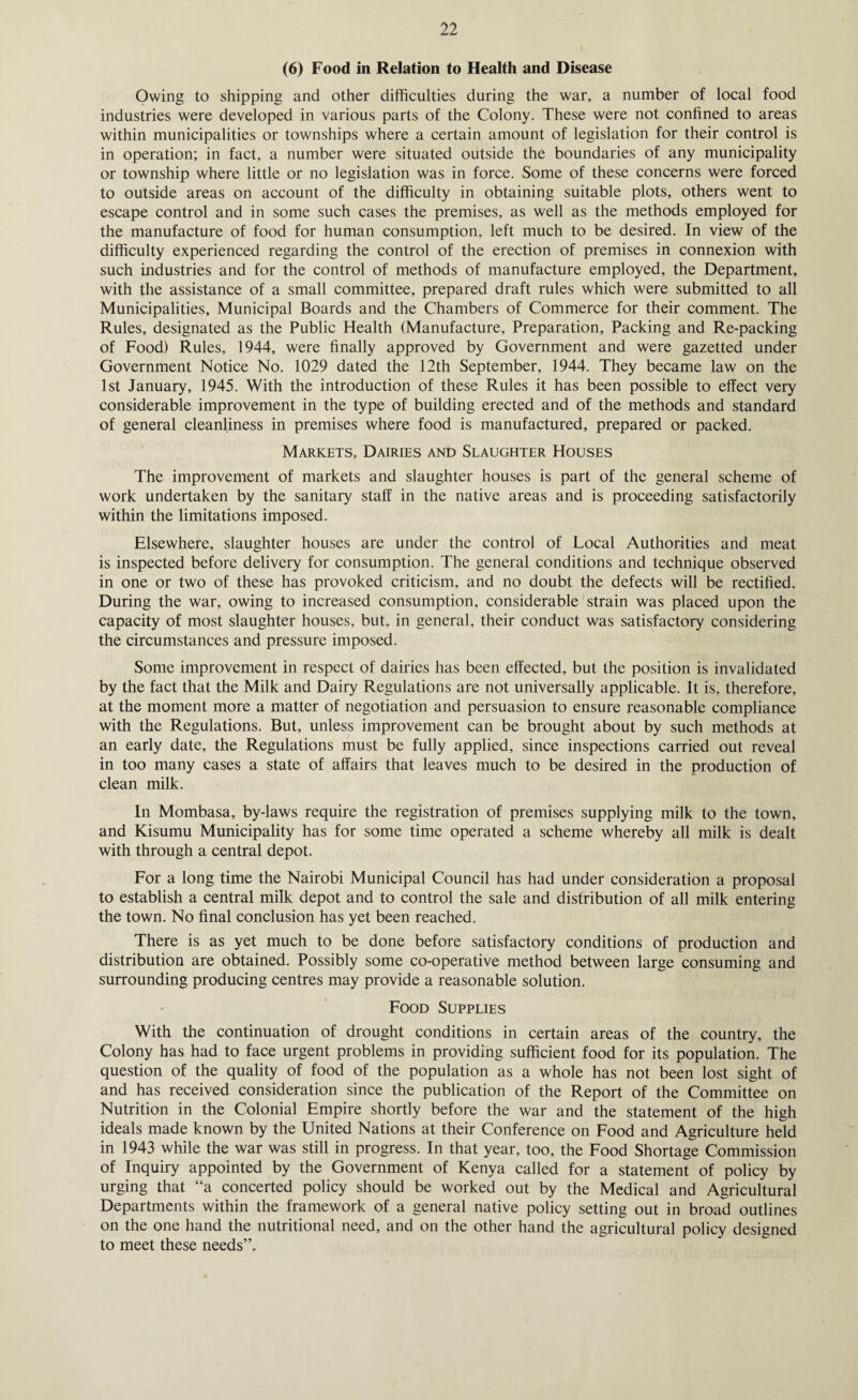 (6) Food in Relation to Health and Disease Owing to shipping and other difficulties during the war, a number of local food industries were developed in various parts of the Colony. These were not confined to areas within municipalities or townships where a certain amount of legislation for their control is in operation; in fact, a number were situated outside the boundaries of any municipality or township where little or no legislation was in force. Some of these concerns were forced to outside areas on account of the difficulty in obtaining suitable plots, others went to escape control and in some such cases the premises, as well as the methods employed for the manufacture of food for human consumption, left much to be desired. In view of the difficulty experienced regarding the control of the erection of premises in connexion with such industries and for the control of methods of manufacture employed, the Department, with the assistance of a small committee, prepared draft rules which were submitted to all Municipalities, Municipal Boards and the Chambers of Commerce for their comment. The Rules, designated as the Public Health (Manufacture, Preparation, Packing and Re-packing of Food) Rules, 1944, were finally approved by Government and were gazetted under Government Notice No. 1029 dated the 12th September, 1944. They became law on the 1st January, 1945. With the introduction of these Rules it has been possible to effect very considerable improvement in the type of building erected and of the methods and standard of general cleanliness in premises where food is manufactured, prepared or packed. Markets, Dairies and Slaughter Houses The improvement of markets and slaughter houses is part of the general scheme of work undertaken by the sanitary staff in the native areas and is proceeding satisfactorily within the limitations imposed. Elsewhere, slaughter houses are under the control of Local Authorities and meat is inspected before delivery for consumption. The general conditions and technique observed in one or two of these has provoked criticism, and no doubt the defects will be rectified. During the war, owing to increased consumption, considerable strain was placed upon the capacity of most slaughter houses, but. in general, their conduct was satisfactory considering the circumstances and pressure imposed. Some improvement in respect of dairies has been effected, but the position is invalidated by the fact that the Milk and Dairy Regulations are not universally applicable. It is, therefore, at the moment more a matter of negotiation and persuasion to ensure reasonable compliance with the Regulations. But, unless improvement can be brought about by such methods at an early date, the Regulations must be fully applied, since inspections carried out reveal in too many cases a state of affairs that leaves much to be desired in the production of clean milk. In Mombasa, by-laws require the registration of premises supplying milk to the town, and Kisumu Municipality has for some time operated a scheme whereby all milk is dealt with through a central depot. For a long time the Nairobi Municipal Council has had under consideration a proposal to establish a central milk depot and to control the sale and distribution of all milk entering the town. No final conclusion has yet been reached. There is as yet much to be done before satisfactory conditions of production and distribution are obtained. Possibly some co-operative method between large consuming and surrounding producing centres may provide a reasonable solution. Food Supplies With the continuation of drought conditions in certain areas of the country, the Colony has had to face urgent problems in providing sufficient food for its population. The question of the quality of food of the population as a whole has not been lost sight of and has received consideration since the publication of the Report of the Committee on Nutrition in the Colonial Empire shortly before the war and the statement of the high ideals made known by the United Nations at their Conference on Food and Agriculture held in 1943 while the war was still in progress. In that year, too, the Food Shortage Commission of Inquiry appointed by the Government of Kenya called for a statement of policy by urging that “a concerted policy should be worked out by the Medical and Agricultural Departments within the framework of a general native policy setting out in broad outlines on the one hand the nutritional need, and on the other hand the agricultural policy designed to meet these needs”.