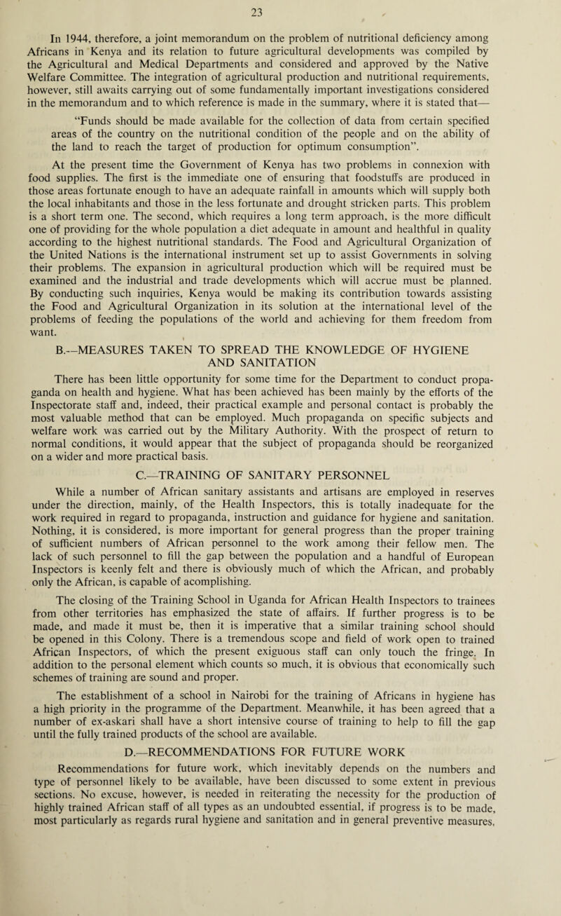 ✓ In 1944, therefore, a joint memorandum on the problem of nutritional deficiency among Africans in Kenya and its relation to future agricultural developments was compiled by the Agricultural and Medical Departments and considered and approved by the Native Welfare Committee. The integration of agricultural production and nutritional requirements, however, still awaits carrying out of some fundamentally important investigations considered in the memorandum and to which reference is made in the summary, where it is stated that— “Funds should be made available for the collection of data from certain specified areas of the country on the nutritional condition of the people and on the ability of the land to reach the target of production for optimum consumption”. At the present time the Government of Kenya has two problems in connexion with food supplies. The first is the immediate one of ensuring that foodstuffs are produced in those areas fortunate enough to have an adequate rainfall in amounts which will supply both the local inhabitants and those in the less fortunate and drought stricken parts. This problem is a short term one. The second, which requires a long term approach, is the more difficult one of providing for the whole population a diet adequate in amount and healthful in quality according to the highest nutritional standards. The Food and Agricultural Organization of the United Nations is the international instrument set up to assist Governments in solving their problems. The expansion in agricultural production which will be required must be examined and the industrial and trade developments which will accrue must be planned. By conducting such inquiries, Kenya would be making its contribution towards assisting the Food and Agricultural Organization in its solution at the international level of the problems of feeding the populations of the world and achieving for them freedom from want. B.—MEASURES TAKEN TO SPREAD THE KNOWLEDGE OF HYGIENE AND SANITATION There has been little opportunity for some time for the Department to conduct propa¬ ganda on health and hygiene. What has been achieved has been mainly by the efforts of the Inspectorate staff and, indeed, their practical example and personal contact is probably the most valuable method that can be employed. Much propaganda on specific subjects and welfare work was carried out by the Military Authority. With the prospect of return to normal conditions, it would appear that the subject of propaganda should be reorganized on a wider and more practical basis. C.—TRAINING OF SANITARY PERSONNEL While a number of African sanitary assistants and artisans are employed in reserves under the direction, mainly, of the Health Inspectors, this is totally inadequate for the work required in regard to propaganda, instruction and guidance for hygiene and sanitation. Nothing, it is considered, is more important for general progress than the proper training of sufficient numbers of African personnel to the work among their fellow men. The lack of such personnel to fill the gap between the population and a handful of European Inspectors is keenly felt and there is obviously much of which the African, and probably only the African, is capable of acomplishing. The closing of the Training School in Uganda for African Health Inspectors to trainees from other territories has emphasized the state of affairs. If further progress is to be made, and made it must be, then it is imperative that a similar training school should be opened in this Colony. There is a tremendous scope and field of work open to trained African Inspectors, of which the present exiguous staff can only touch the fringe. In addition to the personal element which counts so much, it is obvious that economically such schemes of training are sound and proper. The establishment of a school in Nairobi for the training of Africans in hygiene has a high priority in the programme of the Department. Meanwhile, it has been agreed that a number of ex-askari shall have a short intensive course of training to help to fill the gap until the fully trained products of the school are available. D.—RECOMMENDATIONS FOR FUTURE WORK Recommendations for future work, which inevitably depends on the numbers and type of personnel likely to be available, have been discussed to some extent in previous sections. No excuse, however, is needed in reiterating the necessity for the production of highly trained African staff of all types as an undoubted essential, if progress is to be made, most particularly as regards rural hygiene and sanitation and in general preventive measures,