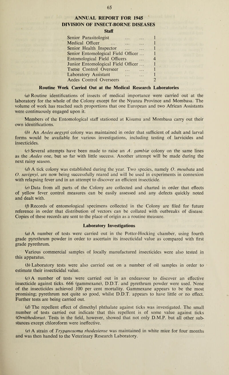 ANNUAL REPORT FOR 1945 DIVISION OF INSECT-BORNE DISEASES Staff Senior Parasitologist Medical Officer Senior Health Inspector Senior Entomological Field Officer Entomological Field Officers Junior Entomological Field Officer Tsetse Control Overseer Laboratory Assistant Aedes Control Overseers 1 1 1 1 4 1 1 1 2 Routine Work Carried Out at the Medical Research Laboratories (a) Routine identifications of insects of medical importance were carried out at the laboratory for the whole of the Colony except for the Nyanza Province and Mombasa. The volume of work has reached such proportions that one European and two African Assistants were continuously engaged upon it. Members of the Entomological staff stationed at Kisumu and Mombasa carry out their own identifications. (b) An Aedes aegypti colony was maintained in order that sufficient of adult and larval forms would be available for various investigations, including testing of larvicides and insecticides. (c) Several attempts have been made to raise an A. gambice colony on the same lines as the Aedes one, but so far with little success. Another attempt will be made during the next rainy season. (d) A tick colony was established during the year. Two species, namely O. moubata and O. savignyi, are now being successfully reared and will be used in experiments in connexion with relapsing fever and in an attempt to discover an efficient insecticide. (e) Data from all parts of the Colony are collected and charted in order that effects of yellow fever control measures can be easily assessed and any defects quickly noted and dealt with. (/) Records of entomological specimens collected in the Colony are filed for future reference in order that distribution of vectors can be collated with outbreaks of disease. Copies of these records are sent to the place of origin as a routine measure. Laboratory Investigations (a) A number of tests were carried out in the Potter-Hocking chamber, using fourth grade pyrethrum powder in order to ascertain its insecticidal value as compared with first grade pyrethrum. Various commercial samples of locally manufactured insecticides were also tested in this apparatus. (b) Laboratory tests were also carried out on a number of oil samples in order to estimate their insecticidal value. (c) A number of tests were carried out in an endeavour to discover an effective insecticide against ticks. 666 (gammexane), D.D.T. and pyrethrum powder were used. None of the insecticides achieved 100 per cent mortality. Gammexane appears to be the most promising; pyrethrum not quite so good, whilst D.D.T. appears to have little or no effect. Further tests are being carried out. (d) The repellent effect of dimethyl phthalate against ticks was investigated. The small number of tests carried out indicate that this repellent is of some value against ticks (Ornithodorus). Tests in the field, however, showed that not only D.M.P. but all other sub¬ stances except chloroform were ineffective. (e) A strain of Trypanosoma rhodesiense was maintained in white mice for four months and was then handed to the Veterinary Research Laboratory.