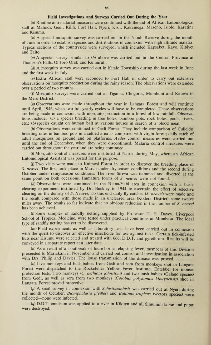 Field Investigations and Surveys Carried Out During the Year (,a) Routine anti-malarial measures were continued with the aid of African Entomological staff at Malindi, Gedi, Kilifi, Fort Hall, Nyeri, Kisii, Kakamega, Maseno, Isiolo, Karatina and Kisumu. (b) A special mosquito survey was carried out in the Nandi Reserve during the month of June in order to establish species and distributions in connexion with high altitude malaria. Typical sections of the countryside were surveyed, which included Kapsabet, Kayo, Kibiyet and Taito. (c) A special survey, similar to (b) above was carried out in the Central Province at Thomson’s Falls, Ol’Joro Orok and Rumuruti. id) A mosquito survey was carried out in Kitale Township during the last week in June and the first week in July. (e) Extra African staff were seconded to Fort Hall in order to carry out extensive observations on mosquito production during the rainy reason. The observations were extended over a period of two months. (/) Mosquito surveys were carried out at Tigania, Chogoria, Mumbuni and Kauwa in the Meru District. (g) Observations were made throughout the year in Langata Forest and will continue until April, 1946, when two full yearly cycles will have to be completed. These observations are being made in connexion with mosquito production in a forest of low rainfall. Observa¬ tions include: (a) a species breeding in tree holes, bamboo pots, rock holes, pools, rivers, etc.; (b) species caught on human bait at various houses in search of a blood meal. (h) Observations were continued in Gedi Forest. They include comparison of Culicidae breeding rates in bamboo pots in a settled area as compared with virgin forest; daily catch of adult mosquitoes on ground and on platforms. Aedes control measures were carried out until the end of December, when they were discontinued. Malaria control measures were carried out throughout the year and are being continued. (i) Mosquito control measures were instituted at Narok during May, where an African Entomological Assistant was posted for this purpose. (/) Two visits were made to Kaimosi Forest in order to discover the breeding place of S. neavei. The first took place in March under dry-season conditions and the second during October under rainy-season conditions. The river Siriwa was dammed and diverted at the same point on both occasions. Immature forms of S. neavei were not found. (k) Observations were continued in the Riana-Yabi area in connexion with a bush¬ clearing experiment instituted by Dr. Buckley in 1944 to ascertain the effect of selective clearing on the density of S. Neavei. To this end daily fly catches (S. neavei) were made and the result compared with those made in an uncleared area (Kodera District) some twelve miles away. The results so far indicate that no obvious reduction in the number of S. neavei has been achieved. (/) Some samples of sandfly netting supplied by Professor T. H. Davey, Liverpool School of Tropical Medicine, were tested under practical conditions at Mombasa. The ideal type of sandfly netting has yet to be discovered. (m) Field experiments as well as laboratory tests have been carried out in connexion with the quest to discover an effective insecticide for use against ticks. Certain tick-infested huts near Kisumu were selected and treated with 666, D.D.T. and pyrethrum. Results will be conveyed in a separate report at a later date. (n) As a result of an outbreak of louse-borne relapsing fever, members of this Division proceeded to Mariakani in November and carried out control and investigation in association with Drs. Philip and Davies. The louse transmission of the disease was proved. (o) Live monkeys and bush babies from Gedi and sera from monkeys shot in Langata Forest were dispatched to the Rockefeller Yellow Fever Institute, Entebbe, for mouse- protection tests. Two monkeys (C. aethiops johnstoni) and two bush babies (Galago species) from Gedi, as well as sera from two monkeys (Colobus polykomos kikuyuensis) shot in Langata Forest proved protective. (p) A snail survey in connexion with Schistosomiasis was carried out at Nyeri during the month of October. Biomphalaria pjeifferi and Bullinus tropicus (vectors species) were collected—none were infected. (q) D.D.T. emulsion was applied to a river in Kikuyu and all Simulium larvce and pupse were destroyed.
