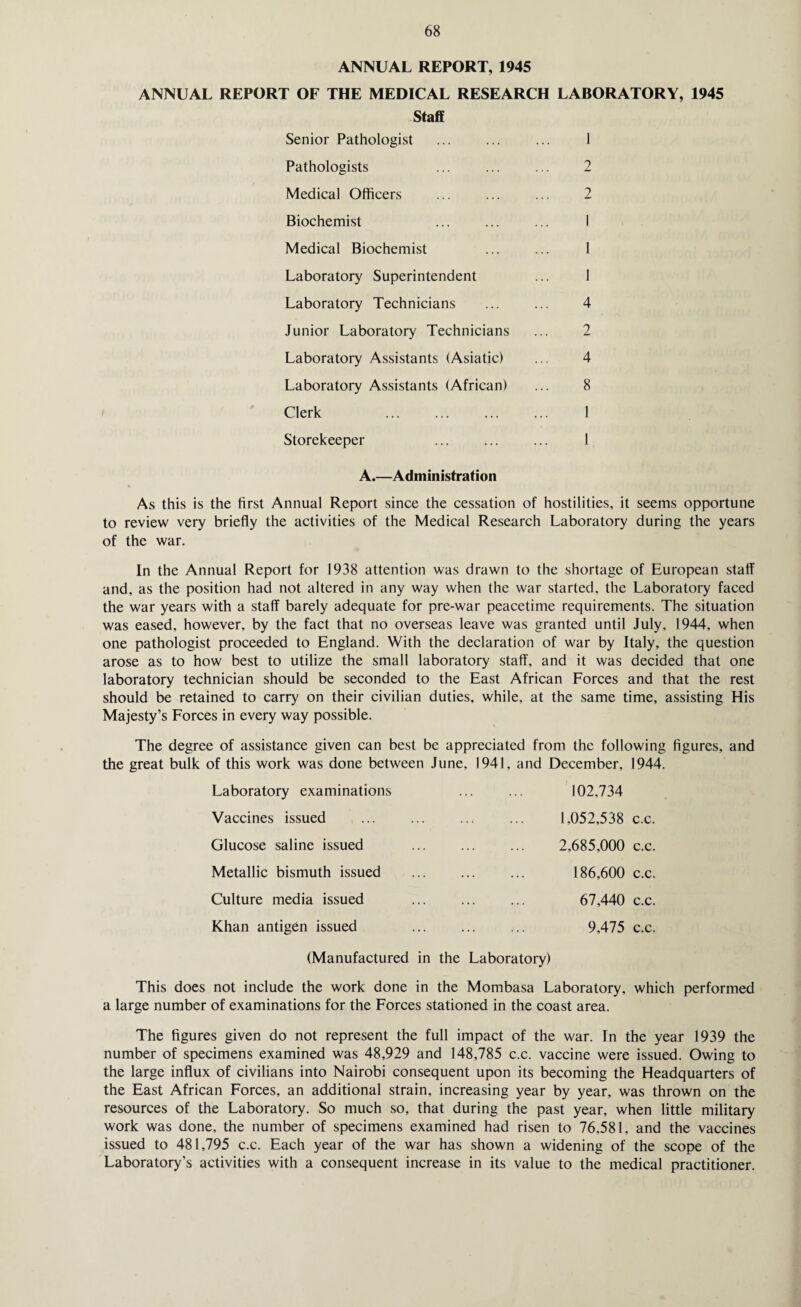 ANNUAL REPORT, 1945 ANNUAL REPORT OF THE MEDICAL RESEARCH LABORATORY, 1945 Staff Senior Pathologist ... ... ... 1 Pathologists ... ... ... 2 Medical Officers ... ... ... 2 Biochemist ... ... ... I Medical Biochemist ... ... 1 Laboratory Superintendent ... 1 Laboratory Technicians ... ... 4 Junior Laboratory Technicians ... 2 Laboratory Assistants (Asiatic) ... 4 Laboratory Assistants (African) ... 8 Clerk . 1 Storekeeper ... ... ... 1 A.—Administration As this is the first Annual Report since the cessation of hostilities, it seems opportune to review very briefly the activities of the Medical Research Laboratory during the years of the war. In the Annual Report for 1938 attention was drawn to the shortage of European staff and, as the position had not altered in any way when the war started, the Laboratory faced the war years with a staff barely adequate for pre-war peacetime requirements. The situation was eased, however, by the fact that no overseas leave was granted until July, 1944, when one pathologist proceeded to England. With the declaration of war by Italy, the question arose as to how best to utilize the small laboratory staff, and it was decided that one laboratory technician should be seconded to the East African Forces and that the rest should be retained to carry on their civilian duties, while, at the same time, assisting His Majesty’s Forces in every way possible. The degree of assistance given can best be appreciated from the following figures, and the great bulk of this work was done between June, 1941, and December, 1944. Laboratory examinations Vaccines issued Glucose saline issued Metallic bismuth issued Culture media issued Khan antigen issued 102.734 1,052,538 c.c. 2,685,000 c.c. 186,600 c.c. 67,440 c.c. 9.475 c.c. (Manufactured in the Laboratory) This does not include the work done in the Mombasa Laboratory, which performed a large number of examinations for the Forces stationed in the coast area. The figures given do not represent the full impact of the war. In the year 1939 the number of specimens examined was 48,929 and 148,785 c.c. vaccine were issued. Owing to the large influx of civilians into Nairobi consequent upon its becoming the Headquarters of the East African Forces, an additional strain, increasing year by year, was thrown on the resources of the Laboratory. So much so, that during the past year, when little military work was done, the number of specimens examined had risen to 76,581, and the vaccines issued to 481,795 c.c. Each year of the war has shown a widening of the scope of the Laboratory’s activities with a consequent increase in its value to the medical practitioner.