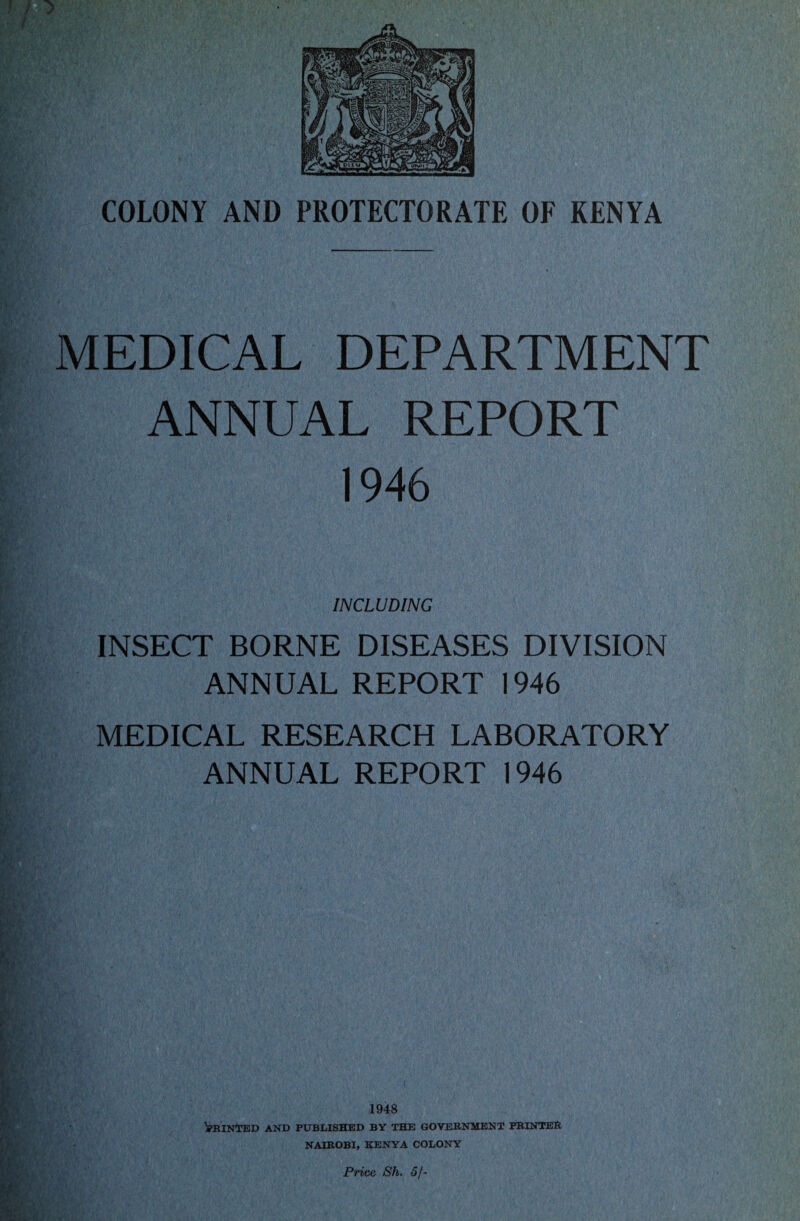 *w »'' MEDICAL DEPARTMENT ANNUAL REPORT 1946 INCLUDING INSECT BORNE DISEASES DIVISION ANNUAL REPORT 1946 MEDICAL RESEARCH LABORATORY ANNUAL REPORT 1946 1948 Winded and published by the government printer NAIROBI, KENYA COLONY
