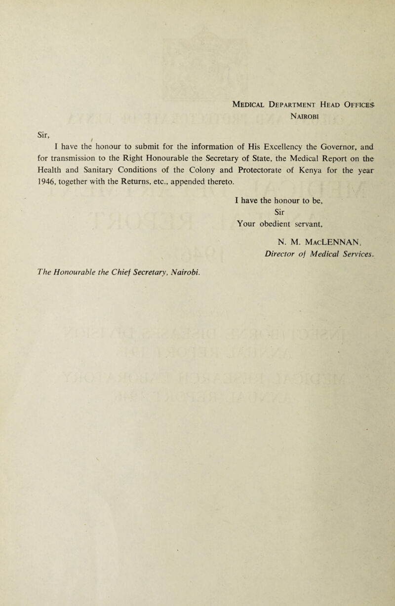 Medical Department Head Offices Nairobi I have the honour to submit for the information of His Excellency the Governor, and for transmission to the Right Honourable the Secretary of State, the Medical Report on the Health and Sanitary Conditions of the Colony and Protectorate of Kenya for the year 1946, together with the Returns, etc., appended thereto. I have the honour to be. Sir Your obedient servant, N. M. MacLENNAN, Director of Medical Services- The Honourable the Chief Secretary, Nairobi.