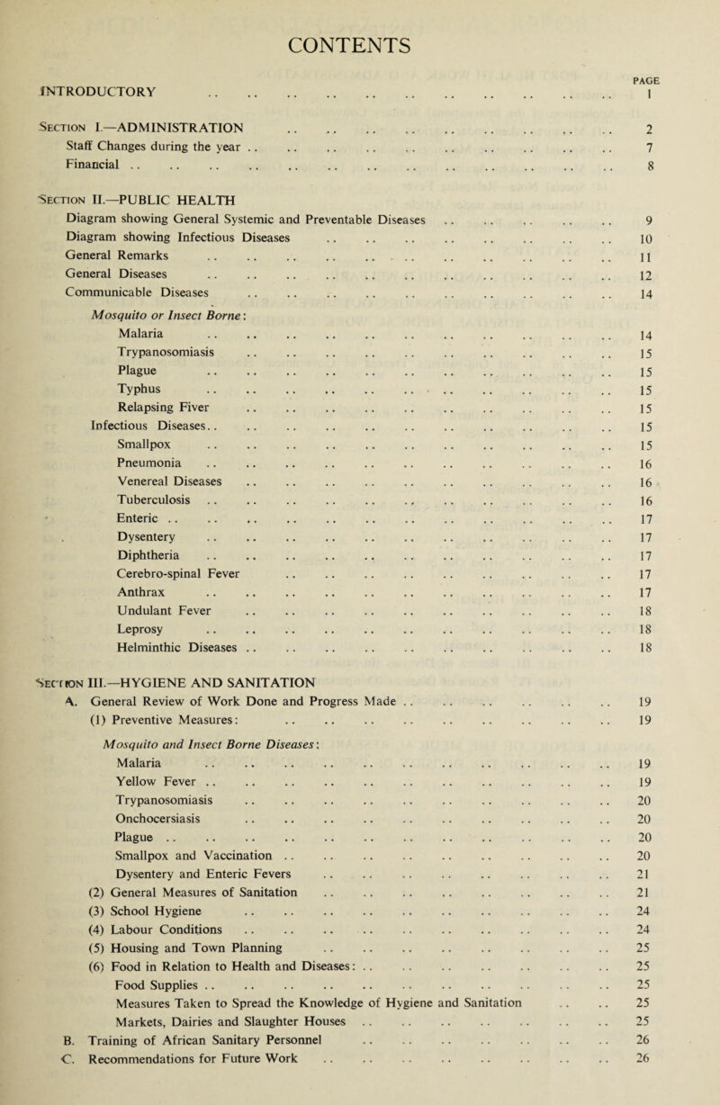 CONTENTS PAGE INTRODUCTORY . 1 Section I—ADMINISTRATION . 2 Staff Changes during the year .. .. .. .. .. .. .. .. .. .. 7 Financial .. .. .. .. .. .. .. .. .. .. .. .. .. 8 Section II— PUBLIC HEALTH Diagram showing General Systemic and Preventable Diseases .. .. .. .. .. 9 Diagram showing Infectious Diseases .. .. .. .. .. .. .. .. 10 General Remarks .. .. .. .. . .. .. .. .. .. 11 General Diseases .. .. .. .. .. .. .. .. .. .. .. 12 Communicable Diseases .. .. .. .. .. .. .. .. .. .. 14 Mosquito or Insect Borne: Malaria Trypanosomiasis Plague Typhus Relapsing Fiver Infectious Diseases.. Smallpox Pneumonia Venereal Diseases Tuberculosis Enteric Dysentery Diphtheria Cerebro-spinal Fever Anthrax Undulant Fever Leprosy Helminthic Diseases . Sect (ON III.—HYGIENE AND SANITATION \. General Review of Work Done and Progress Made .. .. .. .. .. .. 19 (1) Preventive Measures: .. .. .. .. .. .. .. .. .. 19 Mosquito and Insect Borne Diseases: Malaria .. .. .. .. .. .. .. .. .. .. .. 19 Yellow Fever .. .. .. .. .. .. .. .. .. .. .. 19 Trypanosomiasis .. .. .. .. .. .. .. .. . . .. 20 Onchocersiasis .. .. .. .. .. .. .. .. .. .. 20 Plague .. .. .. .. .. .. .. .. .. .. .. .. 20 Smallpox and Vaccination .. .. .. .. .. .. .. .. .. 20 Dysentery and Enteric Fevers .. .. .. .. .. .. .. .. 21 (2) General Measures of Sanitation .. .. .. .. .. .. .. .. 21 (3) School Hygiene .. .. .. .. .. .. .. .. .. .. 24 (4) Labour Conditions .. .. .. .. .. .. .. .. .. .. 24 (5) Housing and Town Planning .. .. .. .. .. .. .. .. 25 (6) Food in Relation to Health and Diseases: .. .. .. .. .. .. .. 25 Food Supplies .. .. .. .. .. .. .. .. .. .. .. 25 Measures Taken to Spread the Knowledge of Hygiene and Sanitation .. .. 25 Markets, Dairies and Slaughter Houses .. .. .. .. .. .. .. 25 B. Training of African Sanitary Personnel . 26 C. Recommendations for Future Work .. .. .. .. .. .. .. .. 26 15 15 15 15 15 15 16 16 16 17 17 17 17 17 18 18 18