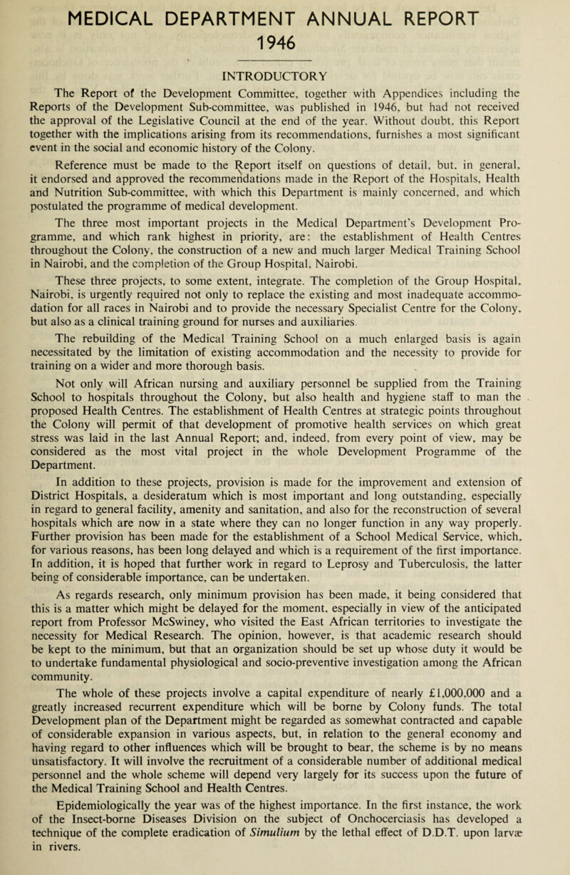 1946 INTRODUCTORY The Report of the Development Committee, together with Appendices including the Reports of the Development Sub-committee, was published in 1946, but had not received the approval of the Legislative Council at the end of the year. Without doubt, this Report together with the implications arising from its recommendations, furnishes a most significant event in the social and economic history of the Colony. Reference must be made to the Report itself on questions of detail, but, in general, it endorsed and approved the recommendations made in the Report of the Hospitals, Health and Nutrition Sub-committee, with which this Department is mainly concerned, and which postulated the programme of medical development. The three most important projects in the Medical Department’s Development Pro¬ gramme, and which rank highest in priority, are: the establishment of Health Centres throughout the Colony, the construction of a new and much larger Medical Training School in Nairobi, and the completion of the Group Hospital. Nairobi. These three projects, to some extent, integrate. The completion of the Group Hospital, Nairobi, is urgently required not only to replace the existing and most inadequate accommo¬ dation for all races in Nairobi and to provide the necessary Specialist Centre for the Colony, but also as a clinical training ground for nurses and auxiliaries. The rebuilding of the Medical Training School on a much enlarged basis is again necessitated by the limitation of existing accommodation and the necessity to provide for training on a wider and more thorough basis. Not only will African nursing and auxiliary personnel be supplied from the Training School to hospitals throughout the Colony, but also health and hygiene staff to man the proposed Health Centres. The establishment of Health Centres at strategic points throughout the Colony will permit of that development of promotive health services on which great stress was laid in the last Annual Report; and, indeed, from every point of view, may be considered as the most vital project in the whole Development Programme of the Department. In addition to these projects, provision is made for the improvement and extension of District Hospitals, a desideratum which is most important and long outstanding, especially in regard to general facility, amenity and sanitation, and also for the reconstruction of several hospitals which are now in a state where they can no longer function in any way properly. Further provision has been made for the establishment of a School Medical Service, which, for various reasons, has been long delayed and which is a requirement of the first importance. In addition, it is hoped that further work in regard to Leprosy and Tuberculosis, the latter being of considerable importance, can be undertaken. As regards research, only minimum provision has been made, it being considered that this is a matter which might be delayed for the moment, especially in view of the anticipated report from Professor McSwiney, who visited the East African territories to investigate the necessity for Medical Research. The opinion, however, is that academic research should be kept to the minimum, but that an organization should be set up whose duty it would be to undertake fundamental physiological and socio-preventive investigation among the African community. The whole of these projects involve a capital expenditure of nearly £1,000,000 and a greatly increased recurrent expenditure which will be borne by Colony funds. The total Development plan of the Department might be regarded as somewhat contracted and capable of considerable expansion in various aspects, but, in relation to the general economy and having regard to other influences which will be brought to bear, the scheme is by no means unsatisfactory. It will involve the recruitment of a considerable number of additional medical personnel and the whole scheme will depend very largely for its success upon the future of the Medical Training School and Health Centres. Epidemiologically the year was of the highest importance. In the first instance, the work of the Insect-borne Diseases Division on the subject of Onchocerciasis has developed a technique of the complete eradication of Simulium by the lethal effect of D.D.T. upon larvae in rivers.