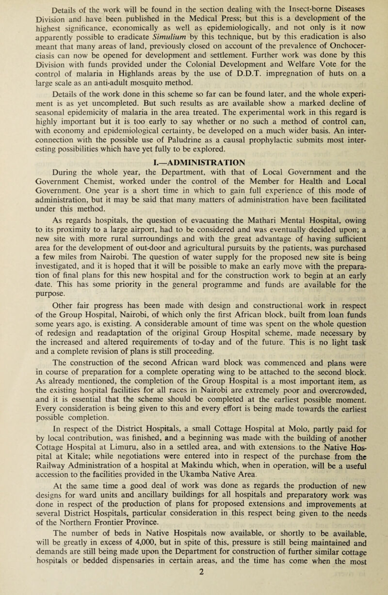 Details of the work will be found in the section dealing with the Insect-borne Diseases Division and have been published in the Medical Press; but this is a development of the highest significance, economically as well as epidemiologically, and not only is it now apparently possible to eradicate Simulium by this technique, but by this eradication is also meant that many areas of land, previously closed on account of the prevalence of Onchocer¬ ciasis can now be opened for development and settlement. Further work was done by this Division with funds provided under the Colonial Development and Welfare Vote for the control of malaria in Highlands areas by the use of D.D.T. impregnation of huts on a large scale as an anti-adult mosquito method. Details of the work done in this scheme so far can be found later, and the whole experi¬ ment is as yet uncompleted. But such results as are available show a marked decline of seasonal epidemicity of malaria in the area treated. The experimental work in this regard is highly important but it is too early to say whether or no such a method of control can, with economy and epidemiological certainty, be developed on a much wider basis. An inter¬ connection with the possible use of Paludrine as a causal prophylactic submits most inter¬ esting possibilities which have yet fully to be explored. I.—ADMINISTRATION During the whole year, the Department, with that of Local Government and the Government Chemist, worked under the control of the Member for Health and Local Government. One year is a short time in which to gain full experience of this mode of administration, but it may be said that many matters of administration have been facilitated under this method. As regards hospitals, the question of evacuating the Mathari Mental Hospital, owing to its proximity to a large airport, had to be considered and was eventually decided upon; a new site with more rural surroundings and with the great advantage of having sufficient area for the development of out-door and agricultural pursuits by the patients, was purchased a few miles from Nairobi. The question of water supply for the proposed new site is being investigated, and it is hoped that it will be possible to make an early move with the prepara¬ tion of final plans for this new hospital and for the construction work to begin at an early date. This has some priority in the general programme and funds are available for the purpose. Other fair progress has been made with design and constructional work in respect of the Group Hospital, Nairobi, of which only the first African block, built from loan funds some years ago, is existing. A considerable amount of time was spent on the whole question of redesign and readaptation of the original Group Hospital scheme, made necessary by the increased and altered requirements of to-day and of the future. This is no light task and a complete revision of plans is still proceeding. The construction of the second African ward block was commenced and plans were in course of preparation for a complete operating wing to be attached to the second block. As already mentioned, the completion of the Group Hospital is a most important item, as the existing hospital facilities for all races in Nairobi are extremely poor and overcrowded, and it is essential that the scheme should be completed at the earliest possible moment. Every consideration is being given to this and every effort is being made towards the earliest possible completion. In respect of the District Hospitals, a small Cottage Hospital at Molo, partly paid for by local contribution, was finished, and a beginning was made with the building of another Cottage Hospital at Limuru, also in a settled area, and with extensions to the Native Hos¬ pital at Kitale; while negotiations were entered into in respect of the purchase from the Railway Administration of a hospital at Makindu which, when in operation, will be a useful accession to the facilities provided in the Ukamba Native Area. At the same time a good deal of work was done as regards the production of new designs for ward units and ancillary buildings for all hospitals and preparatory work was done in respect of the production of plans for proposed extensions and improvements at several District Hospitals, particular consideration in this respect being given to the needs of the Northern Frontier Province. The number of beds in Native Hospitals now available, or shortly to be available, will be greatly in excess of 4,000, but in spite of this, pressure is still being maintained and demands are still being made upon the Department for construction of further similar cottage hospitals or bedded dispensaries in certain areas, and the time has come when the most