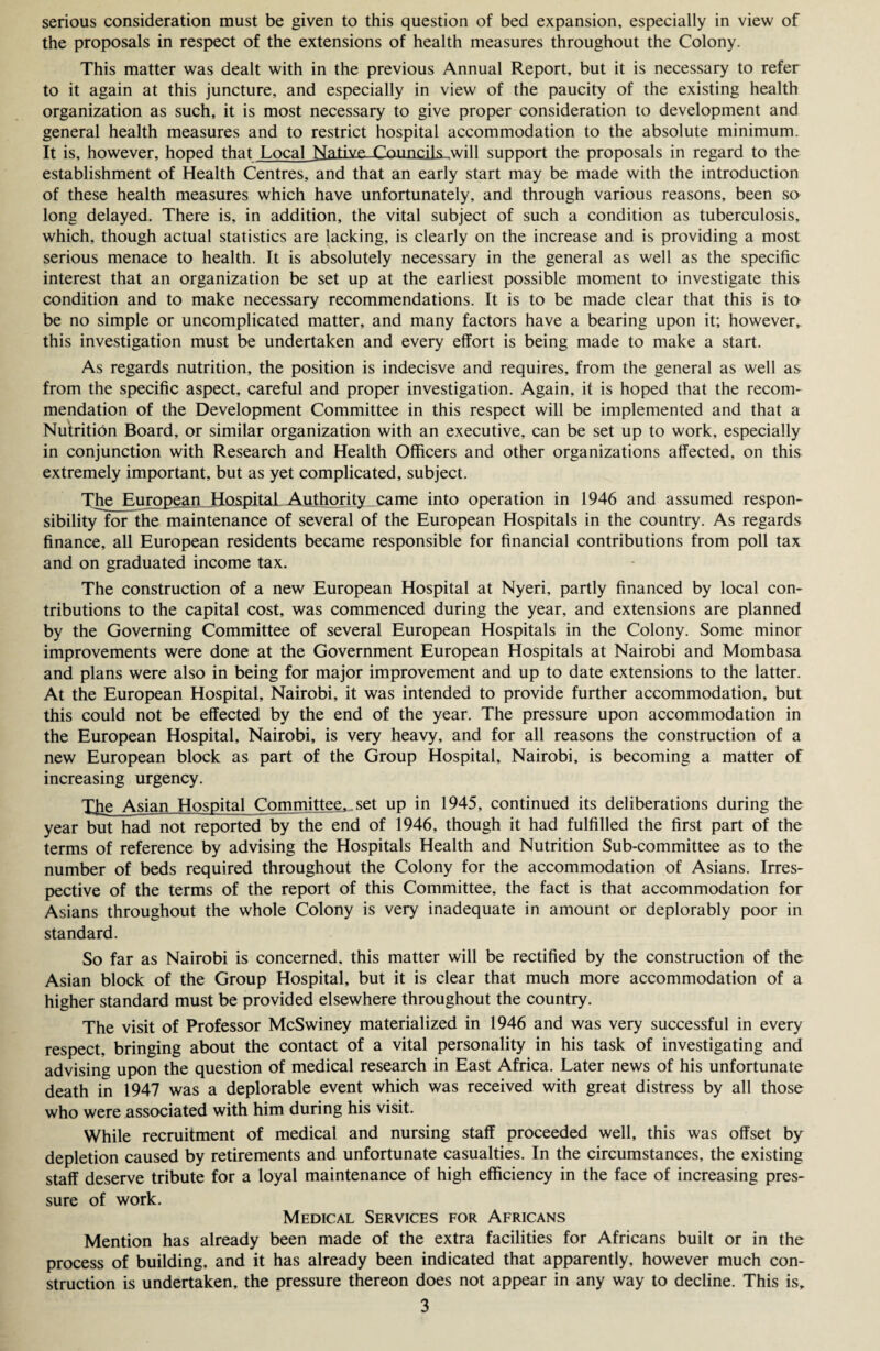 the proposals in respect of the extensions of health measures throughout the Colony. This matter was dealt with in the previous Annual Report, but it is necessary to refer to it again at this juncture, and especially in view of the paucity of the existing health organization as such, it is most necessary to give proper consideration to development and general health measures and to restrict hospital accommodation to the absolute minimum. It is, however, hoped that Local Native. Con noils will support the proposals in regard to the establishment of Health Centres, and that an early start may be made with the introduction of these health measures which have unfortunately, and through various reasons, been so long delayed. There is, in addition, the vital subject of such a condition as tuberculosis, which, though actual statistics are lacking, is clearly on the increase and is providing a most serious menace to health. It is absolutely necessary in the general as well as the specific interest that an organization be set up at the earliest possible moment to investigate this condition and to make necessary recommendations. It is to be made clear that this is to be no simple or uncomplicated matter, and many factors have a bearing upon it; however* this investigation must be undertaken and every effort is being made to make a start. As regards nutrition, the position is indecisve and requires, from the general as well as from the specific aspect, careful and proper investigation. Again, it is hoped that the recom¬ mendation of the Development Committee in this respect will be implemented and that a Nutrition Board, or similar organization with an executive, can be set up to work, especially in conjunction with Research and Health Officers and other organizations affected, on this extremely important, but as yet complicated, subject. The Eur^ean_jiospital Authority came into operation in 1946 and assumed respon¬ sibility for the maintenance of several of the European Hospitals in the country. As regards finance, all European residents became responsible for financial contributions from poll tax and on graduated income tax. The construction of a new European Hospital at Nyeri, partly financed by local con¬ tributions to the capital cost, was commenced during the year, and extensions are planned by the Governing Committee of several European Hospitals in the Colony. Some minor improvements were done at the Government European Hospitals at Nairobi and Mombasa and plans were also in being for major improvement and up to date extensions to the latter. At the European Hospital, Nairobi, it was intended to provide further accommodation, but this could not be effected by the end of the year. The pressure upon accommodation in the European Hospital, Nairobi, is very heavy, and for all reasons the construction of a new European block as part of the Group Hospital, Nairobi, is becoming a matter of increasing urgency. The Asian Hospital Committee,.set up in 1945, continued its deliberations during the year but had not reported by the end of 1946, though it had fulfilled the first part of the terms of reference by advising the Hospitals Health and Nutrition Sub-committee as to the number of beds required throughout the Colony for the accommodation of Asians. Irres¬ pective of the terms of the report of this Committee, the fact is that accommodation for Asians throughout the whole Colony is very inadequate in amount or deplorably poor in standard. So far as Nairobi is concerned, this matter will be rectified by the construction of the Asian block of the Group Hospital, but it is clear that much more accommodation of a higher standard must be provided elsewhere throughout the country. The visit of Professor McSwiney materialized in 1946 and was very successful in every respect, bringing about the contact of a vital personality in his task of investigating and advising upon the question of medical research in East Africa. Later news of his unfortunate death in 1947 was a deplorable event which was received with great distress by all those who were associated with him during his visit. While recruitment of medical and nursing staff proceeded well, this was offset by depletion caused by retirements and unfortunate casualties. In the circumstances, the existing staff deserve tribute for a loyal maintenance of high efficiency in the face of increasing pres¬ sure of work. Medical Services for Africans Mention has already been made of the extra facilities for Africans built or in the process of building, and it has already been indicated that apparently, however much con¬ struction is undertaken, the pressure thereon does not appear in any way to decline. This is* 3