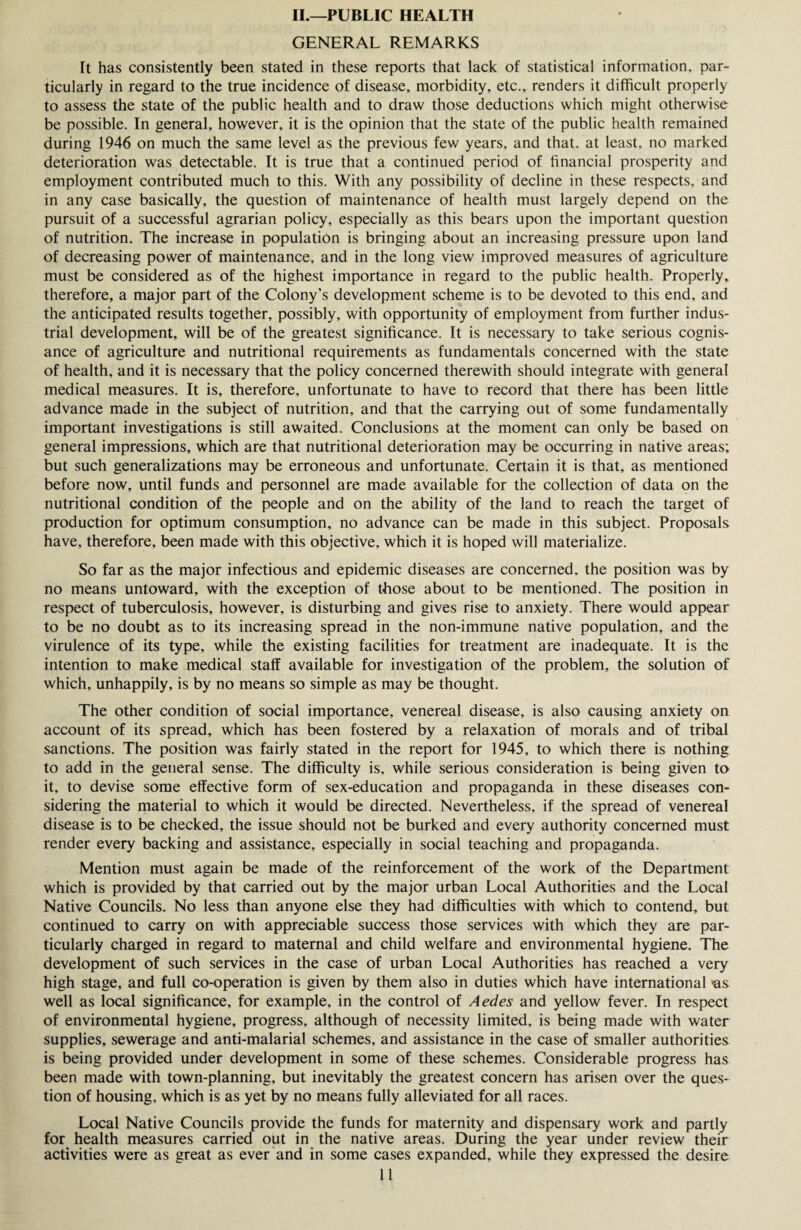 II.—PUBLIC HEALTH GENERAL REMARKS It has consistently been stated in these reports that lack of statistical information, par¬ ticularly in regard to the true incidence of disease, morbidity, etc., renders it difficult properly to assess the state of the public health and to draw those deductions which might otherwise be possible. In general, however, it is the opinion that the state of the public health remained during 1946 on much the same level as the previous few years, and that, at least, no marked deterioration was detectable. It is true that a continued period of financial prosperity and employment contributed much to this. With any possibility of decline in these respects, and in any case basically, the question of maintenance of health must largely depend on the pursuit of a successful agrarian policy, especially as this bears upon the important question of nutrition. The increase in population is bringing about an increasing pressure upon land of decreasing power of maintenance, and in the long view improved measures of agriculture must be considered as of the highest importance in regard to the public health. Properly, therefore, a major part of the Colony’s development scheme is to be devoted to this end, and the anticipated results together, possibly, with opportunity of employment from further indus¬ trial development, will be of the greatest significance. It is necessary to take serious cognis¬ ance of agriculture and nutritional requirements as fundamentals concerned with the state of health, and it is necessary that the policy concerned therewith should integrate with general medical measures. It is, therefore, unfortunate to have to record that there has been little advance made in the subject of nutrition, and that the carrying out of some fundamentally important investigations is still awaited. Conclusions at the moment can only be based on general impressions, which are that nutritional deterioration may be occurring in native areas; but such generalizations may be erroneous and unfortunate. Certain it is that, as mentioned before now, until funds and personnel are made available for the collection of data on the nutritional condition of the people and on the ability of the land to reach the target of production for optimum consumption, no advance can be made in this subject. Proposals have, therefore, been made with this objective, which it is hoped will materialize. So far as the major infectious and epidemic diseases are concerned, the position was by no means untoward, with the exception of those about to be mentioned. The position in respect of tuberculosis, however, is disturbing and gives rise to anxiety. There would appear to be no doubt as to its increasing spread in the non-immune native population, and the virulence of its type, while the existing facilities for treatment are inadequate. It is the intention to make medical staff available for investigation of the problem, the solution of which, unhappily, is by no means so simple as may be thought. The other condition of social importance, venereal disease, is also causing anxiety on account of its spread, which has been fostered by a relaxation of morals and of tribal sanctions. The position was fairly stated in the report for 1945, to which there is nothing to add in the general sense. The difficulty is, while serious consideration is being given to it, to devise some effective form of sex-education and propaganda in these diseases con¬ sidering the material to which it would be directed. Nevertheless, if the spread of venereal disease is to be checked, the issue should not be burked and every authority concerned must render every backing and assistance, especially in social teaching and propaganda. Mention must again be made of the reinforcement of the work of the Department which is provided by that carried out by the major urban Local Authorities and the Local Native Councils. No less than anyone else they had difficulties with which to contend, but continued to carry on with appreciable success those services with which they are par¬ ticularly charged in regard to maternal and child welfare and environmental hygiene. The development of such services in the case of urban Local Authorities has reached a very high stage, and full co-operation is given by them also in duties which have international <as well as local significance, for example, in the control of Aedes and yellow fever. In respect of environmental hygiene, progress, although of necessity limited, is being made with water supplies, sewerage and anti-malarial schemes, and assistance in the case of smaller authorities is being provided under development in some of these schemes. Considerable progress has been made with town-planning, but inevitably the greatest concern has arisen over the ques¬ tion of housing, which is as yet by no means fully alleviated for all races. Local Native Councils provide the funds for maternity and dispensary work and partly for health measures carried out in the native areas. During the year under review their activities were as great as ever and in some cases expanded, while they expressed the desire