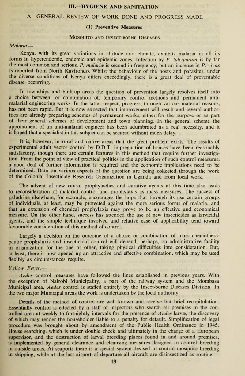 III.—HYGIENE AND SANITATION A—GENERAL REVIEW OF WORK DONE AND PROGRESS MADE (1) Preventive Measures Mosquito and Insect-borne Diseases Malaria.— Kenya, with its great variations in altitude and climate, exhibits malaria in all its forms in hyperendemic, endemic and epidemic zones. Infection by P. falciparum is by far the most common and serious. P. malarice is second in frequency, but an increase in F. vivax is reported from North Kavirondo. Whilst the behaviour of the hosts and parasites, under the diverse conditions of Kenya differs exceedingly, there is a great deal of preventable disease occurring. In townships and built-up areas the question of prevention largely resolves itself into a choice between, or combination of, temporary control methods and permanent anti- malarial engineering works. In the latter respect, progress, through various material reasons, has not been rapid. But it is now expected that improvement will result and several author¬ ities are already preparing schemes of permanent works, either for the purpose or as part of their general schemes of development and town planning. In the general scheme the appointment of an anti-malarial engineer has been adumbrated as a real necessity, and it is hoped that a specialist in this subject can be secured without much delay. It is, however, in rural and native areas that the great problem exists. The results of experimental adult vector control by D.D.T. impregnation of houses have been reasonably satisfactory, though there are certain features in this method that require further investiga¬ tion. From the point of view of practical politics in the application of such control measures, a good deal of further information is required and the economic implications need to be determined. Data on various aspects of the question are being collected through the work of the Colonial Insecticide Research Organization in Uganda and from local work. The advent of new causal prophylactics and curative agents at this time also leads to reconsideration of malarial control and prophylaxis as mass measures. The success of paludrine elsewhere, for example, encourages the hope that through its use certain groups of individuals, at least, may be protected against the more serious forms of malaria, and that an extension of chemical prophylaxis may prove to be an effective and economical measure. On the other hand, success has attended the use of new insecticides as larvicidal agents, and the simple technique involved and relative ease of applicability tend toward favourable consideration of this method of control. Largely a decision on the outcome of a choice or combination of mass chemothera¬ peutic prophylaxis and insecticidal control will depend, perhaps, on administrative facility in organization for the one or other, taking physical difficulties into consideration. But, at least, there is now opened up an attractive and effective combination, which may be used flexibly as circumstances require. Yellow Fever.— Aedes control measures have followed the lines established in previous years. With the exception of Nairobi Municipality, a part of the railway system and the Mombasa Municipal area, Aedes control is staffed entirely by the Insect-borne Diseases Division. In the two major Municipal areas the work is undertaken by the local authority. Details of the method of control are well known and receive but brief recapitulation. Essentially control is effected by a staff of inspectors who search all premises in the con¬ trolled area at weekly to fortnightly intervals for the presence of Aedes larvae, the discovery of which may render the householder liable to a penalty for default. Simplification of legal procedure was brought about by amendment of the Public Health Ordinance in 1945. House searching, which is under double check and ultimately in the charge of a European supervisor, and the destruction of larval breeding places found in and around premises, is implemented by general clearance and cleansing measures designed to control breeding in outside areas. At seaports there is a special system devised to control mosquito breeding in shipping, while at the last airport of departure all aircraft are disinsectized as routine.
