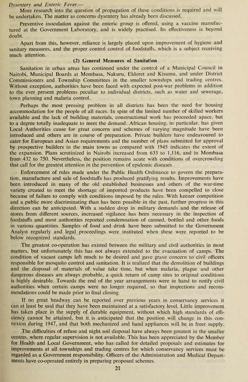 Dysentery and Enteric Fever.— More research into the question of propagation of these conditions is required and will be undertaken. The matter as concerns dysentery has already been discussed. Preventive inoculation against the enteric group is olTered, using a vaccine manufac¬ tured at the Government Laboratory, and is widely practised. Its effectiveness is beyond doubt. Apart from this, however, reliance is largely placed upon improvement of hygiene and sanitary measures, and the proper control control of foodstuffs, which is a subject receiving much attention. (2) General Measures of Sanitation Sanitation in urban areas has continued under the control of a Municipal Council in Nairobi, Municipal Boards at Mombasa, Nakuru, Eldoret and Kisumu, and under District Commissioners and Township Committees in the smaller townships and trading centres. Without exception, authorities have been faced with expected post-war problems in addition to the ever present problems peculiar to individual districts, such as water and sewerage, town planning and malaria control. Perhaps the most pressing problem in all districts has been the need for housing accommodation for the people of all races. In spite of the limited number of skilled workers available and the lack of building materials, constructional work has proceeded apace, but to a degree totally inadequate to meet the demand. African housing, in particular, has given Local Authorities cause for great concern and schemes of varying magnitude have been introduced and others are in course of preparation. Private builders have endeavoured to cater for European and Asian requirements and the number of plans submitted for approval by prospective builders in the main towns as compared with 1945 indicates the extent of the expansion. Plans scrutinized in Nairobi increased from 633 to 1,116, and in Mombasa from 432 to 750. Nevertheless, the position remains acute with conditions of overcrowding that call for the greatest attention in the prevention of epidemic diseases Enforcement of rules made under the Public Health Ordinance to govern the prepara¬ tion. manufacture and sale of foodstuffs has produced gratifying results. Improvements have been introduced in many of the old established businesses and others of the war-time variety created to meet the shortage of imported products have been compelled to close because of failure to comply with conditions imposed by the rules. With keener competition and a public more discriminating than has been possible in the past, further progress in this direction can be anticipated. With a sudden drop in military demands and the release of stores from different sources, increased vigilance has been necessary in the inspection of foodstuffs and most authorities reported condemnation of canned, bottled and other foods in various quantities. Samples of food and drink have been submitted to the Government Analyst regularly and legal proceedings were instituted when these were reported to be below recognized standards. The greatest co-operation has existed between the military and civil authorities in most matters, but unfortunately this has not always extended to the evacuation of camps. The condition of vacant camps left much to be desired and gave grave concern to civil officers responsible for mosquito control and sanitation. It is realized that the demolition of buildings and the disposal of materials of value take time, but when malaria, plague and other dangerous diseases are always probable, a quick return of camp sites to original conditions is highly desirable. Towards the end of the year arrangements were in hand to notify civil authorities when certain camps were no longer required, so that inspections and recom¬ mendations could be made prior to final closing. If no great headway can be reported over previous years in conservancy services it can at least be said that they have been maintained at a satisfactory level. Little improvement has taken place in the supply of durable equipment, without which high standards of effi¬ ciency cannot be attained, but it is anticipated that the position will change in this con¬ nexion during 1947, and that both mechanized and hand appliances will be in freer supply. The difficulties of refuse and night soil disposal have always been greatest in the smaller centres, where regular supervision is not available. This has been appreciated by the Member for Health and Local Government, who has called for detailed proposals and estimates for improvements at all townships and trading centres for which conservancy services must be regarded as a Government responsibility. Officers of the Administration and Medical Depart¬ ments have co-operated entirely in preparing proposed schemes.