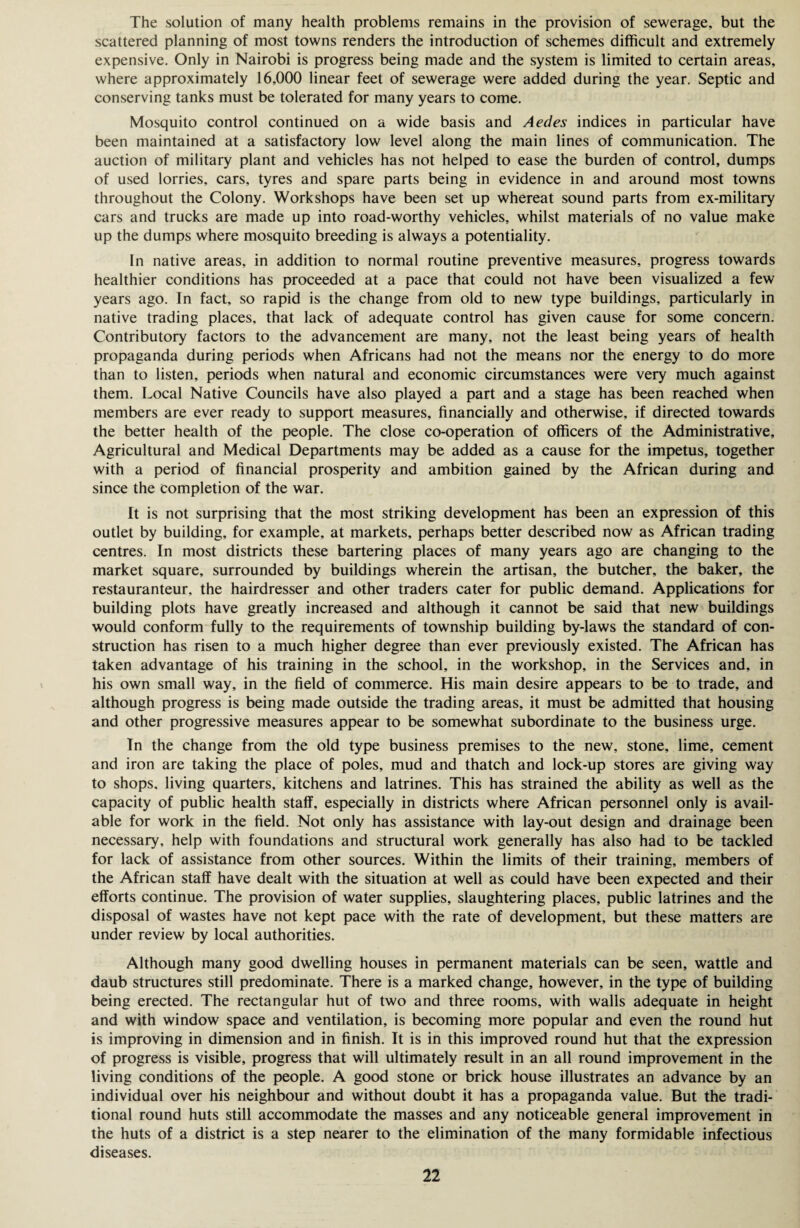The solution of many health problems remains in the provision of sewerage, but the scattered planning of most towns renders the introduction of schemes difficult and extremely expensive. Only in Nairobi is progress being made and the system is limited to certain areas, where approximately 16,000 linear feet of sewerage were added during the year. Septic and conserving tanks must be tolerated for many years to come. Mosquito control continued on a wide basis and Aedes indices in particular have been maintained at a satisfactory low level along the main lines of communication. The auction of military plant and vehicles has not helped to ease the burden of control, dumps of used lorries, cars, tyres and spare parts being in evidence in and around most towns throughout the Colony. Workshops have been set up whereat sound parts from ex-military cars and trucks are made up into road-worthy vehicles, whilst materials of no value make up the dumps where mosquito breeding is always a potentiality. In native areas, in addition to normal routine preventive measures, progress towards healthier conditions has proceeded at a pace that could not have been visualized a few years ago. In fact, so rapid is the change from old to new type buildings, particularly in native trading places, that lack of adequate control has given cause for some concern. Contributory factors to the advancement are many, not the least being years of health propaganda during periods when Africans had not the means nor the energy to do more than to listen, periods when natural and economic circumstances were very much against them. Local Native Councils have also played a part and a stage has been reached when members are ever ready to support measures, financially and otherwise, if directed towards the better health of the people. The close co-operation of officers of the Administrative, Agricultural and Medical Departments may be added as a cause for the impetus, together with a period of financial prosperity and ambition gained by the African during and since the completion of the war. It is not surprising that the most striking development has been an expression of this outlet by building, for example, at markets, perhaps better described now as African trading centres. In most districts these bartering places of many years ago are changing to the market square, surrounded by buildings wherein the artisan, the butcher, the baker, the restauranteur, the hairdresser and other traders cater for public demand. Applications for building plots have greatly increased and although it cannot be said that new buildings would conform fully to the requirements of township building by-laws the standard of con¬ struction has risen to a much higher degree than ever previously existed. The African has taken advantage of his training in the school, in the workshop, in the Services and, in his own small way, in the field of commerce. His main desire appears to be to trade, and although progress is being made outside the trading areas, it must be admitted that housing and other progressive measures appear to be somewhat subordinate to the business urge. In the change from the old type business premises to the new, stone, lime, cement and iron are taking the place of poles, mud and thatch and lock-up stores are giving way to shops, living quarters, kitchens and latrines. This has strained the ability as well as the capacity of public health staff, especially in districts where African personnel only is avail¬ able for work in the field. Not only has assistance with lay-out design and drainage been necessary, help with foundations and structural work generally has also had to be tackled for lack of assistance from other sources. Within the limits of their training, members of the African staff have dealt with the situation at well as could have been expected and their efforts continue. The provision of water supplies, slaughtering places, public latrines and the disposal of wastes have not kept pace with the rate of development, but these matters are under review by local authorities. Although many good dwelling houses in permanent materials can be seen, wattle and daub structures still predominate. There is a marked change, however, in the type of building being erected. The rectangular hut of two and three rooms, with walls adequate in height and with window space and ventilation, is becoming more popular and even the round hut is improving in dimension and in finish. It is in this improved round hut that the expression of progress is visible, progress that will ultimately result in an all round improvement in the living conditions of the people. A good stone or brick house illustrates an advance by an individual over his neighbour and without doubt it has a propaganda value. But the tradi¬ tional round huts still accommodate the masses and any noticeable general improvement in the huts of a district is a step nearer to the elimination of the many formidable infectious diseases.