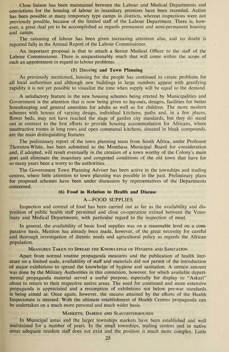 Close liaison has been maintained between the Labour and Medical Departments and convictions for the housing of labour in insanitary premises have been recorded. Action has been possible at many temporary type camps in districts, whereat inspections were not previously possible, because of the limited staff of the Labour Department. There is, how¬ ever, a great deal yet to be accomplished as regards permanent and semi-permanent housing .und camps. The rationing of labour has been given increasing attention also, and no doubt is reported fully in the Annual Report of the Labour Commissioner. An important proposal is that to attach a Senior Medical Officer to the staff of the Labour Commissioner. There is unquestionably much that will come within the scope of rsuch an appointment in regard to labour problems. (5) Housing and Town Planning As previously mentioned, housing for the people has continued to create problems for all local authorities and although new buildings in large numbers appear with gratifying rapidity it is not yet possible to visualize the time when supply will be equal to the demand. A satisfactory feature in the new housing schemes being erected by Municipalities and Government is the attention that is now being given to lay-outs, designs, facilities for better housekeeping and general amenities for adults as well as for children. The more modern schemes with houses of varying design, individual kitchens, paths and, in a few places, flower beds, may not have reached the stage of garden city standards, but they do stand out in contrast to the first efforts to provide housing accommodation for Africans, where unattractive rooms in long rows and open communal kitchens, situated in bleak compounds, ;are the main distinguishing features The preliminary report of the town planning team from South Africa, under Professor Thornton-White, has been submitted to the Mombasa Municipal Board for consideration and, if adopted, will result eventually in the creation of a town worthy of the Colony’s main port and eliminate the insanitary and congested conditions of the old town that have for so many years been a worry to the authorities. The Government Town Planning Adviser has been active in the townships and trading centres, where little attention to town planning was possible in the past. Preliminary plans for proposed schemes have been under discussion by representatives of the Departments concerned. (6) Food in Relation to Health and Disease A—FOOD SUPPLIES Inspection and control of food has been carried out as far as the availability and dis¬ position of public health staff permitted and close co-operation existed between the Veter¬ inary and Medical Departments, with particular regard to the inspection of meat. In general, the availability of basic food supplies was on a reasonable level on a com¬ parative basis. Mention has already been made, however, of the great necessity for careful and thorough investigation of dietetic needs and agricultural policy as regards the African population. Measures Taken to Spread the Knowledge of Hygiene and Sanitation Apart from normal routine propaganda measures and the publication of health liter¬ ature on a limited scale, availability of staff and materials did not permit of the introduction of major exhibitions to spread the knowledge of hygiene and sanitation. A certain amount was done by the Military Authorities in this connexion, however, for which available depart¬ mental propaganda material served a useful purpose, especially for display to “Askari” about to return to their respective native areas. The need for continued and more extensive propaganda is appreciated and a resumption of exhibitions not below pre-war standards is being aimed at. Once again, however, the success attained by the efforts of the Health Inspectorate is stressed. With the ultimate establishment of Health Centres propaganda can be undertaken on a much more personal and much wider basis. Markets, Dairies and Slaughterhouses In Municipal areas and the larger townships markets have been established and well maintained for a number of years. In the small townships, trading centres and in native areas adequate resident staff does not exist and the position is much more complex. Little