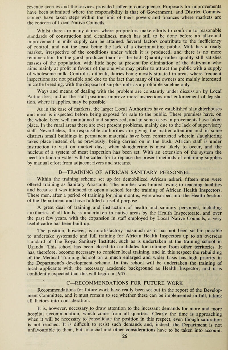 revenue accrues and the services provided suffer in consequence. Proposals for improvements have been submitted where the responsibility is that of Government, and District Commis¬ sioners have taken steps within the limit of their powers and finances where markets are the concern of Local Native Councils. Whilst there are many dairies where proprietors make efforts to conform to reasonable standards of construction and cleanliness, much has still to be done before an all-round improvement in milk supply can be attained. Several factors contribute to the inefficiency of control, and not the least being the lack of a discriminating public. Milk has a ready market, irrespective of the conditions under which it is produced, and there is no more remuneration for the good producer than for the bad. Quantity rather quality still satisfies masses of the population, with little hope at present for elimination of the dairyman who aims mainly at profit in favour of the one who may prefer to attract the public with a supply of wholesome milk. Control is difficult, dairies being mostly situated in areas where frequent inspections are not possible and due to the fact that many of the owners are mainly interested in cattle breeding, with the disposal of surplus milk as a profitable sideline only. Ways and means of dealing with the problem are constantly under discussion by Local Authorities, and as the staff positions improve more inspections and enforcement of legisla¬ tion, where it applies, may be possible. As in the case of markets, the larger Local Authorities have established slaughterhouses and meat is inspected before being exposed for sale to the public. These premises have, on the whole, been well maintained and supervised, and in some cases improvements have taken place. In the rural areas there are ever present problems, mainly due to the lack of supervisory staff. Nevertheless, the responsible authorities are giving the matter attention and in some districts small buildings in permanent materials have been constructed wherein slaughtering takes place instead of, as previously, being carried on in the bush. African staff is under instruction to visit on market days, when slaughtering is most likely to occur, and the nucleus of a system of meat inspection has been set. With an extension of the system the need for laid-on water will be called for to replace the present methods of obtaining supplies by manual effort from adjacent rivers and streams. B—TRAINING OF AFRICAN SANITARY PERSONNEL Within the training scheme set up for demobilized African askari, fifteen men were offered training as Sanitary Assistants. The number was limited owing to teaching facilities and because it was intended to open a school for the training of African Health Inspectors. These men, after a period of training for nine months, were absorbed into the Health Section of the Department and have fulfilled a useful purpose. A great deal of training and instruction of health and sanitary personnel, including auxiliaries of all kinds, is undertaken in native areas by the Health Inspectorate, and over the past few years, with the expansion in staff employed by Local Native Councils, a very useful cadre has been built up. The position, however, is unsatisfactory inasmuch as it has not been so far possible to undertake systematic and full training for African Health Inspectors up to an overseas standard of The Royal Sanitary Institute, such as is undertaken at the training school in Uganda. This school has been closed to candidates for training from other territories. It has, therefore, become necessary to consider local training, and in this respect the rebuilding of the Medical Training School on a much enlarged and wider basis has high priority in the Department’s development scheme. In this school will be undertaken the training of local applicants with the necessary academic background as Health Inspector, and it is confidently expected that this will begin in 1947. C—RECOMMENDATIONS FOR FUTURE WORK Recommendations for future work have really been set out in the report of the Develop¬ ment Committee, and it must remain to see whether these can be implemented in full, taking all factors into consideration. It is, however, necessary to draw attention to the incessant demands for more and more hospital accommodation, which come from all quarters. Clearly the time is approaching when it will be necessary to consolidate the position in this respect, even though saturation is not reached. It is difficult to resist such demands and, indeed, the Department is not unfavourable to them, but financial and other considerations have to be taken into account.