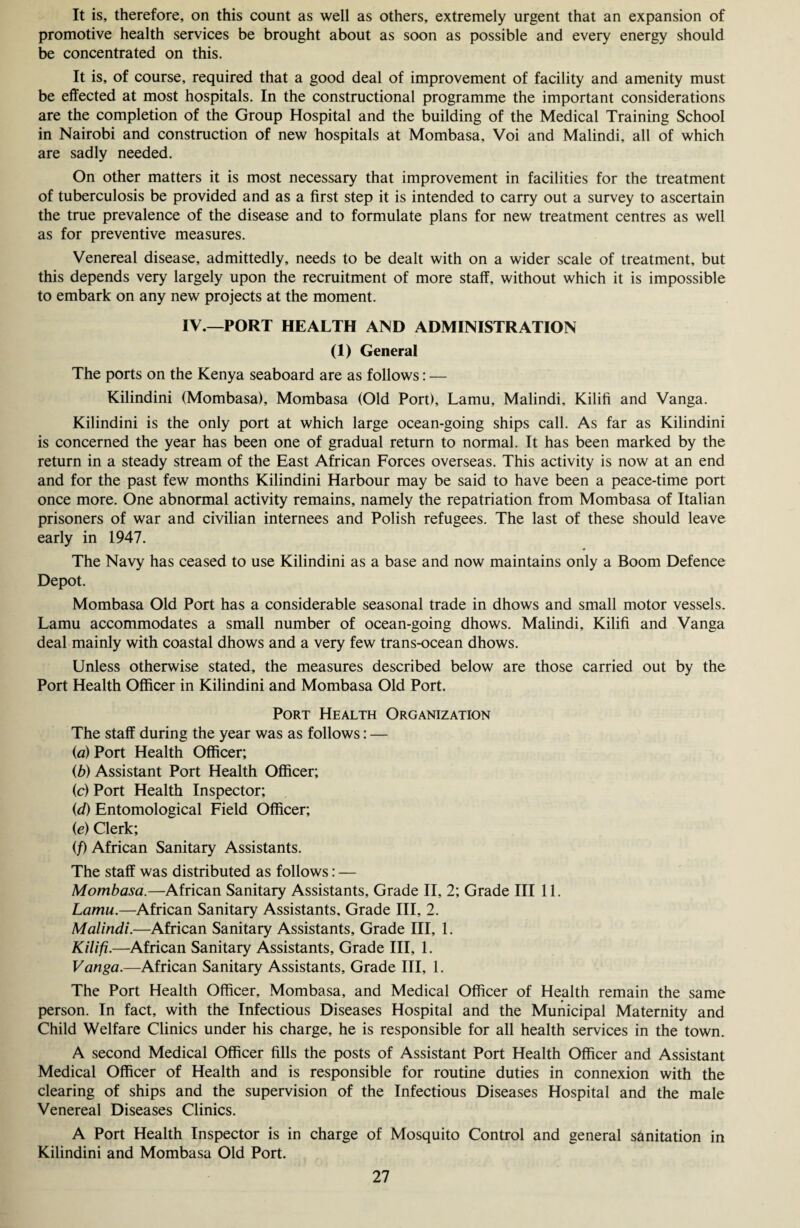 It is, therefore, on this count as well as others, extremely urgent that an expansion of promotive health services be brought about as soon as possible and every energy should be concentrated on this. It is, of course, required that a good deal of improvement of facility and amenity must be effected at most hospitals. In the constructional programme the important considerations are the completion of the Group Hospital and the building of the Medical Training School in Nairobi and construction of new hospitals at Mombasa, Voi and Malindi, all of which are sadly needed. On other matters it is most necessary that improvement in facilities for the treatment of tuberculosis be provided and as a first step it is intended to carry out a survey to ascertain the true prevalence of the disease and to formulate plans for new treatment centres as well as for preventive measures. Venereal disease, admittedly, needs to be dealt with on a wider scale of treatment, but this depends very largely upon the recruitment of more staff, without which it is impossible to embark on any new projects at the moment. IV.—PORT HEALTH AND ADMINISTRATION (1) General The ports on the Kenya seaboard are as follows: — Kilindini (Mombasa), Mombasa (Old Port), Lamu, Malindi, Kilifi and Vanga. Kilindini is the only port at which large ocean-going ships call. As far as Kilindini is concerned the year has been one of gradual return to normal. It has been marked by the return in a steady stream of the East African Forces overseas. This activity is now at an end and for the past few months Kilindini Harbour may be said to have been a peace-time port once more. One abnormal activity remains, namely the repatriation from Mombasa of Italian prisoners of war and civilian internees and Polish refugees. The last of these should leave early in 1947. The Navy has ceased to use Kilindini as a base and now maintains only a Boom Defence Depot. Mombasa Old Port has a considerable seasonal trade in dhows and small motor vessels. Lamu accommodates a small number of ocean-going dhows. Malindi, Kilifi and Vanga deal mainly with coastal dhows and a very few trans-ocean dhows. Unless otherwise stated, the measures described below are those carried out by the Port Health Officer in Kilindini and Mombasa Old Port. Port Health Organization The staff during the year was as follows: — (a) Port Health Officer; (b) Assistant Port Health Officer; (c) Port Health Inspector; (d) Entomological Field Officer; (e) Clerk; (/) African Sanitary Assistants. The staff was distributed as follows: — Mombasa.—African Sanitary Assistants, Grade II, 2; Grade III 11. Lamu.—African Sanitary Assistants, Grade III, 2. Malindi.—African Sanitary Assistants, Grade III, 1. Kilifi.—African Sanitary Assistants, Grade III, 1. Vanga.—African Sanitary Assistants, Grade III, 1. The Port Health Officer, Mombasa, and Medical Officer of Health remain the same person. In fact, with the Infectious Diseases Hospital and the Municipal Maternity and Child Welfare Clinics under his charge, he is responsible for all health services in the town. A second Medical Officer fills the posts of Assistant Port Health Officer and Assistant Medical Officer of Health and is responsible for routine duties in connexion with the clearing of ships and the supervision of the Infectious Diseases Hospital and the male Venereal Diseases Clinics. A Port Health Inspector is in charge of Mosquito Control and general sanitation in Kilindini and Mombasa Old Port.