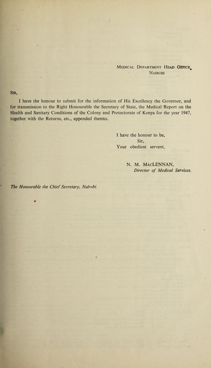 Medical Department Head Office# Nairobi Sir, I have the honour to submit for the information of His Excellency the Governor, and for transmission to the Right Honourable the Secretary of State, the Medical Report on the Health and Sanitary Conditions of the Colony and Protectorate of Kenya for the year 1947, together with the Returns, etc., appended thereto. I have the honour to be, Sir, Your obedient servant, N. M. MacLENNAN, Director of Medical Services. The Honourable the Chief Secretary, Nairobi.