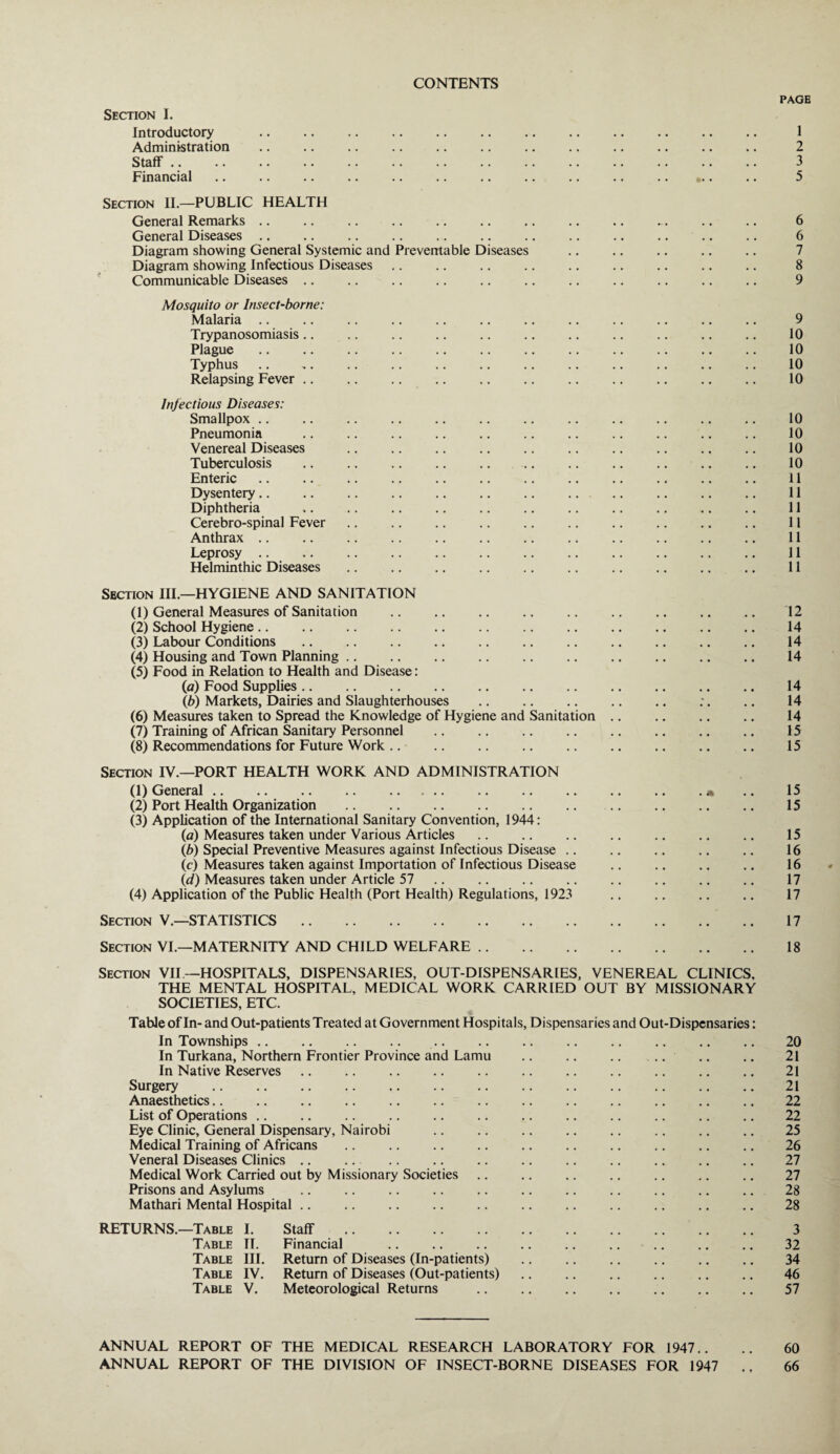 CONTENTS PAGE Section I. Introductory . • • • • . . 1 Administration • • • • * . 2 Staff. • • • • . # 3 Financial. •• • • • 5 Section II.—PUBLIC HEALTH General Remarks. 6 General Diseases ., 6 Diagram showing General Systemic and Preventable Diseases 7 Diagram showing Infectious Diseases 8 Communicable Diseases .. 9 Mosquito or Insect-borne: Malaria .. 9 Trypanosomiasis .. 10 Plague. 10 Typhus 10 Relapsing Fever. 10 Infectious Diseases: Smallpox .. 10 Pneumonia . 10 Venereal Diseases . 10 Tuberculosis . . 10 Enteric. 11 Dysentery. 11 Diphtheria 11 Cerebro-spinal Fever 11 Anthrax. 11 Leprosy . 11 Helminthic Diseases 11 Section III.—HYGIENE AND SANITATION (1) General Measures of Sanitation . .. 12 (2) School Hygiene. • • • • 14 (3) Labour Conditions. • • • • 14 (4) Housing and Town Planning. • • • • 14 (5) Food in Relation to Health and Disease: (a) Food Supplies. • • • • 14 (b) Markets, Dairies and Slaughterhouses . 14 (6) Measures taken to Spread the Knowledge of Hygiene and Sanitation .. • • • • 14 (7) Training of African Sanitary Personnel . • • • • 15 (8) Recommendations for Future Work. .. 15 Section IV.—PORT HEALTH WORK AND ADMINISTRATION (1) General. , m 15 (2) Port Health Organization . • • • • 15 (3) Application of the International Sanitary Convention, 1944: (a) Measures taken under Various Articles. 15 (b) Special Preventive Measures against Infectious Disease .. 16 (c) Measures taken against Importation of Infectious Disease 16 {d) Measures taken under Article 57. 17 (4) Application of the Public Health (Port Health) Regulations, 1923 .. 17 Section V.—STATISTICS. . . 17 Section VI.—MATERNITY AND CHILD WELFARE. . . 18 Section VII— HOSPITALS, DISPENSARIES, OUT-DISPENSARIES, VENEREAL CLINICS. THE MENTAL HOSPITAL, MEDICAL WORK CARRIED OUT BY MISSIONARY SOCIETIES, ETC. Table of In- and Out-patients Treated at Government Hospitals, Dispensaries and Out-Dispensaries: In Townships. 20 In Turkana, Northern Frontier Province and Lamu 21 In Native Reserves 21 Surgery . 21 Anaesthetics. 22 List of Operations .. 22 Eye Clinic, General Dispensary, Nairobi . 25 Medical Training of Africans 26 Veneral Diseases Clinics. 27 Medical Work Carried out by Missionary Societies 27 Prisons and Asylums . 28 Mathari Mental Hospital. 28 RETURNS.—Table I. Staff . 3 Table II. Financial 32 Table III. Return of Diseases (In-patients) . 34 Table IV. Return of Diseases (Out-patients). 46 Table V. Meteorological Returns . 57 ANNUAL REPORT OF THE MEDICAL RESEARCH LABORATORY FOR 1947.. 60 ANNUAL REPORT OF THE DIVISION OF INSECT-BORNE DISEASES FOR 1947 » » 66