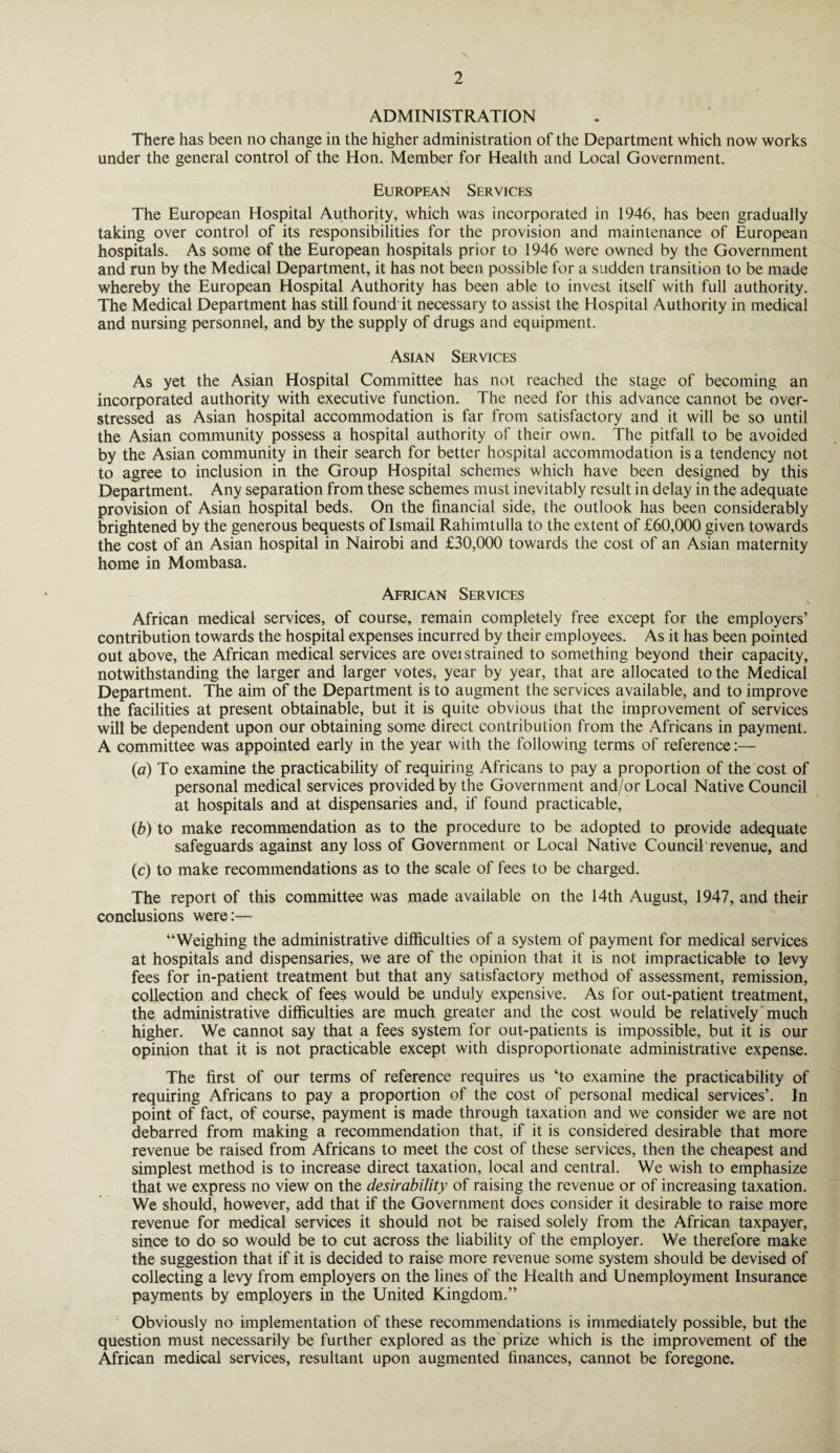 ADMINISTRATION There has been no change in the higher administration of the Department which now works under the general control of the Hon. Member for Health and Local Government. European Services The European Hospital Authority, which was incorporated in 1946, has been gradually taking over control of its responsibilities for the provision and maintenance of European hospitals. As some of the European hospitals prior to 1946 were owned by the Government and run by the Medical Department, it has not been possible for a sudden transition to be made whereby the European Hospital Authority has been able to invest itself with full authority. The Medical Department has still found it necessary to assist the Hospital Authority in medical and nursing personnel, and by the supply of drugs and equipment. Asian Services As yet the Asian Hospital Committee has not reached the stage of becoming an incorporated authority with executive function. The need for this advance cannot be over¬ stressed as Asian hospital accommodation is far from satisfactory and it will be so until the Asian community possess a hospital authority of their own. The pitfall to be avoided by the Asian community in their search for better hospital accommodation is a tendency not to agree to inclusion in the Group Hospital schemes which have been designed by this Department. Any separation from these schemes must inevitably result in delay in the adequate provision of Asian hospital beds. On the financial side, the outlook has been considerably brightened by the generous bequests of Ismail Rahimtulla to the extent of £60,000 given towards the cost of an Asian hospital in Nairobi and £30,000 towards the cost of an Asian maternity home in Mombasa. African Services African medical services, of course, remain completely free except for the employers’ contribution towards the hospital expenses incurred by their employees. As it has been pointed out above, the African medical services are overstrained to something beyond their capacity, notwithstanding the larger and larger votes, year by year, that are allocated to the Medical Department. The aim of the Department is to augment the services available, and to improve the facilities at present obtainable, but it is quite obvious that the improvement of services will be dependent upon our obtaining some direct contribution from the Africans in payment. A committee was appointed early in the year with the following terms of reference:— (a) To examine the practicability of requiring Africans to pay a proportion of the cost of personal medical services provided by the Government and/or Local Native Council at hospitals and at dispensaries and, if found practicable, (b) to make recommendation as to the procedure to be adopted to provide adequate safeguards against any loss of Government or Local Native Council revenue, and (c) to make recommendations as to the scale of fees to be charged. The report of this committee was made available on the 14th August, 1947, and then- conclusions were:— “Weighing the administrative difficulties of a system of payment for medical services at hospitals and dispensaries, we are of the opinion that it is not impracticable to levy fees for in-patient treatment but that any satisfactory method of assessment, remission, collection and check of fees would be unduly expensive. As for out-patient treatment, the administrative difficulties are much greater and the cost would be relatively much higher. We cannot say that a fees system for out-patients is impossible, but it is our opinion that it is not practicable except with disproportionate administrative expense. The first of our terms of reference requires us ‘to examine the practicability of requiring Africans to pay a proportion of the cost of personal medical services’. In point of fact, of course, payment is made through taxation and we consider we are not debarred from making a recommendation that, if it is considered desirable that more revenue be raised from Africans to meet the cost of these services, then the cheapest and simplest method is to increase direct taxation, local and central. We wish to emphasize that we express no view on the desirability of raising the revenue or of increasing taxation. We should, however, add that if the Government does consider it desirable to raise more revenue for medical services it should not be raised solely from the African taxpayer, since to do so would be to cut across the liability of the employer. We therefore make the suggestion that if it is decided to raise more revenue some system should be devised of collecting a levy from employers on the lines of the Health and Unemployment Insurance payments by employers in the United Kingdom.” Obviously no implementation of these recommendations is immediately possible, but the question must necessarily be further explored as the prize which is the improvement of the African medical services, resultant upon augmented finances, cannot be foregone.