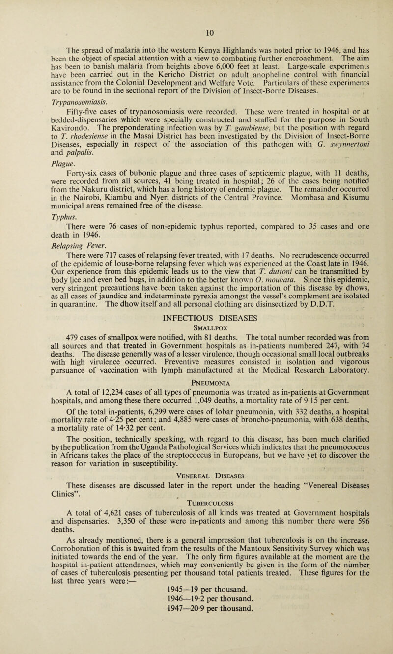 The spread of malaria into the western Kenya Highlands was noted prior to 1946, and has been the object of special attention with a view to combating further encroachment. The aim has been to banish malaria from heights above 6,000 feet at least. Large-scale experiments have been carried out in the Kericho District on adult anopheline control with financial assistance from the Colonial Development and Welfare Vote. Particulars of these experiments are to be found in the sectional report of the Division of Insect-Borne Diseases. Trypanosomiasis. Fifty-five cases of trypanosomiasis were recorded. These were treated in hospital or at bedded-dispensaries which were specially constructed and staffed for the purpose in South Kavirondo. The preponderating infection was by T. gambiense, but the position with regard to T. rhodesiense in the Masai District has been investigated by the Division of Insect-Borne Diseases, especially in respect of the association of this pathogen with G. swynnertoni and palpalis. Plague. Forty-six cases of bubonic plague and three cases of septicemic plague, with 11 deaths, were recorded from all sources, 41 being treated in hospital; 26 of the cases being notified from the Nakuru district, which has a long history of endemic plague. The remainder occurred in the Nairobi, Kiambu and Nyeri districts of the Central Province. Mombasa and Kisumu municipal areas remained free of the disease. Typhus. There were 76 cases of non-epidemic typhus reported, compared to 35 cases and one death in 1946. Relapsing Fever. There were 717 cases of relapsing fever treated, with 17 deaths. No recrudescence occurred of the epidemic of louse-borne relapsing fever which was experienced at the Coast late in 1946. Our experience from this epidemic leads us to the view that T. duttoni can be transmitted by body lice and even bed bugs, in addition to the better known O. moukata. Since this epidemic, very stringent precautions have been taken against the importation of this disease by dhows, as all cases of jaundice and indeterminate pyrexia amongst the vessel’s complement are isolated in quarantine. The dhow itself and all personal clothing are disinsectized by D.D.T. INFECTIOUS DISEASES Smallpox 479 cases of smallpox were notified, with 81 deaths. The total number recorded was from all sources and that treated in Government hospitals as in-patients numbered 247, with 74 deaths. The disease generally was of a lesser virulence, though occasional small local outbreaks with high virulence occurred. Preventive measures consisted in isolation and vigorous pursuance of vaccination with lymph manufactured at the Medical Research Laboratory. Pneumonia A total of 12,234 cases of all types of pneumonia was treated as in-patients at Government hospitals, and among these there occurred 1,049 deaths, a mortality rate of 915 per cent. Of the total in-patients, 6,299 were cases of lobar pneumonia, with 332 deaths, a hospital mortality rate of 4-25 per cent; and 4,885 were cases of broncho-pneumonia, with 638 deaths, a mortality rate of 14-32 per cent. The position, technically speaking, with regard to this disease, has been much clarified by the publication from the Uganda Pathological Services which indicates that the pneumococcus in Africans takes the place of the streptococcus in Europeans, but we have yet to discover the reason for variation in susceptibility. Venereal Diseases These diseases are discussed later in the report under the heading “Venereal Diseases Clinics”. *■ Tuberculosis A total of 4,621 cases of tuberculosis of all kinds was treated at Government hospitals and dispensaries. 3,350 of these were in-patients and among this number there were 596 deaths. As already mentioned, there is a general impression that tuberculosis is on the increase. Corroboration of this is awaited from the results of the Mantoux Sensitivity Survey which was initiated towards the end of the year. The only firm figures available at the moment are the hospital in-patient attendances, which may conveniently be given in the form of the number of cases of tuberculosis presenting per thousand total patients treated. These figures for the last three years were:— 1945— 19 per thousand. 1946— 19*2 per thousand. 1947— 20-9 per thousand.