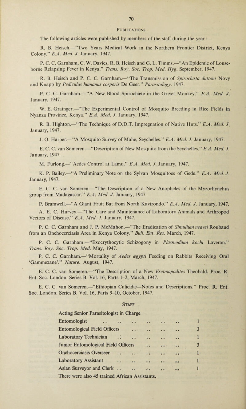 Publications The following articles were published by members of the staff during the year:— R. B. Heisch.—“Two Years Medical Work in the Northern Frontier District, Kenya Colony.” E.A. Med. J. January, 1947. P. C. C. Garnham, C. W. Davies, R. B. Heisch and G. L. Timms.—“An Epidemic of Louse- borne Relapsing Fever in Kenya.” Trans. Roy. Soc. Trop. Med. Hyg. September, 1947. R. B. Heisch and P. C. C. Garnham.—“The Transmission of Spirochceta duttoni Novy and Knapp by Pediculus humanus corporis De Geer.” Parasitology. 1947. P. C. C. Garnham.—“A New Blood Spirochsete in the Grivet Monkey.” E.A. Med. J. January, 1947. W. E. Grainger.—“The Experimental Control of Mosquito Breeding in Rice Fields in Nyanza Province, Kenya.” E.A. Med. J. January, 1947. R. B. Highton.—“The Technique ofD.D.T. Impregnation of Native Huts.” E.A. Med. J. January, 1947. J. O. Harper.—“A Mosquito Survey of Mahe, Seychelles.” E.A. Med. J. January, 1947. E. C. C. van Someren.—“Description of New Mosquito from the Seychelles.” E.A. Med. J. January, 1947. M. Furlong.—“Aedes Control at Lamu.” E.A. Med. J. January, 1947. K. P. Bailey.—“A Preliminary Note on the Sylvan Mosquitoes of Gede.” E.A. Med. J January, 1947. E. C. C. van Someren.—“The Description of a New Anopheles of the Myzorhynchus group from Madagascar.” E.A. Med. J. January, 1947. P. Bramwell.—“A Giant Fruit Bat from North Kavirondo.” E.A. Med. J. January, 1947. A. E. C. Harvey.—“The Care and Maintenance of Laboratory Animals and Arthropod Vectors of Disease.” E.A. Med. J. January, 1947. P. C. C. Garnham and J. P. McMahon.—“The Eradication of Simulium neavei Roubaud from an Onchocerciasis Area in Kenya Colony.” Bull. Ent. Res. March, 1947. P. C. C. Garnham.—“Exocrythocytic Schizogony in Plasmodium kochi Laveran.” Trans. Roy. Soc. Trop. Med. May, 1947. P. C. C. Garnham.—“Mortality of Aedes cegypti Feeding on Rabbits Receiving Oral ‘Gammexane’.” Nature. August, 1947. E. C. C. van Someren.—“The Description of a New Eretmapodites Theobald. Proc. R Ent. Soc. London. Series B. Vol. 16, Parts 1-2, March, 1947. E. C. C. van Someren.—“Ethiopian Culicidae—Notes and Descriptions.” Proc. R. Ent. Soc. London. Series B. Vol. 16, Parts 9-10, October, 1947. Staff Acting Senior Parasitologist in Charge Entomologist . 1 Entomological Field Officers . 3 Laboratory Technician .1 1 Junior Entomological Field Officers . 3 Onchocerciasis Overseer. 1 Laboratory Assistant . 1 Asian Surveyor and Clerk .. .. .. .. ... 1 There were also 45 trained African Assistants,