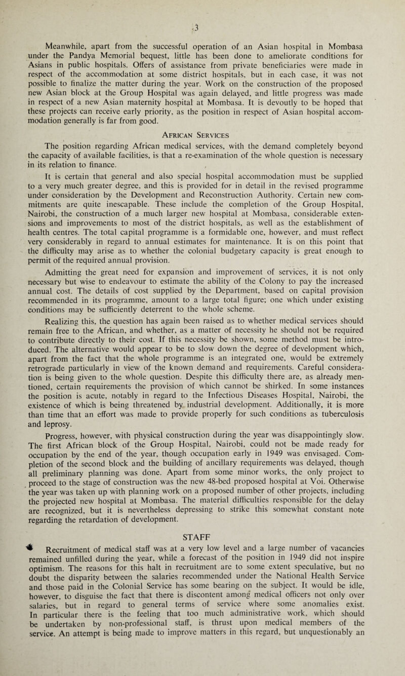 Meanwhile, apart from the successful operation of an Asian hospital in Mombasa under the Pandya Memorial bequest, little has been done to ameliorate conditions for Asians in public hospitals. Offers of assistance from private beneficiaries were made in respect of the accommodation at some district hospitals, but in each case, it was not possible to finalize the matter during the year. Work on the construction of the proposed new Asian block at the Group Hospital was again delayed, and little progress was made in respect of a new Asian maternity hospital at Mombasa. It is devoutly to be hoped that these projects can receive early priority, as the position in respect of Asian hospital accom¬ modation generally is far from good. African Services i The position regarding African medical services, with the demand completely beyond the capacity of available facilities, is that a re-examination of the whole question is necessary in its relation to finance. It is certain that general and also special hospital accommodation must be supplied to a very much greater degree, and this is provided for in detail in the revised programme under consideration by the Development and Reconstruction Authority. Certain new com¬ mitments are quite inescapable. These include the completion of the Group Hospital, Nairobi, the construction of a much larger new hospital at Mombasa, considerable exten¬ sions and improvements to most of the district hospitals, as well as the establishment of health centres. The total capital programme is a formidable one, however, and must reflect very considerably in regard to annual estimates for maintenance. It is on this point that the difficulty may arise as to whether the colonial budgetary capacity is great enough to permit of the required annual provision. Admitting the great need for expansion and improvement of services, it is not only necessary but wise to endeavour to estimate the ability of the Colony to pay the increased annual cost. The details of cost supplied by the Department, based on capital provision recommended in its programme, amount to a large total figure; one which under existing conditions may be sufficiently deterrent to the whole scheme. Realizing this, the question has again been raised as to whether medical services should remain free to the African, and whether, as a matter of necessity he should not be required to contribute directly to their cost. If this necessity be shown, some method must be intro¬ duced. The alternative would appear to be to slow down the degree of development which, apart from the fact that the whole programme is an integrated one, would be extremely retrograde particularly in view of the known demand and requirements. Careful considera¬ tion is being given to the whole question. Despite this difficulty there are, as already men¬ tioned, certain requirements the provision of which cannot be shirked. In some instances the position is acute, notably in regard to the Infectious Diseases Hospital, Nairobi, the existence of which is being threatened by industrial development. Additionally, it is more than time that an effort was made to provide properly for such conditions as tuberculosis and leprosy. Progress, however, with physical construction during the year was disappointingly slow. The first African block of the Group Hospital, Nairobi, could not be made ready for occupation by the end of the year, though occupation early in 1949 was envisaged. Com¬ pletion of the second block and the building of ancillary requirements was delayed, though all preliminary planning was done. Apart from some minor works, the only project to proceed to the stage of construction was the new 48-bed proposed hospital at Voi. Otherwise the year was taken up with planning work on a proposed number of other projects, including the projected new hospital at Mombasa. The material difficulties responsible for the delay are recognized, but it is nevertheless depressing to strike this somewhat constant note regarding the retardation of development. STAFF + Recruitment of medical staff was at a very low level and a large number of vacancies remained unfilled during the year, while a forecast of the position in 1949 did not inspire optimism. The reasons for this halt in recruitment are to some extent speculative, but no doubt the disparity between the salaries recommended under the National Health Service and those paid in the Colonial Service has some bearing on the subject. It would be idle, however, to disguise the fact that there is discontent among medical officers not only over salaries, but in regard to general terms of service where some anomalies exist. In particular there is the feeling that too much administrative work, which should be undertaken by non-professional staff, is thrust upon medical members of the service. An attempt is being made to improve matters in this regard, but unquestionably an
