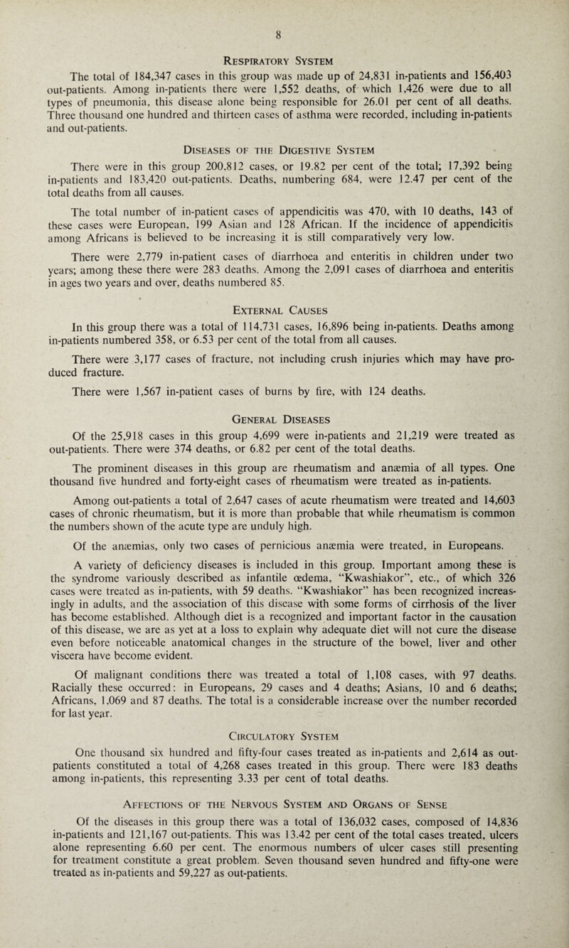 Respiratory System The total of 184,347 cases in this group was made up of 24,831 in-patients and 156,403 out-patients. Among in-patients there were 1,552 deaths, of which 1,426 were due to all types of pneumonia, this disease alone being responsible for 26.01 per cent of all deaths. Three thousand one hundred and thirteen cases of asthma were recorded, including in-patients and out-patients. Diseases of the Digestive System There were in this group 200.812 cases, or 19.82 per cent of the total; 17,392 being in-patients and 183,420 out-patients. Deaths, numbering 684, were 12.47 per cent of the total deaths from all causes. The total number of in-patient cases of appendicitis was 470, with 10 deaths, 143 of these cases were European, 199 Asian and 128 African. If the incidence of appendicitis among Africans is believed to be increasing it is still comparatively very low. There were 2,779 in-patient cases of diarrhoea and enteritis in children under two years; among these there were 283 deaths. Among the 2,091 cases of diarrhoea and enteritis in ages two years and over, deaths numbered 85. * External Causes In this group there was a total of 114,731 cases, 16,896 being in-patients. Deaths among in-patients numbered 358, or 6.53 per cent of the total from all causes. There were 3,177 cases of fracture, not including crush injuries which may have pro¬ duced fracture. There were 1,567 in-patient cases of burns by fire, with 124 deaths. General Diseases Of the 25,918 cases in this group 4,699 were in-patients and 21,219 were treated as out-patients. There were 374 deaths, or 6.82 per cent of the total deaths. The prominent diseases in this group are rheumatism and anaemia of all types. One thousand five hundred and forty-eight cases of rheumatism were treated as in-patients. Among out-patients a total of 2,647 cases of acute rheumatism were treated and 14,603 cases of chronic rheumatism, but it is more than probable that while rheumatism is common the numbers shown of the acute type are unduly high. Of the anaemias, only two cases of pernicious anaemia were treated, in Europeans. A variety of deficiency diseases is included in this group. Important among these is the syndrome variously described as infantile oedema, “Kwashiakor”, etc., of which 326 cases were treated as in-patients, with 59 deaths. “Kwashiakor” has been recognized increas¬ ingly in adults, and the association of this disease with some forms of cirrhosis of the liver has become established. Although diet is a recognized and important factor in the causation of this disease, we are as yet at a loss to explain why adequate diet will not cure the disease even before noticeable anatomical changes in the structure of the bowel, liver and other viscera have become evident. Of malignant conditions there was treated a total of 1,108 cases, with 97 deaths. Racially these occurred: in Europeans, 29 cases and 4 deaths; Asians, 10 and 6 deaths; Africans, 1,069 and 87 deaths. The total is a considerable increase over the number recorded for last year. Circulatory System One thousand six hundred and fifty-four cases treated as in-patients and 2,614 as out¬ patients constituted a total of 4,268 cases treated in this group. There were 183 deaths among in-patients, this representing 3.33 per cent of total deaths. Affections of the Nervous System and Organs of Sense Of the diseases in this group there was a total of 136,032 cases, composed of 14,836 in-patients and 121,167 out-patients. This was 13.42 per cent of the total cases treated, ulcers alone representing 6.60 per cent. The enormous numbers of ulcer cases still presenting for treatment constitute a great problem. Seven thousand seven hundred and fifty-one were treated as in-patients and 59,227 as out-patients.