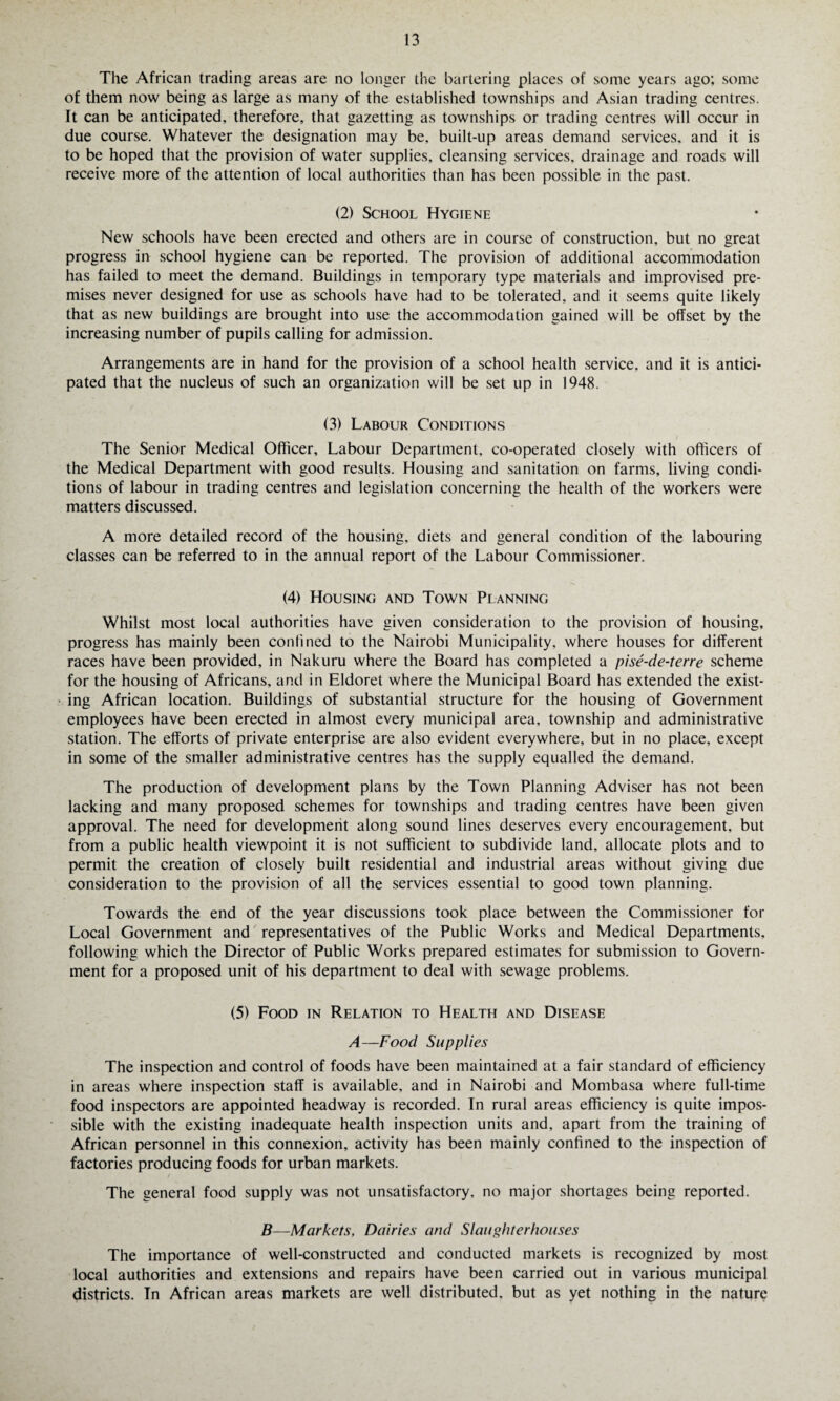 The African trading areas are no longer the bartering places of some years ago; some of them now being as large as many of the established townships and Asian trading centres. It can be anticipated, therefore, that gazetting as townships or trading centres will occur in due course. Whatever the designation may be, built-up areas demand services, and it is to be hoped that the provision of water supplies, cleansing services, drainage and roads will receive more of the attention of local authorities than has been possible in the past. (2) School Hygiene New schools have been erected and others are in course of construction, but no great progress in school hygiene can be reported. The provision of additional accommodation has failed to meet the demand. Buildings in temporary type materials and improvised pre¬ mises never designed for use as schools have had to be tolerated, and it seems quite likely that as new buildings are brought into use the accommodation gained will be offset by the increasing number of pupils calling for admission. Arrangements are in hand for the provision of a school health service, and it is antici¬ pated that the nucleus of such an organization will be set up in 1948. (3) Labour Conditions The Senior Medical Officer, Labour Department, co-operated closely with officers of the Medical Department with good results. Housing and sanitation on farms, living condi¬ tions of labour in trading centres and legislation concerning the health of the workers were matters discussed. A more detailed record of the housing, diets and general condition of the labouring classes can be referred to in the annual report of the Labour Commissioner. (4) Housing and Town Planning Whilst most local authorities have given consideration to the provision of housing, progress has mainly been confined to the Nairobi Municipality, where houses for different races have been provided, in Nakuru where the Board has completed a pise-de-terre scheme for the housing of Africans, and in Eldoret where the Municipal Board has extended the exist¬ ing African location. Buildings of substantial structure for the housing of Government employees have been erected in almost every municipal area, township and administrative station. The efforts of private enterprise are also evident everywhere, but in no place, except in some of the smaller administrative centres has the supply equalled the demand. The production of development plans by the Town Planning Adviser has not been lacking and many proposed schemes for townships and trading centres have been given approval. The need for development along sound lines deserves every encouragement, but from a public health viewpoint it is not sufficient to subdivide land, allocate plots and to permit the creation of closely built residential and industrial areas without giving due consideration to the provision of all the services essential to good town planning. Towards the end of the year discussions took place between the Commissioner for Local Government and representatives of the Public Works and Medical Departments, following which the Director of Public Works prepared estimates for submission to Govern¬ ment for a proposed unit of his department to deal with sewage problems. (5) Food in Relation to Health and Disease A—Food Supplies The inspection and control of foods have been maintained at a fair standard of efficiency in areas where inspection staff is available, and in Nairobi and Mombasa where full-time food inspectors are appointed headway is recorded. In rural areas efficiency is quite impos¬ sible with the existing inadequate health inspection units and, apart from the training of African personnel in this connexion, activity has been mainly confined to the inspection of factories producing foods for urban markets. The general food supply was not unsatisfactory, no major shortages being reported. B—Markets, Dairies and Slaughterhouses The importance of well-constructed and conducted markets is recognized by most local authorities and extensions and repairs have been carried out in various municipal districts. In African areas markets are well distributed, but as yet nothing in the nature