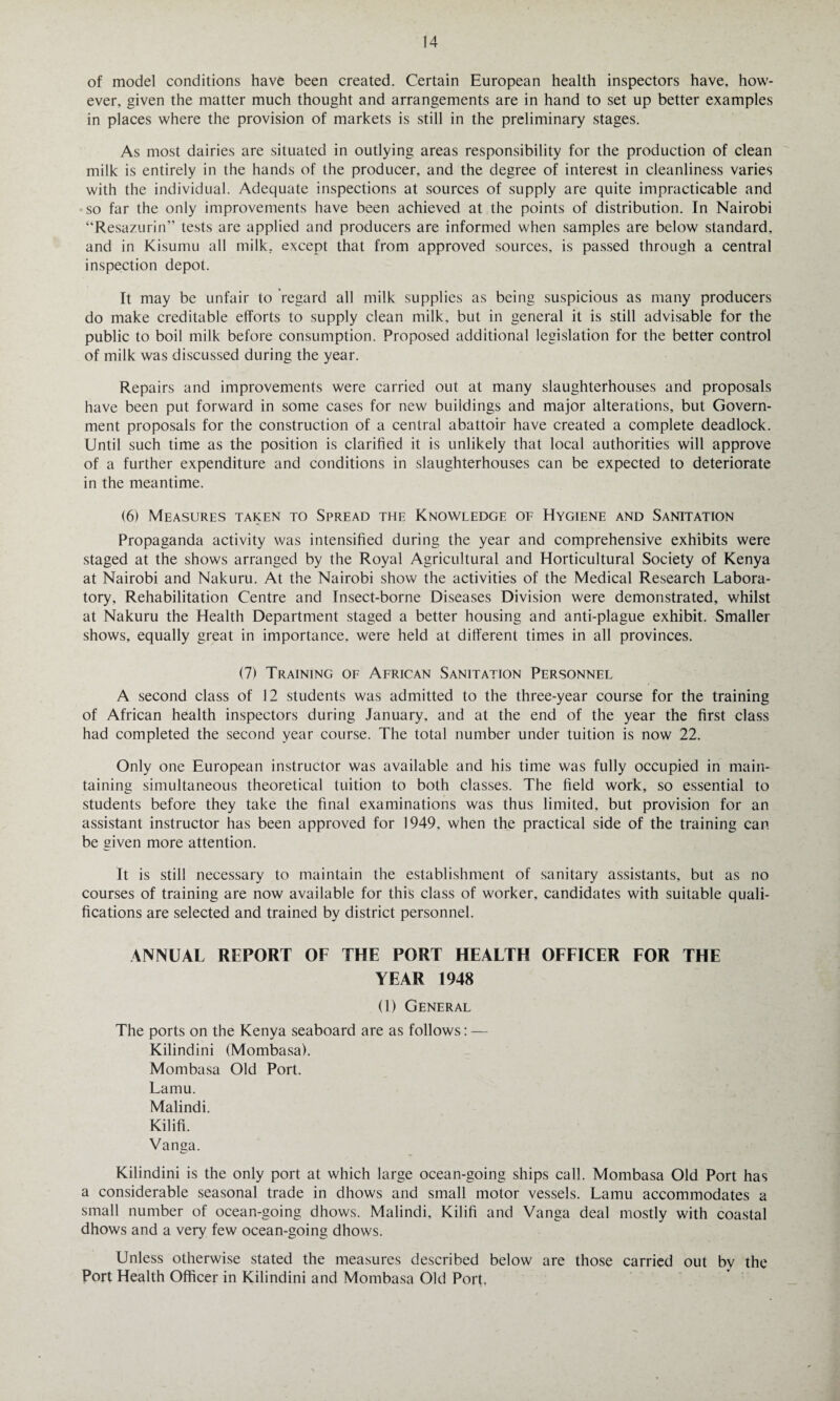 of model conditions have been created. Certain European health inspectors have, how¬ ever, given the matter much thought and arrangements are in hand to set up better examples in places where the provision of markets is still in the preliminary stages. As most dairies are situated in outlying areas responsibility for the production of clean milk is entirely in the hands of the producer, and the degree of interest in cleanliness varies with the individual. Adequate inspections at sources of supply are quite impracticable and ■so far the only improvements have been achieved at the points of distribution. In Nairobi “Resazurin” tests are applied and producers are informed when samples are below standard, and in Kisumu all milk, except that from approved sources, is passed through a central inspection depot. It may be unfair to regard all milk supplies as being suspicious as many producers do make creditable efforts to supply clean milk, but in general it is still advisable for the public to boil milk before consumption. Proposed additional legislation for the better control of milk was discussed during the year. Repairs and improvements were carried out at many slaughterhouses and proposals have been put forward in some cases for new buildings and major alterations, but Govern¬ ment proposals for the construction of a central abattoir have created a complete deadlock. Until such time as the position is clarified it is unlikely that local authorities will approve of a further expenditure and conditions in slaughterhouses can be expected to deteriorate in the meantime. (6) Measures taken to Spread the Knowledge of Hygiene and Sanitation Propaganda activity was intensified during the year and comprehensive exhibits were staged at the shows arranged by the Royal Agricultural and Horticultural Society of Kenya at Nairobi and Nakuru. At the Nairobi show the activities of the Medical Research Labora¬ tory, Rehabilitation Centre and Insect-borne Diseases Division were demonstrated, whilst at Nakuru the Health Department staged a better housing and anti-plague exhibit. Smaller shows, equally great in importance, were held at different times in all provinces. (7) Training of African Sanitation Personnel A second class of 12 students was admitted to the three-year course for the training of African health inspectors during January, and at the end of the year the first class had completed the second year course. The total number under tuition is now 22. Only one European instructor was available and his time was fully occupied in main¬ taining simultaneous theoretical tuition to both classes. The field work, so essential to students before they take the final examinations was thus limited, but provision for an assistant instructor has been approved for 1949, when the practical side of the training can be given more attention. It is still necessary to maintain the establishment of sanitary assistants, but as no courses of training are now available for this class of worker, candidates with suitable quali¬ fications are selected and trained by district personnel. ANNUAL REPORT OF THE PORT HEALTH OFFICER FOR THE YEAR 1948 (1) General The ports on the Kenya seaboard are as follows: — Kilindini (Mombasa). Mombasa Old Port. Lamu. Malindi. Kilifi. Vanga. Kilindini is the only port at which large ocean-going ships call. Mombasa Old Port has a considerable seasonal trade in dhows and small motor vessels. Lamu accommodates a small number of ocean-going dhows. Malindi, Kilifi and Vanga deal mostly with coastal dhows and a very few ocean-going dhows. Unless otherwise stated the measures described below are those carried out by the Port Health Officer in Kilindini and Mombasa Old Port,