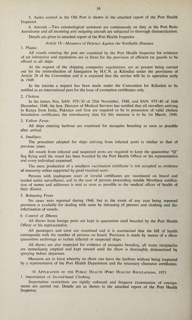 5. Aedes control in the Old Port is shown in the attached report of the Port Health Inspector. 6. Aircraft.—Two entomological assistants are continuously on duty at the Port Reitz Aerodrome and all incoming and outgoing aircraft are subjected to thorough disinsectization. Details are given in attached report of the Port Health Inspector. Article 15—Measures of Defence Against the Notifiable Diseases 1. Plague. All vessels entering the port are examined by the Port Health Inspector for evidence of rat infestation and regulations are in force for the provision of efficient rat guards to be affixed to all ships. At the request of the shipping companies negotiations are at present being carried out for the reintroduction of fumigation by H.C.N. at Kilindini under the provisions of Article 28 of the Convention and it is expected that the service will be in operation early in 1949. In the interim a request has been made under the Convention for Kilindini to be notified as an international port for the issue of exemption certificates only. 2. Cholera. In his letters Nos. SAN. 975/30 of 25th November, 1948, and SAN. 975/40 of 16th December, 1948, the hon. Director of Medical Services has notified that all travellers arriving in Kenya from India, Pakistan and Goa are required to be in possession of valid cholera inoculation certificates; the introductory date for this measure is to be 1st March, 1949. 3. Yellow Fever. All ships entering harbour are examined for mosquito breeding as soon as possible after arrival. 4. Smallpox. The procedure adopted for ships arriving from infected ports is similar to that of previous years. All vessels from infected and suspected ports are required to keep the quarantine “Q” flag flying until the vessel has been boarded by the Port Health Officer or his representative and every individual examined. The mere production of a smallpox vaccination certificate is not accepted as evidence of immunity unless supported by good vaccinal scars. Persons with inadequate scars or invalid certificates are vaccinated on board and landed under surveillance, and in the case of persons proceeding outside Mombasa notifica¬ tion of names and addresses is sent as soon as possible to the medical officer of health of their district. 5. Relapsing Fever. No cases were reported during 1948, but in the event of any case being reported provision is available for dealing with same by delousing of persons and clothing and dis- infectization of vessels. 6. Control of Dhows. All dhows from foreign ports are kept in quarantine until boarded by the Port Health Officer or his representative. AH passengers and crew are examined and it is ascertained that the bill of health corresponds with the number of persons on board. Provision is made by means of a dhow quarantine anchorage to isolate infected or suspected ships. All dhows are also inspected for evidence of mosquito breeding, all water receptacles are immediately emptied and kept unused until the dhow is thoroughly disinsectized by spraying before departure. Measures are in force whereby no dhow can leave the harbour without being inspected by a representative of the Port Health Department and the necessary clearance certificates. (4) Application of the Public Health (Port Health) Regulations, 1923 1. Importation of Second-hand Clothing. Importation restrictions are rigidly enforced and frequent examination of consign¬ ments are carried out. Details are as shown in the attached report of the Port Health Inspector, /