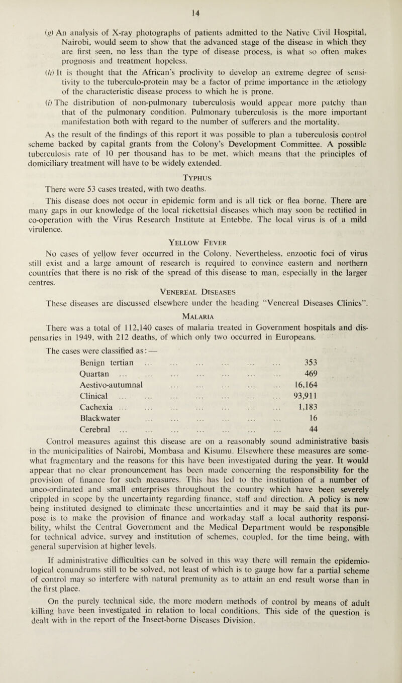 <g) An analysis of X-ray photographs of patients admitted to the Native Civil Hospital, Nairobi, would seem to show that the advanced stage of the disease in which they are first seen, no less than the type of disease process, is what so often makes prognosis and treatment hopeless. <//) It is thought that the African's proclivity to develop an extreme degree of sensi¬ tivity to the tuberculo-protein may be a factor of prime importance in the aetiology of the characteristic disease process to which he is prone. (/) The distribution of non-pulmonary tuberculosis would appear more patchy than that of the pulmonary condition. Pulmonary tuberculosis is the more important manifestation both with regard to the number of sufferers and the mortality. As the result of the findings of this report it was possible to plan a tuberculosis control scheme backed by capital grants from the Colony’s Development Committee. A possible tuberculosis rate of 10 per thousand has to be met, which means that the principles of domiciliary treatment will have to be widely extended. Typhus There were 53 cases treated, with two deaths. This disease does not occur in epidemic form and is all tick or flea borne. There are many gaps in our knowledge of the local rickettsial diseases which may soon be rectified in co-operation with the Virus Research Institute at Entebbe. The local virus is of a mild virulence. Yellow Fever No cases of yellow fever occurred in the Colony. Nevertheless, enzootic foci of virus still exist and a large amount of research is required to convince eastern and northern countries that there is no risk of the spread of this disease to man, especially in the larger centres. Venereal Diseases These diseases are discussed elsewhere under the heading “Venereal Diseases Clinics”. Malaria There was a total of 112,140 cases of malaria treated in Government hospitals and dis¬ pensaries in 1949, with 212 deaths, of which only two occurred in Europeans. The cases were classified as: — Benign tertian ... ... ... ... ... ... 353 Quartan Aestivo-autumnal Clinical Cachexia ... Black water Cerebral ... 469 16,164 93,911 1,183 16 44 Control measures against this disease are on a reasonably sound administrative basis in the municipalities of Nairobi, Mombasa and Kisumu. Elsewhere these measures are some¬ what fragmentary and the reasons for this have been investigated during the year. It would appear that no clear pronouncement has been made concerning the responsibility for the provision of finance for such measures. This has led to the institution of a number of unco-ordinated and small enterprises throughout the country which have been severely crippled in scope by the uncertainty regarding finance, staff and direction. A policy is now being instituted designed to eliminate these uncertainties and it may be said that its pur¬ pose is to make the provision of finance and workaday staff a local authority responsi¬ bility, whilst the Central Government and the Medical Department would be responsible for technical advice, survey and institution of schemes, coupled, for the time being, with general supervision at higher levels. If administrative difficulties can be solved in this way there will remain the epidemio¬ logical conundrums still to be solved, not least of which is to gauge how far a partial scheme of control may so interfere with natural premunity as to attain an end result worse than in the first place. On the purely technical side, the more modern methods of control by means of adult killing have been investigated in relation to local conditions. This side of the question is dealt with in the report of the Insect-borne Diseases Division.