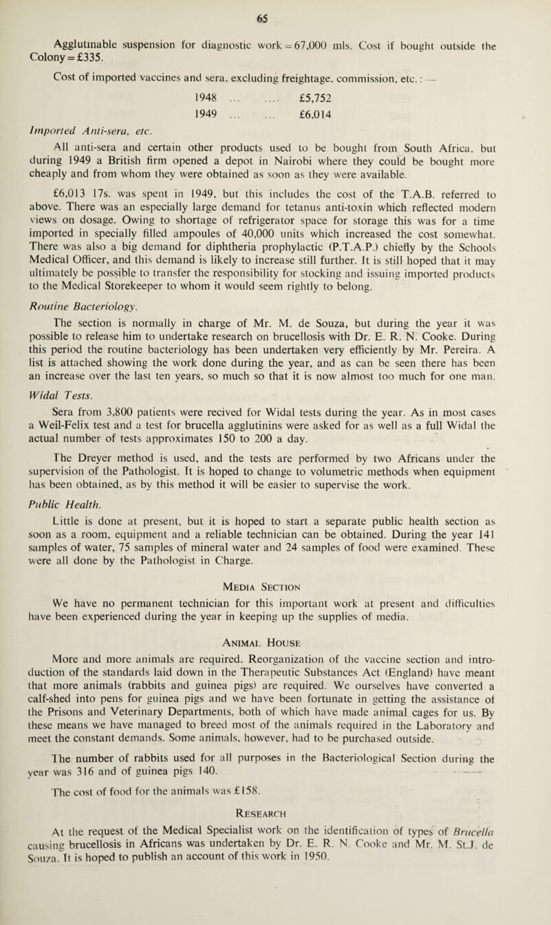 Agglutinable suspension for diagnostic work = 67,000 mis. Cost if bought outside the Colony = £335. Cost of imported vaccines and sera, excluding freightage, commission, etc.: — 1948 . £5,752 1949 . £6.014 Imported Anti-sera, etc. All anti-sera and certain other products used to be bought from South Africa, but during 1949 a British firm opened a depot in Nairobi where they could be bought more cheaply and from whom they were obtained as soon as they were available. £6,013 17s. was spent in 1949, but this includes the cost of the T.A.B. referred to above. There was an especially large demand for tetanus anti-toxin which reflected modern views on dosage. Owing to shortage of refrigerator space for storage this was for a time imported in specially filled ampoules of 40,000 units which increased the cost somewhat. There was also a big demand for diphtheria prophylactic (P.T.A.P.) chiefly by the Schools Medical Officer, and this demand is likely to increase still further. It is still hoped that it may ultimately be possible to transfer the responsibility for stocking and issuing imported products to the Medical Storekeeper to whom it would seem rightly to belong. Routine Bacteriology. The section is normally in charge of Mr. M. de Souza, but during the year it was possible to release him to undertake research on brucellosis with Dr. E. R. N. Cooke. During this period the routine bacteriology has been undertaken very efficiently by Mr. Pereira. A list is attached showing the work done during the year, and as can be seen there has been an increase over the last ten years, so much so that it is now almost too much for one man. Widal Tests. Sera from 3.800 patients were recived for Widal tests during the year. As in most cases a Weil-Felix test and a test for brucella agglutinins were asked for as well as a full Widal the actual number of tests approximates 150 to 200 a day. The Dreyer method is used, and the tests are performed by two Africans under the supervision of the Pathologist. It is hoped to change to volumetric methods when equipment has been obtained, as by this method it will be easier to supervise the work. Public Health. Little is done at present, but it is hoped to start a separate public health section as soon as a room, equipment and a reliable technician can be obtained. During the year 141 samples of water, 75 samples of mineral water and 24 samples of food were examined. These were all done by the Pathologist in Charge. Media Section We have no permanent technician for this important work at present and difficulties have been experienced during the year in keeping up the supplies of media. Animal House More and more animals are required. Reorganization of the vaccine section and intro¬ duction of the standards laid down in the Therapeutic Substances Act (England) have meant that more animals (rabbits and guinea pigs) are required. We ourselves have converted a calf-shed into pens for guinea pigs and we have been fortunate in getting the assistance of the Prisons and Veterinary Departments, both of which have made animal cages for us. By these means we have managed to breed most of the animals required in the Laboratory and meet the constant demands. Some animals, however, had to be purchased outside. The number of rabbits used for all purposes in the Bacteriological Section during the year was 316 and of guinea pigs 140. The cost of food for the animals was £158. Research At the request of the Medical Specialist work on the identification of types of Brucella causing brucellosis in Africans was undertaken by Dr. E. R. N. Cooke and Mr. M. St.J. de Souza. It is hoped to publish an account of this work in 1950.
