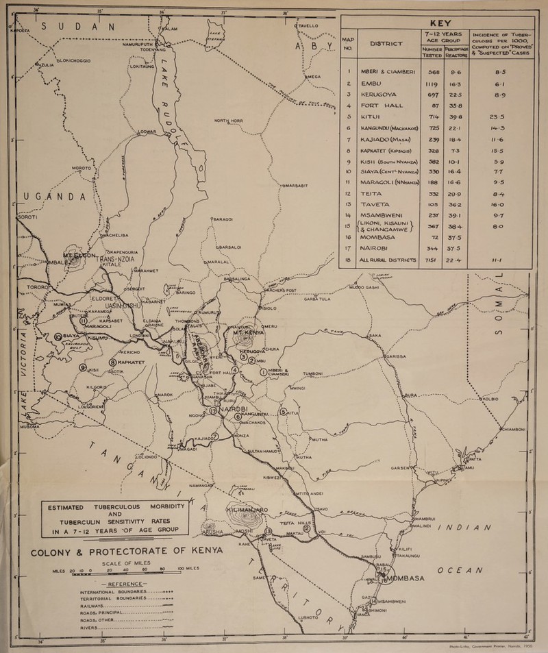 KAPOETA SUDAN A ZULIA fcLOMCHOGGIO * i ». i NAMURUPUTH TODENYANG « o-' ■'! LOKITAUNG TAVELLO *» A- B...Y a / ---- i MOROTO \ f --O \ bMEGA t*' * \ VS *r********?friyi I '-■K U G .A N D A SOROTI NORT^ HORR VoMARSABIT 9BARAGOI I Srcher’s post KEY MAP DISTRICT 7-12 YEARS ACE GROUP Incidence of Tuber¬ culosis per lOOO, NO. Number Tested Pebcektace Reactors Computed on Proved $ ’Suspected” Cases 1 MBERI ^ Cl AMBER! 568 9-6 8 5 2. EMBU 1119 16-3 6 / 3 KERUGOYA 697 225 8 9 4 FORT WALL S7 35 8 5 KITUI 7/4 39 8 23 5 6 KANGUNDU (Macwakos) 725 221 14-3 7 KAJI ADO (Masai) £39 18-4 II 6 fl KAPKATET (Kcpskgis) 328 7-3 15 5 9 KISII (South Nyanza) 582 10-1 59 IO SIAYA (Cent1- Nyanza) 330 16 4 7 7 ii MARACOLl (nNyanza) 188 16-6 9 5 12 TEITA 532 299 a-4 13 TAVETTA 105 362 16 0 14 M5AMBWEN! 23 r 39 1 9 7 15 (LIKONI, KISAUNI \ \ § CHANG AM WE J 367 38 4 80 16 MOMBASA T2 37 5 17 NAIROBI 344 37 5 16 ALL RURAL DISTRICTS 7151 22 4 III ')(l 10*/** ^...♦’’mUIJOO GASHI GARBATULA MUSOMA \ I^MERU 'A;' epugoy2chu*a ,,-VGARISSA / (LOLIONOO u« / ESTIMATED TUBERCULOUS MORBIDITY AND TUBERCULIN SENSITIVITY RATES IN A 7-12 YEARS 'OF AGE GROUP COLONY & PROTECTORATE OF KENYA SCALE OF MILES MILES 20 10 0 20 40 60 BO — REFERENCE- INTERNATION A L BOUNDARIES.-*+ + + TERRITORIAL BOUNDARIES. RAILWAYS. ROADS, PRINCIPAL.. . ROADS, OTHER..- RIVERS... ..tfKOLBIO NAMANG r*L- 4*^r/ y »v / rs***rao.s£u HIAMBONI \KIPINI, 100 MILES MAMBRUI ^MALIND. INDIAN KILIFI TAKAUNGU MOMBASA OCEAN |4)mSAMBWENI SHIMONI LUSHOTO o 36 3S «•