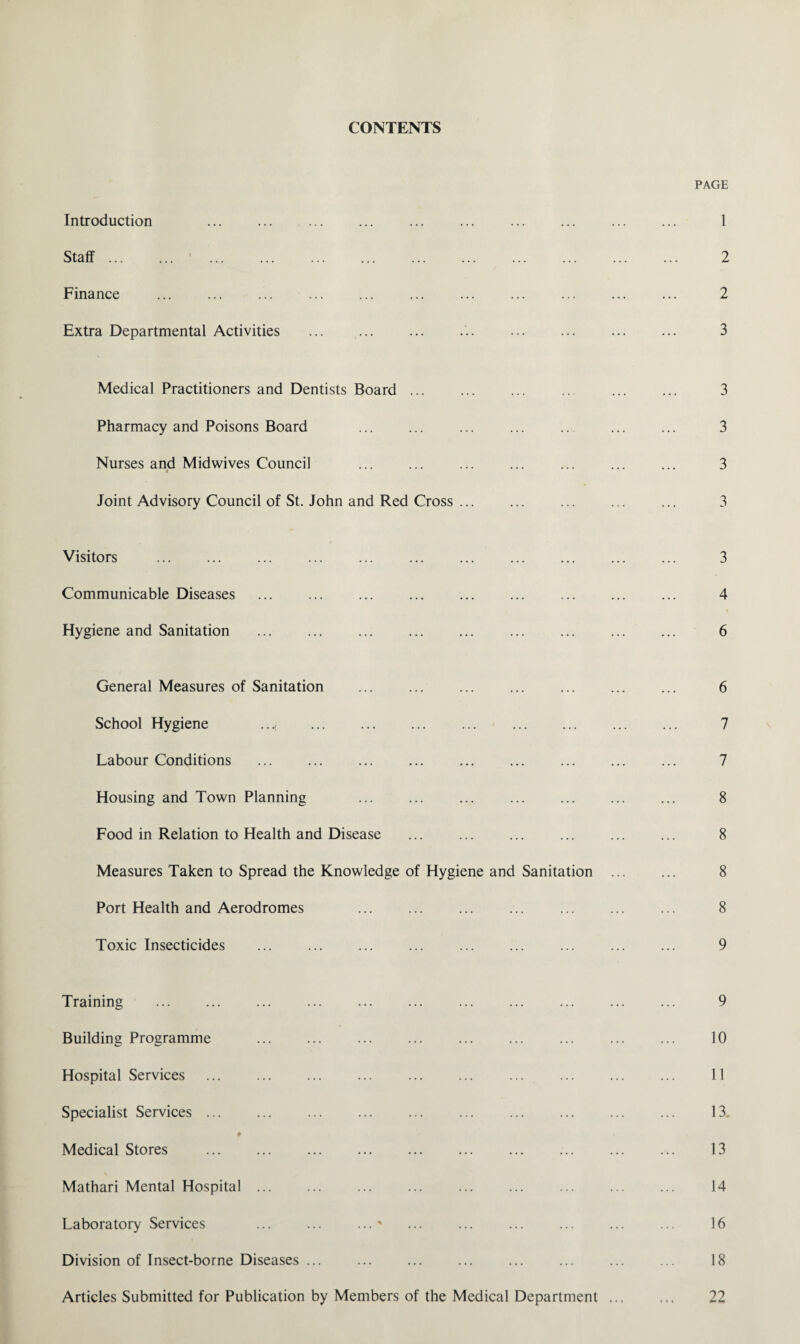 CONTENTS Introduction . . Staff ... Finance Extra Departmental Activities . Medical Practitioners and Dentists Board ... Pharmacy and Poisons Board . . Nurses and Midwives Council i Joint Advisory Council of St. John and Red Cross ... Visitors Communicable Diseases . Hygiene and Sanitation General Measures of Sanitation . School Hygiene .... . Labour Conditions . Housing and Town Planning . Food in Relation to Health and Disease . Measures Taken to Spread the Knowledge of Hygiene and Sanitation ... Port Health and Aerodromes . Toxic Insecticides Training . Building Programme . Hospital Services . Specialist Services. . # Medical Stores Mathari Mental Hospital ... Laboratory Services ... ... ...' Division of Insect-borne Diseases ... Articles Submitted for Publication by Members of the Medical Department .., PAGE 1 2 2 3 3 3 3 3 3 4 6 6 7 7 8 8 8 8 9 9 10 11 13 13 14 16 18 22