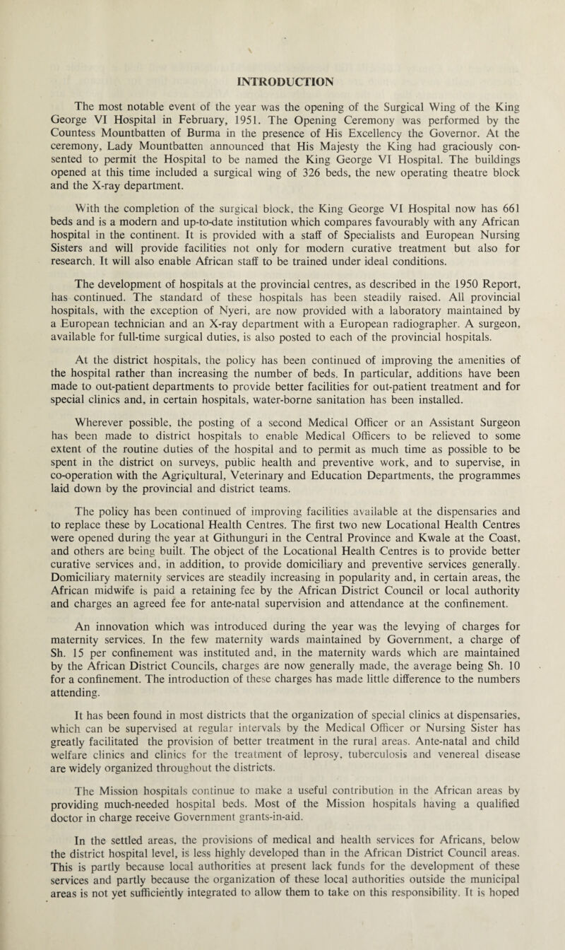 INTRODUCTION The most notable event of the year was the opening of the Surgical Wing of the King George VI Hospital in February, 1951. The Opening Ceremony was performed by the Countess Mountbatten of Burma in the presence of His Excellency the Governor. At the ceremony. Lady Mountbatten announced that His Majesty the King had graciously con¬ sented to permit the Hospital to be named the King George VI Hospital. The buildings opened at this time included a surgical wing of 326 beds, the new operating theatre block and the X-ray department. With the completion of the surgical block, the King George VI Hospital now has 661 beds and is a modern and up-to-date institution which compares favourably with any African hospital in the continent. It is provided with a staff of Specialists and European Nursing Sisters and will provide facilities not only for modern curative treatment but also for research. It will also enable African staff to be trained under ideal conditions. The development of hospitals at the provincial centres, as described in the 1950 Report, has continued. The standard of these hospitals has been steadily raised. All provincial hospitals, with the exception of Nyeri, are now provided with a laboratory maintained by a European technician and an X-ray department with a European radiographer. A surgeon, available for full-time surgical duties, is also posted to each of the provincial hospitals. At the district hospitals, the policy has been continued of improving the amenities of the hospital rather than increasing the number of beds. In particular, additions have been made to out-patient departments to provide better facilities for out-patient treatment and for special clinics and, in certain hospitals, water-borne sanitation has been installed. Wherever possible, the posting of a second Medical Officer or an Assistant Surgeon has been made to district hospitals to enable Medical Officers to be relieved to some extent of the routine duties of the hospital and to permit as much time as possible to be spent in the district on surveys, public health and preventive work, and to supervise, in co-operation with the Agricultural, Veterinary and Education Departments, the programmes laid down by the provincial and district teams. The policy has been continued of improving facilities available at the dispensaries and to replace these by Locational Health Centres. The first two new Locational Health Centres were opened during the year at Githunguri in the Central Province and Kwale at the Coast, and others are being built. The object of the Locational Health Centres is to provide better curative services and, in addition, to provide domiciliary and preventive services generally. Domiciliary maternity services are steadily increasing in popularity and, in certain areas, the African midwife is paid a retaining fee by the African District Council or local authority and charges an agreed fee for ante-natal supervision and attendance at the confinement. An innovation which was introduced during the year was the levying of charges for maternity services. In the few maternity wards maintained by Government, a charge of Sh. 15 per confinement was instituted and, in the maternity wards which are maintained by the African District Councils, charges are now generally made, the average being Sh. 10 for a confinement. The introduction of these charges has made little difference to the numbers attending. It has been found in most districts that the organization of special clinics at dispensaries, which can be supervised at regular intervals by the Medical Officer or Nursing Sister has greatly facilitated the provision of better treatment in the rural areas. Ante-natal and child welfare clinics and clinics for the treatment of leprosy, tuberculosis and venereal disease are widely organized throughout the districts. The Mission hospitals continue to make a useful contribution in the African areas by providing much-needed hospital beds. Most of the Mission hospitals having a qualified doctor in charge receive Government grants-in-aid. In the settled areas, the provisions of medical and health services for Africans, below the district hospital level, is less highly developed than in the African District Council areas. This is partly because local authorities at present lack funds for the development of these services and partly because the organization of these local authorities outside the municipal areas is not yet sufficiently integrated to allow them to take on this responsibility. Tt is hoped